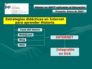Máster en NNTT aplicadas al Educación
                                  Proyecto. Enero de 2007


Estrategias didácticas en Internet
      para aprender Historia

        Caza del tesoro

       WebQuest
                                  INTERNET
       Blog

       Wiki

                                  Integrable
                                   en EVA
 