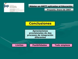 Máster en NNTT aplicadas al Educación
                              Proyecto. Enero de 2007




           Conclusiones

               Apreciaciones
            provisionales de dos
          procesos de integración
                 diferentes



Límites       Posibilidades          Todo empieza
 