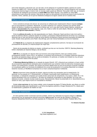 para evitar distorsión y saturación que, por otro lado, es tan peligrosa en la grabación digital y aparece en cuanto
superas los 0dBFS (FS = fondo de escala). Realmente, nuestro oído no escucha así. Aunque tengamos dos canciones
cuyos picos máximos llegan al mismo nivel, el volumen medio puede ser diferente. Para poder medir eso, es necesario
la utilización de medidores que funcionen en modo RMS (Root Mean Square). Una medidor en modo RMS
proporciona el valor eficaz del volumen. Esta forma de medir es más parecida a la forma que tiene el oído humano de
escuchar, motivo, además, por el que los medidores analógicos se siguen usando aún en nuestros días.


Software de masterización


   Como comenté al principio del artículo, las soluciones en software para masterización ofrecen mayores ventajas
que sus equivalentes en hardware. Realmente, se puede masterizar con cualquier programa que permita añadir
plugins de efectos y modificar sus parámetros en tiempo real, con lo que abre mucho nuestro abanico, pudiendo ser
desde un secuenciador (Pro Tools, Nuendo, Logic, etc.) hasta un editor de audio (Spark, WaveLab, SoundForge,
etc.) o un programa especializado (T-Racks).

   Entre los editores de audio, los más especializados son Spark y WaveLab. Spark permite el ruteo de la señal a
través de distintos efectos, pudiendo separar los canales y procesarlos independientemente de formas muy complejas.
WaveLab trae un rack que permite la carga de varios efectos simultáneos y tienes opciones avanzadas de análisis del
audio. Existen otras opciones como Peak o SoundForge, pero dan menos facilidades a la hora de masterizar.


  El T- Racks 24 es un programa de masterización integrado completamente autónomo. Se basa en la emulación de
procesadores de válvulas y no soporta plugins de ningún tipo.


  Dentro de los paquetes de efectos en plugins, confesaré que tres son mis f avoritos: DSP- FX, Steinberg Mastering
Edition (diseñados por Spectral Design) y los de Waves.


   DSP- FX es un paquete con algunos años que funciona como plugin DirectX y Saw que contiene varios
procesadores (reverbs, chorus, eco) y, en especial, un excita dor aural (Enhancer) y un limitador (Optimizer) fabulosos.
Su interfaz es bastante antiguo, pero su sonido es fantástico. En particular, el medidor del limitador es muy útil para
ajustar el volumen relativo entre las pistas.

  El Steinberg Mastering Edition es un paquete de plugins DirectX, VST y WaveLab que contienen un buen surtido
de procesadores especialmente dedicados para la masterización que contienen todos los elementos necesarios para
realizar una masterización completa. Son plugins de primera calidad entre los que se encuentran el popular FreeFilter
(un ecualizador gráfico con funciones de adaptación de curvas de ecualización), el Loudness Maximizer (un limitador
bastante musical) y el MultiBand Compressor es un buen compresor/expansor multibanda.

  Waves proporciona varios paquetes de plugins, algunos de ellos muy apropiados para la masterización. En
particular, es muy popular el L1- Ultramaximizer, un limitador maximizador para masterización y el Ressinance
Compressor, un estupendo compresor qu e puede emular varios tipos de compresores, muy suave y cálido. El L1 me
resulta demasiado bruto con la limitación y, de todos los limitadores comentados en este apartado, es el que más
deteriora el sonido, cortando muchas veces los picos. Recientemente, Waves ha presentado el L2, descendiente de su
versión en rack y que mejora mucho en musicalidad el resultado.


   Existen otras opciones de muy buena calidad, como el paquete de plugins TC Native Bundle, que ofrece un surtido
de herramientas aptas para mas terización y, en forma de programa autónomo, Emagic Waveburner Pro, ideado para
la masterización y grabación de masters en CDs.


Hardware de masterización


  En este apartado existen numerosas opciones posibles, siendo muy habituales los equipos antiguos a válvulas.
Últimamente han ido apareciendo algunas soluciones ?todo en uno? de mano de dbx (Quatum y Quatum II),
Drawmer (Masterflow DC2476) y los más populares de TC Electronic con su gama Finalizer, Finalizer 96K y Plus.

                                                                                                  Por Antonio Escobar




                                                  © 2002 HispaSonic
                                              http://www.hispasonic.com/
 