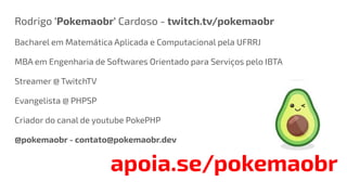 Rodrigo 'Pokemaobr' Cardoso - twitch.tv/pokemaobr
Bacharel em Matemática Aplicada e Computacional pela UFRRJ
MBA em Engenharia de Softwares Orientado para Serviços pelo IBTA
Streamer @ TwitchTV
Evangelista @ PHPSP
Criador do canal de youtube PokePHP
@pokemaobr - contato@pokemaobr.dev
apoia.se/pokemaobr
 