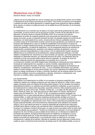 Masterizar con el Mac
Daniel M. Ritcher. Fecha: 01/10/2000

¿Alguna vez se ha preguntado por qué no consigue que sus grabaciones suenen con la nitidez
y transparencia de la música que escucha en la radio? Tras invertir sus ahorros en el hardware
y software de audio de última generación y emplear largas horas puliendo los últimos detalles
de la mezcla, su música no acaba de sonar con la calidad de sus CD favoritos. Es el momento
de masterizar.

La masterización es un proceso que se aplica a la mayor parte de las grabaciones de audio
comerciales, ya sea la música que se escucha en la radio, el audio de las películas de cine o
televisión o el de los títulos en soporte CD-ROM y DVD. Es un proceso que trata de
estandarizar el sonido de cualquier grabación para que pueda ser reproducido en cualquier
equipo de sonido; ya sea un pequeño transistor de radio, los grandes equipos de sonido de las
discotecas o el radiocassete de su coche, conservando las mismas cualidades sonoras.
¿Cuántas veces se ha sorprendido al darse cuenta de que la grabación que sonaba tan bien en
el equipo alta fidelidad de su casa no resulta tan equilibrada al escucharla en el equipo de
música de un amigo? Desde hace tiempo, la masterización se ha convertido en el nexo entre el
estudio de grabación y la planta de duplicación, con la consiguiente aparición de estudios de
masterización y postproducción; parecidos a los clásicos estudios de grabación, pero con
equipos y técnicos especializados en este proceso. Con la masterización pueden resolverse
deficiencias en la ecualización de las grabaciones, reparar grabaciones antiguas o de mala
calidad o simplemente dar coherencia a un disco formado, por ejemplo, por varias grabaciones
realizadas en diferentes estudios, por diferentes técnicos de sonido, con diferentes tipos de
monitores y en las que aunque todas suenan bien por separado, no acaban de sonar de
manera coherente cuando son reproducidas en el contexto de un único CD.
La introducción del Mac y las DAW (Digital Audio Workstations; Estaciones de Audio Digital) en
el estudio de masterización han supuesto un avance increíble, especialmente en las
capacidades de edición del audio, emulación digital de equipos analógicos (procesadores de
dinámica, ecualizadores, reductores de ruido...) y en la inmediatez del proceso, que permite
realizar el mismo trabajo en mucho menos tiempo. Aun así los ingenieros de masterización no
basan su trabajo únicamente en el Mac y continúan haciendo uso de antiguas piezas de museo
del mundo analógico como los ecualizadores a válvulas, enhancers o compresores, que
imprimen un carácter cálido y personal al producto final.

Los requerimientos
Para realizar una masterización en el Mac no se necesita un programa específico para
mástering, bastará con cualquier programa que sea capaz de reproducir, editar (cortar, copiar,
pegar) y procesar audio con efectos de terceras partes (plug-in). No se necesita una máquina
especialmente potente ni un software que permita la grabación multipistas, ya que el proceso
de masterización se realiza sobre dos pistas, izquierda y derecha. Este programa puede ser un
secuenciador de audio como Logic, Protools, Cubase etc., o un editor de dos pistas como
Spark, WaveLab, Peak, etc. Para este artículo se utilizó Spark (TC-Works, distribuido en
nuestro país por Alberdi Pro. Tel.: 93 237 14 30); un programa de edición orientado a la
masterización con un gran potencial para la utilización de módulos (plug-in) VST. Aunque no es
imprescindible, un editor pensado para masterizar aporta grandes ventajas a la hora de
trabajar, como los diferentes modos de envíos de los plug-ins o la creación de listados de
grabación compatibles con aplicaciones como Toast u otros programas para grabación de CD.
El gran potencial del Mac como herramienta de masterización es la utilización de módulos
(plug-in), por lo que habrá que tener en cuenta la capacidad del programa que utilice para
controlar estos efectos a tiempo real, permitiendo hacer modificaciones en los parámetros de
los plug-in en cualquier momento del proceso, en lugar de tener que grabar sobre el audio cada
uno de los efectos que se apliquen. También es importante la resolución con la que trabaje el
programa (16, 20 o 24 bits) ya que la calidad de los efectos se ve influida por la calidad de
procesado del software. Aunque al final del proceso de mástering, la resolución a la que
terminará el trabajo serán los 16 bits del estándar para audio en soporte CD, el hecho de
realizar el proceso de masterización a una resolución mayor se traducirá en una mayor
transparencia y calidad de los efectos. Además es necesario que los altavoces a través de los
cuales se vaya a monitorizar todo el proceso de trabajo sean lo más fiables posible, ya que no
 