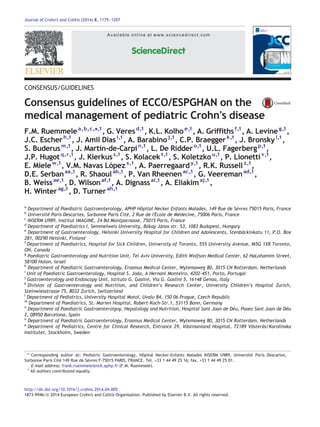 Journal of Crohn's and Colitis (2014) 8, 1179–1207 
Available on l i n e at www.sciencedirect.com 
ScienceDirect 
CONSENSUS/GUIDELINES 
Consensus guidelines of ECCO/ESPGHAN on the 
medical management of pediatric Crohn's disease 
F.M. Ruemmelea,b,c,⁎,1, G. Veresd,1, K.L. Kolhoe,1, A. Griffithsf,1, A. Levineg,1, 
J.C. Escherh,1, J. Amil Diasi,1, A. Barabinoj,1, C.P. Braeggerk,1, J. Bronskyl,1, 
S. Buderusm,1, J. Martín-de-Carpin,1, L. De Riddero,1, U.L. Fagerbergp,1, 
J.P. Hugotq,r,1, J. Kierkuss,1, S. Kolacekt,1, S. Koletzkou,1, P. Lionetti v,1, 
E. Mielew,1, V.M. Navas Lópezx,1, A. Paerregaardy,1, R.K. Russell z,1, 
D.E. Serbanaa,1, R. Shaoulab,1, P. Van Rheenenac,1, G. Veeremanad,1, 
B. Weissae,1, D. Wilsonaf,1, A. Dignassai,1, A. Eliakimaj,1, 
H. Winterag,1, D. Turnerah,1 
a Department of Paediatric Gastroenterology, APHP Hôpital Necker Enfants Malades, 149 Rue de Sèvres 75015 Paris, France 
b Université Paris Descartes, Sorbonne Paris Cité, 2 Rue de l'École de Médecine, 75006 Paris, France 
c INSERM U989, Institut IMAGINE, 24 Bd Montparnasse, 75015 Paris, France 
d Department of Paediatrics I, Semmelweis University, Bókay János str. 53, 1083 Budapest, Hungary 
e Department of Gastroenterology, Helsinki University Hospital for Children and Adolescents, Stenbäckinkatu 11, P.O. Box 
281, 00290 Helsinki, Finland 
f Department of Paediatrics, Hospital for Sick Children, University of Toronto, 555 University Avenue, M5G 1X8 Toronto, 
ON, Canada 
g Paediatric Gastroenterology and Nutrition Unit, Tel Aviv University, Edith Wolfson Medical Center, 62 HaLohamim Street, 
58100 Holon, Israel 
h Department of Paediatric Gastroenterology, Erasmus Medical Center, Wytemaweg 80, 3015 CN Rotterdam, Netherlands 
i Unit of Paediatric Gastroenterology, Hospital S. João, A Hernani Monteiro, 4202-451, Porto, Portugal 
j Gastroenterology and Endoscopy Unit, Istituto G. Gaslini, Via G. Gaslini 5, 16148 Genoa, Italy 
k Division of Gastroenterology and Nutrition, and Children’s Research Center, University Children’s Hospital Zurich, 
Steinwiesstrasse 75, 8032 Zurich, Switzerland 
l Department of Pediatrics, University Hospital Motol, Uvalu 84, 150 06 Prague, Czech Republic 
m Department of Paediatrics, St. Marien Hospital, Robert-Koch-Str.1, 53115 Bonn, Germany 
n Department of Paediatric Gastroenterolgoy, Hepatology and Nutrition, Hospital Sant Joan de Déu, Paseo Sant Joan de Déu 
2, 08950 Barcelona, Spain 
o Department of Paediatric Gastroenterology, Erasmus Medical Center, Wytemaweg 80, 3015 CN Rotterdam, Netherlands 
p Department of Pediatrics, Centre for Clinical Research, Entrance 29, Västmanland Hospital, 72189 Västerås/Karolinska 
Institutet, Stockholm, Sweden 
⁎ Corresponding author at: Pediatric Gastroenterology, Hôpital Necker-Enfants Malades INSERM U989, Université Paris Descartes, 
Sorbonne Paris Cité 149 Rue de Sèvres F-75015 PARIS, FRANCE. Tel. +33 1 44 49 25 16; fax. +33 1 44 49 25 01. 
E-mail address: frank.ruemmele@nck.aphp.fr (F.M. Ruemmele). 
1 All authors contributed equally. 
http://dx.doi.org/10.1016/j.crohns.2014.04.005 
1873-9946/© 2014 European Crohn's and Colitis Organisation. Published by Elsevier B.V. All rights reserved. 
 