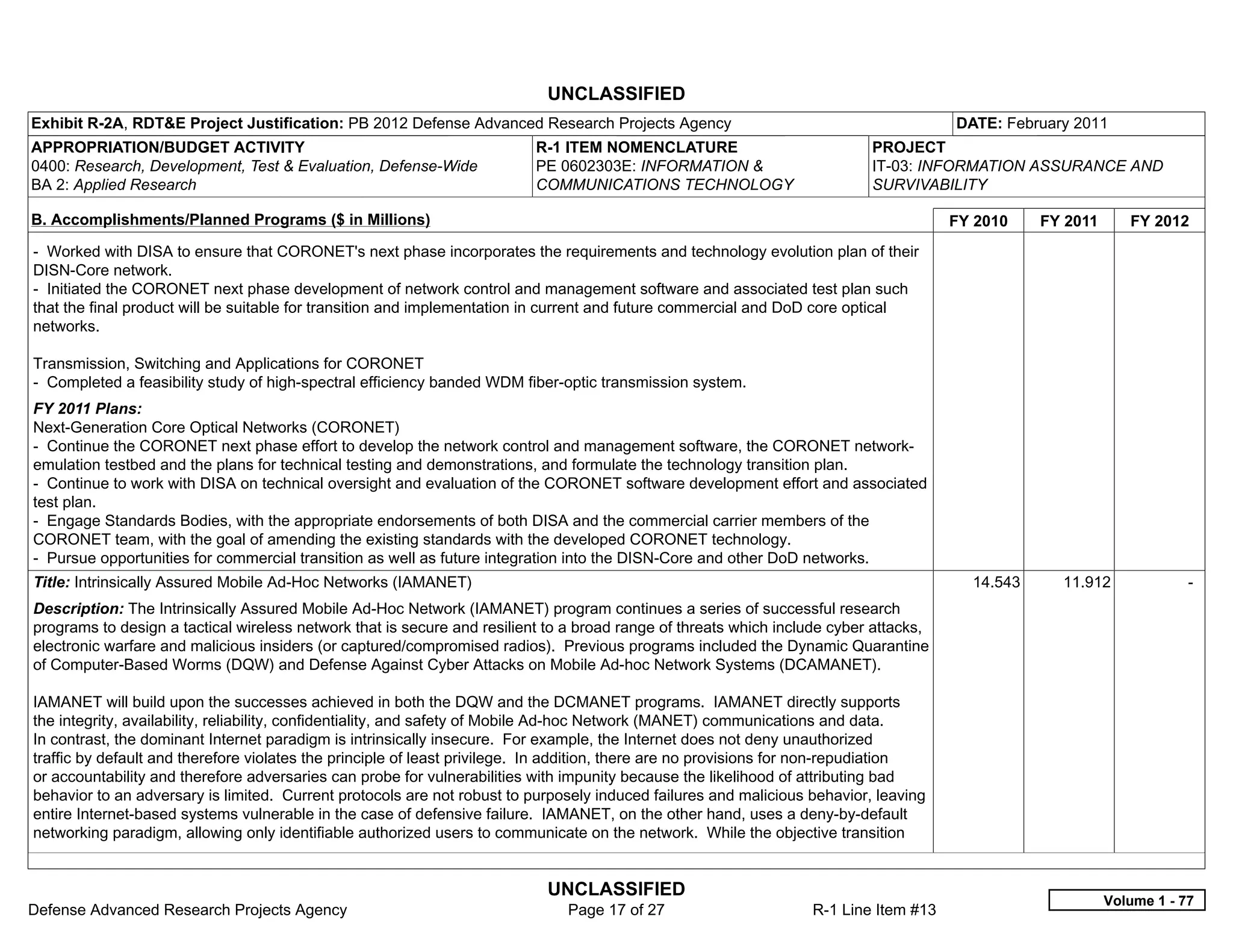 UNCLASSIFIED
Exhibit R-2A, RDT&E Project Justification: PB 2012 Defense Advanced Research Projects Agency                                           DATE: February 2011
APPROPRIATION/BUDGET ACTIVITY                                             R-1 ITEM NOMENCLATURE                             PROJECT
0400: Research, Development, Test & Evaluation, Defense-Wide              PE 0602303E: INFORMATION &                        IT-03: INFORMATION ASSURANCE AND
BA 2: Applied Research                                                    COMMUNICATIONS TECHNOLOGY                         SURVIVABILITY

B. Accomplishments/Planned Programs ($ in Millions)                                                                                    FY 2010    FY 2011      FY 2012
- Worked with DISA to ensure that CORONET's next phase incorporates the requirements and technology evolution plan of their
DISN-Core network.
- Initiated the CORONET next phase development of network control and management software and associated test plan such
that the final product will be suitable for transition and implementation in current and future commercial and DoD core optical
networks.

Transmission, Switching and Applications for CORONET
- Completed a feasibility study of high-spectral efficiency banded WDM fiber-optic transmission system.
FY 2011 Plans:
Next-Generation Core Optical Networks (CORONET)
- Continue the CORONET next phase effort to develop the network control and management software, the CORONET network-
emulation testbed and the plans for technical testing and demonstrations, and formulate the technology transition plan.
- Continue to work with DISA on technical oversight and evaluation of the CORONET software development effort and associated
test plan.
- Engage Standards Bodies, with the appropriate endorsements of both DISA and the commercial carrier members of the
CORONET team, with the goal of amending the existing standards with the developed CORONET technology.
- Pursue opportunities for commercial transition as well as future integration into the DISN-Core and other DoD networks.
Title: Intrinsically Assured Mobile Ad-Hoc Networks (IAMANET)                                                                            14.543     11.912              -  
Description: The Intrinsically Assured Mobile Ad-Hoc Network (IAMANET) program continues a series of successful research
programs to design a tactical wireless network that is secure and resilient to a broad range of threats which include cyber attacks,
electronic warfare and malicious insiders (or captured/compromised radios). Previous programs included the Dynamic Quarantine
of Computer-Based Worms (DQW) and Defense Against Cyber Attacks on Mobile Ad-hoc Network Systems (DCAMANET).

IAMANET will build upon the successes achieved in both the DQW and the DCMANET programs. IAMANET directly supports
the integrity, availability, reliability, confidentiality, and safety of Mobile Ad-hoc Network (MANET) communications and data.
In contrast, the dominant Internet paradigm is intrinsically insecure. For example, the Internet does not deny unauthorized
traffic by default and therefore violates the principle of least privilege. In addition, there are no provisions for non-repudiation
or accountability and therefore adversaries can probe for vulnerabilities with impunity because the likelihood of attributing bad
behavior to an adversary is limited. Current protocols are not robust to purposely induced failures and malicious behavior, leaving
entire Internet-based systems vulnerable in the case of defensive failure. IAMANET, on the other hand, uses a deny-by-default
networking paradigm, allowing only identifiable authorized users to communicate on the network. While the objective transition


                                                                            UNCLASSIFIED
                                                                                                                                                            Volume 1 - 77
Defense Advanced Research Projects Agency                                      Page 17 of 27                       R-1 Line Item #13
 