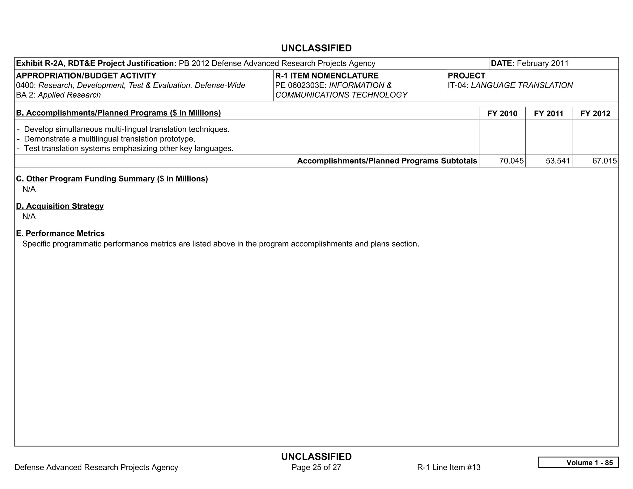 UNCLASSIFIED
Exhibit R-2A, RDT&E Project Justification: PB 2012 Defense Advanced Research Projects Agency                                    DATE: February 2011
APPROPRIATION/BUDGET ACTIVITY                                         R-1 ITEM NOMENCLATURE                         PROJECT
0400: Research, Development, Test & Evaluation, Defense-Wide          PE 0602303E: INFORMATION &                    IT-04: LANGUAGE TRANSLATION
BA 2: Applied Research                                                COMMUNICATIONS TECHNOLOGY

B. Accomplishments/Planned Programs ($ in Millions)                                                                             FY 2010    FY 2011      FY 2012
- Develop simultaneous multi-lingual translation techniques.
- Demonstrate a multilingual translation prototype.
- Test translation systems emphasizing other key languages.
                                                                            Accomplishments/Planned Programs Subtotals            70.045     53.541         67.015

C. Other Program Funding Summary ($ in Millions)
 N/A

D. Acquisition Strategy
 N/A

E. Performance Metrics
 Specific programmatic performance metrics are listed above in the program accomplishments and plans section.




                                                                       UNCLASSIFIED
                                                                                                                                                     Volume 1 - 85
Defense Advanced Research Projects Agency                                 Page 25 of 27                     R-1 Line Item #13
 