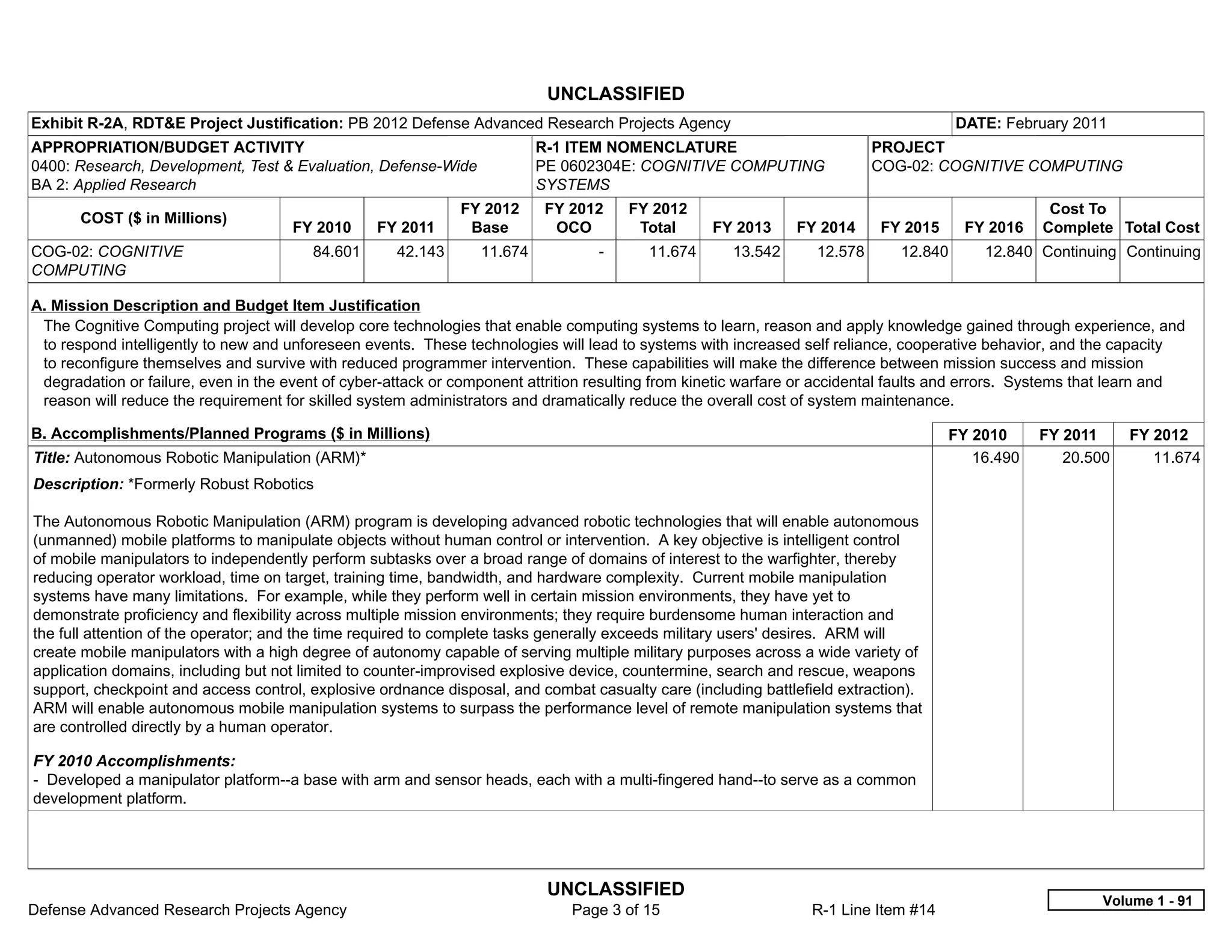UNCLASSIFIED
Exhibit R-2A, RDT&E Project Justification: PB 2012 Defense Advanced Research Projects Agency                                           DATE: February 2011
APPROPRIATION/BUDGET ACTIVITY                                             R-1 ITEM NOMENCLATURE                            PROJECT
0400: Research, Development, Test & Evaluation, Defense-Wide              PE 0602304E: COGNITIVE COMPUTING                 COG-02: COGNITIVE COMPUTING
BA 2: Applied Research                                                    SYSTEMS
                                                              FY 2012      FY 2012      FY 2012                                                     Cost To
       COST ($ in Millions)
                                      FY 2010     FY 2011      Base         OCO          Total     FY 2013     FY 2014     FY 2015      FY 2016    Complete Total Cost
COG-02: COGNITIVE                        84.601      42.143      11.674           -       11.674      13.542      12.578      12.840      12.840 Continuing Continuing
COMPUTING

A. Mission Description and Budget Item Justification
 The Cognitive Computing project will develop core technologies that enable computing systems to learn, reason and apply knowledge gained through experience, and
 to respond intelligently to new and unforeseen events. These technologies will lead to systems with increased self reliance, cooperative behavior, and the capacity
 to reconfigure themselves and survive with reduced programmer intervention. These capabilities will make the difference between mission success and mission
 degradation or failure, even in the event of cyber-attack or component attrition resulting from kinetic warfare or accidental faults and errors. Systems that learn and
 reason will reduce the requirement for skilled system administrators and dramatically reduce the overall cost of system maintenance.

B. Accomplishments/Planned Programs ($ in Millions)                                                                                  FY 2010      FY 2011      FY 2012
Title: Autonomous Robotic Manipulation (ARM)*                                                                                           16.490       20.500       11.674
Description: *Formerly Robust Robotics

The Autonomous Robotic Manipulation (ARM) program is developing advanced robotic technologies that will enable autonomous
(unmanned) mobile platforms to manipulate objects without human control or intervention. A key objective is intelligent control
of mobile manipulators to independently perform subtasks over a broad range of domains of interest to the warfighter, thereby
reducing operator workload, time on target, training time, bandwidth, and hardware complexity. Current mobile manipulation
systems have many limitations. For example, while they perform well in certain mission environments, they have yet to
demonstrate proficiency and flexibility across multiple mission environments; they require burdensome human interaction and
the full attention of the operator; and the time required to complete tasks generally exceeds military users' desires. ARM will
create mobile manipulators with a high degree of autonomy capable of serving multiple military purposes across a wide variety of
application domains, including but not limited to counter-improvised explosive device, countermine, search and rescue, weapons
support, checkpoint and access control, explosive ordnance disposal, and combat casualty care (including battlefield extraction).
ARM will enable autonomous mobile manipulation systems to surpass the performance level of remote manipulation systems that
are controlled directly by a human operator.

FY 2010 Accomplishments:
- Developed a manipulator platform--a base with arm and sensor heads, each with a multi-fingered hand--to serve as a common
development platform.




                                                                           UNCLASSIFIED
                                                                                                                                                            Volume 1 - 91
Defense Advanced Research Projects Agency                                     Page 3 of 15                       R-1 Line Item #14
 