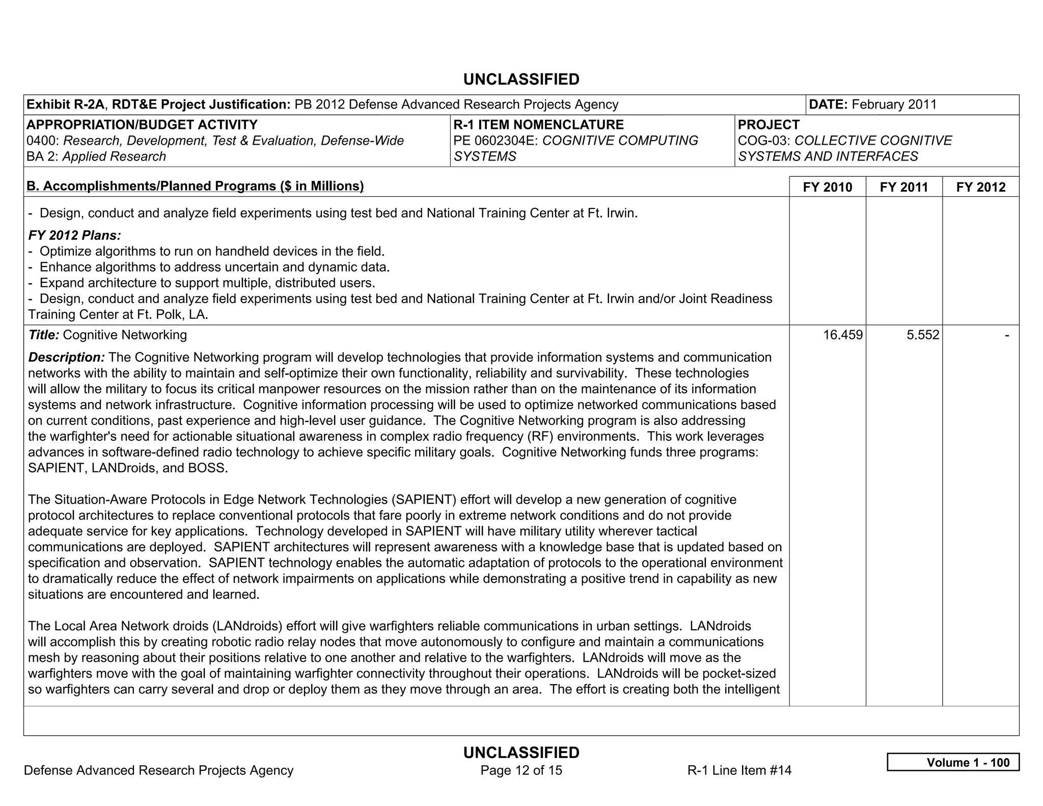 UNCLASSIFIED
Exhibit R-2A, RDT&E Project Justification: PB 2012 Defense Advanced Research Projects Agency                                          DATE: February 2011
APPROPRIATION/BUDGET ACTIVITY                                            R-1 ITEM NOMENCLATURE                             PROJECT
0400: Research, Development, Test & Evaluation, Defense-Wide             PE 0602304E: COGNITIVE COMPUTING                  COG-03: COLLECTIVE COGNITIVE
BA 2: Applied Research                                                   SYSTEMS                                           SYSTEMS AND INTERFACES

B. Accomplishments/Planned Programs ($ in Millions)                                                                                   FY 2010    FY 2011    FY 2012
- Design, conduct and analyze field experiments using test bed and National Training Center at Ft. Irwin.
FY 2012 Plans:
- Optimize algorithms to run on handheld devices in the field.
- Enhance algorithms to address uncertain and dynamic data.
- Expand architecture to support multiple, distributed users.
- Design, conduct and analyze field experiments using test bed and National Training Center at Ft. Irwin and/or Joint Readiness
Training Center at Ft. Polk, LA.
Title: Cognitive Networking                                                                                                             16.459      5.552           -  
Description: The Cognitive Networking program will develop technologies that provide information systems and communication
networks with the ability to maintain and self-optimize their own functionality, reliability and survivability. These technologies
will allow the military to focus its critical manpower resources on the mission rather than on the maintenance of its information
systems and network infrastructure. Cognitive information processing will be used to optimize networked communications based
on current conditions, past experience and high-level user guidance. The Cognitive Networking program is also addressing
the warfighter's need for actionable situational awareness in complex radio frequency (RF) environments. This work leverages
advances in software-defined radio technology to achieve specific military goals. Cognitive Networking funds three programs:
SAPIENT, LANDroids, and BOSS.

The Situation-Aware Protocols in Edge Network Technologies (SAPIENT) effort will develop a new generation of cognitive
protocol architectures to replace conventional protocols that fare poorly in extreme network conditions and do not provide
adequate service for key applications. Technology developed in SAPIENT will have military utility wherever tactical
communications are deployed. SAPIENT architectures will represent awareness with a knowledge base that is updated based on
specification and observation. SAPIENT technology enables the automatic adaptation of protocols to the operational environment
to dramatically reduce the effect of network impairments on applications while demonstrating a positive trend in capability as new
situations are encountered and learned.

The Local Area Network droids (LANdroids) effort will give warfighters reliable communications in urban settings. LANdroids
will accomplish this by creating robotic radio relay nodes that move autonomously to configure and maintain a communications
mesh by reasoning about their positions relative to one another and relative to the warfighters. LANdroids will move as the
warfighters move with the goal of maintaining warfighter connectivity throughout their operations. LANdroids will be pocket-sized
so warfighters can carry several and drop or deploy them as they move through an area. The effort is creating both the intelligent



                                                                           UNCLASSIFIED
                                                                                                                                                       Volume 1 - 100
Defense Advanced Research Projects Agency                                     Page 12 of 15                       R-1 Line Item #14
 