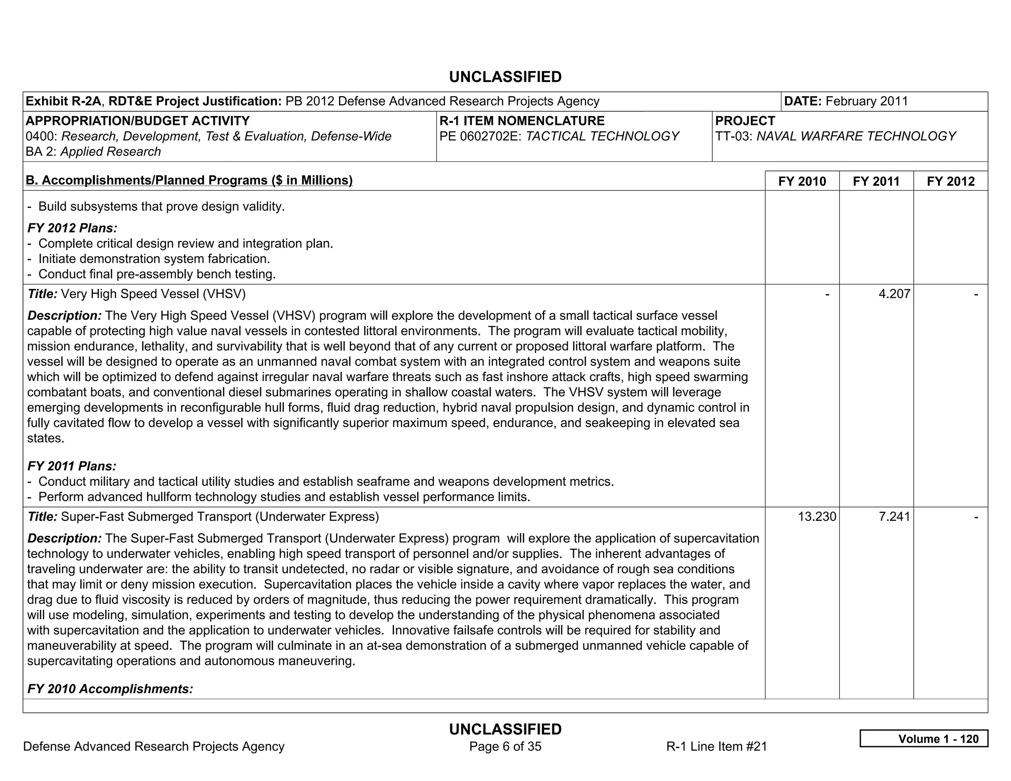 UNCLASSIFIED
Exhibit R-2A, RDT&E Project Justification: PB 2012 Defense Advanced Research Projects Agency                                          DATE: February 2011
APPROPRIATION/BUDGET ACTIVITY                                             R-1 ITEM NOMENCLATURE                            PROJECT
0400: Research, Development, Test & Evaluation, Defense-Wide              PE 0602702E: TACTICAL TECHNOLOGY                 TT-03: NAVAL WARFARE TECHNOLOGY
BA 2: Applied Research

B. Accomplishments/Planned Programs ($ in Millions)                                                                                   FY 2010     FY 2011    FY 2012
- Build subsystems that prove design validity.
FY 2012 Plans:
- Complete critical design review and integration plan.
- Initiate demonstration system fabrication.
- Conduct final pre-assembly bench testing.
Title: Very High Speed Vessel (VHSV)                                                                                                        -        4.207           -  
Description: The Very High Speed Vessel (VHSV) program will explore the development of a small tactical surface vessel
capable of protecting high value naval vessels in contested littoral environments. The program will evaluate tactical mobility,
mission endurance, lethality, and survivability that is well beyond that of any current or proposed littoral warfare platform. The
vessel will be designed to operate as an unmanned naval combat system with an integrated control system and weapons suite
which will be optimized to defend against irregular naval warfare threats such as fast inshore attack crafts, high speed swarming
combatant boats, and conventional diesel submarines operating in shallow coastal waters. The VHSV system will leverage
emerging developments in reconfigurable hull forms, fluid drag reduction, hybrid naval propulsion design, and dynamic control in
fully cavitated flow to develop a vessel with significantly superior maximum speed, endurance, and seakeeping in elevated sea
states.

FY 2011 Plans:
- Conduct military and tactical utility studies and establish seaframe and weapons development metrics.
- Perform advanced hullform technology studies and establish vessel performance limits.
Title: Super-Fast Submerged Transport (Underwater Express)                                                                              13.230       7.241           -  
Description: The Super-Fast Submerged Transport (Underwater Express) program will explore the application of supercavitation
technology to underwater vehicles, enabling high speed transport of personnel and/or supplies. The inherent advantages of
traveling underwater are: the ability to transit undetected, no radar or visible signature, and avoidance of rough sea conditions
that may limit or deny mission execution. Supercavitation places the vehicle inside a cavity where vapor replaces the water, and
drag due to fluid viscosity is reduced by orders of magnitude, thus reducing the power requirement dramatically. This program
will use modeling, simulation, experiments and testing to develop the understanding of the physical phenomena associated
with supercavitation and the application to underwater vehicles. Innovative failsafe controls will be required for stability and
maneuverability at speed. The program will culminate in an at-sea demonstration of a submerged unmanned vehicle capable of
supercavitating operations and autonomous maneuvering.

FY 2010 Accomplishments:


                                                                           UNCLASSIFIED
                                                                                                                                                        Volume 1 - 120
Defense Advanced Research Projects Agency                                      Page 6 of 35                       R-1 Line Item #21
 