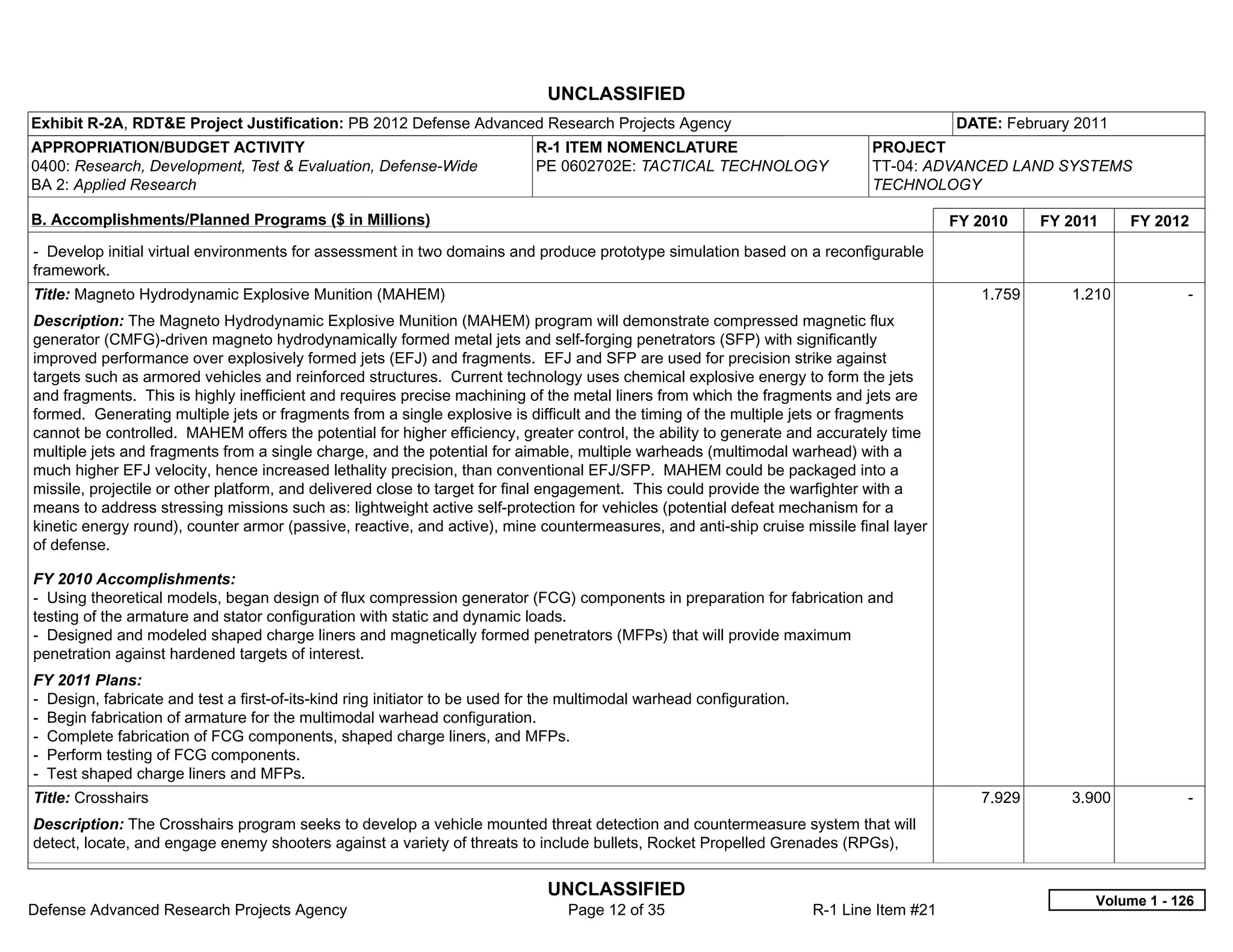 UNCLASSIFIED
Exhibit R-2A, RDT&E Project Justification: PB 2012 Defense Advanced Research Projects Agency                                               DATE: February 2011
APPROPRIATION/BUDGET ACTIVITY                                                R-1 ITEM NOMENCLATURE                             PROJECT
0400: Research, Development, Test & Evaluation, Defense-Wide                 PE 0602702E: TACTICAL TECHNOLOGY                  TT-04: ADVANCED LAND SYSTEMS
BA 2: Applied Research                                                                                                         TECHNOLOGY

B. Accomplishments/Planned Programs ($ in Millions)                                                                                        FY 2010    FY 2011    FY 2012
- Develop initial virtual environments for assessment in two domains and produce prototype simulation based on a reconfigurable
framework.
Title: Magneto Hydrodynamic Explosive Munition (MAHEM)                                                                                        1.759      1.210           -  
Description: The Magneto Hydrodynamic Explosive Munition (MAHEM) program will demonstrate compressed magnetic flux
generator (CMFG)-driven magneto hydrodynamically formed metal jets and self-forging penetrators (SFP) with significantly
improved performance over explosively formed jets (EFJ) and fragments. EFJ and SFP are used for precision strike against
targets such as armored vehicles and reinforced structures. Current technology uses chemical explosive energy to form the jets
and fragments. This is highly inefficient and requires precise machining of the metal liners from which the fragments and jets are
formed. Generating multiple jets or fragments from a single explosive is difficult and the timing of the multiple jets or fragments
cannot be controlled. MAHEM offers the potential for higher efficiency, greater control, the ability to generate and accurately time
multiple jets and fragments from a single charge, and the potential for aimable, multiple warheads (multimodal warhead) with a
much higher EFJ velocity, hence increased lethality precision, than conventional EFJ/SFP. MAHEM could be packaged into a
missile, projectile or other platform, and delivered close to target for final engagement. This could provide the warfighter with a
means to address stressing missions such as: lightweight active self-protection for vehicles (potential defeat mechanism for a
kinetic energy round), counter armor (passive, reactive, and active), mine countermeasures, and anti-ship cruise missile final layer
of defense.

FY 2010 Accomplishments:
- Using theoretical models, began design of flux compression generator (FCG) components in preparation for fabrication and
testing of the armature and stator configuration with static and dynamic loads.
- Designed and modeled shaped charge liners and magnetically formed penetrators (MFPs) that will provide maximum
penetration against hardened targets of interest.
FY 2011 Plans:
- Design, fabricate and test a first-of-its-kind ring initiator to be used for the multimodal warhead configuration.
- Begin fabrication of armature for the multimodal warhead configuration.
- Complete fabrication of FCG components, shaped charge liners, and MFPs.
- Perform testing of FCG components.
- Test shaped charge liners and MFPs.
Title: Crosshairs                                                                                                                             7.929      3.900           -  
Description: The Crosshairs program seeks to develop a vehicle mounted threat detection and countermeasure system that will
detect, locate, and engage enemy shooters against a variety of threats to include bullets, Rocket Propelled Grenades (RPGs),


                                                                              UNCLASSIFIED
                                                                                                                                                            Volume 1 - 126
Defense Advanced Research Projects Agency                                         Page 12 of 35                        R-1 Line Item #21
 