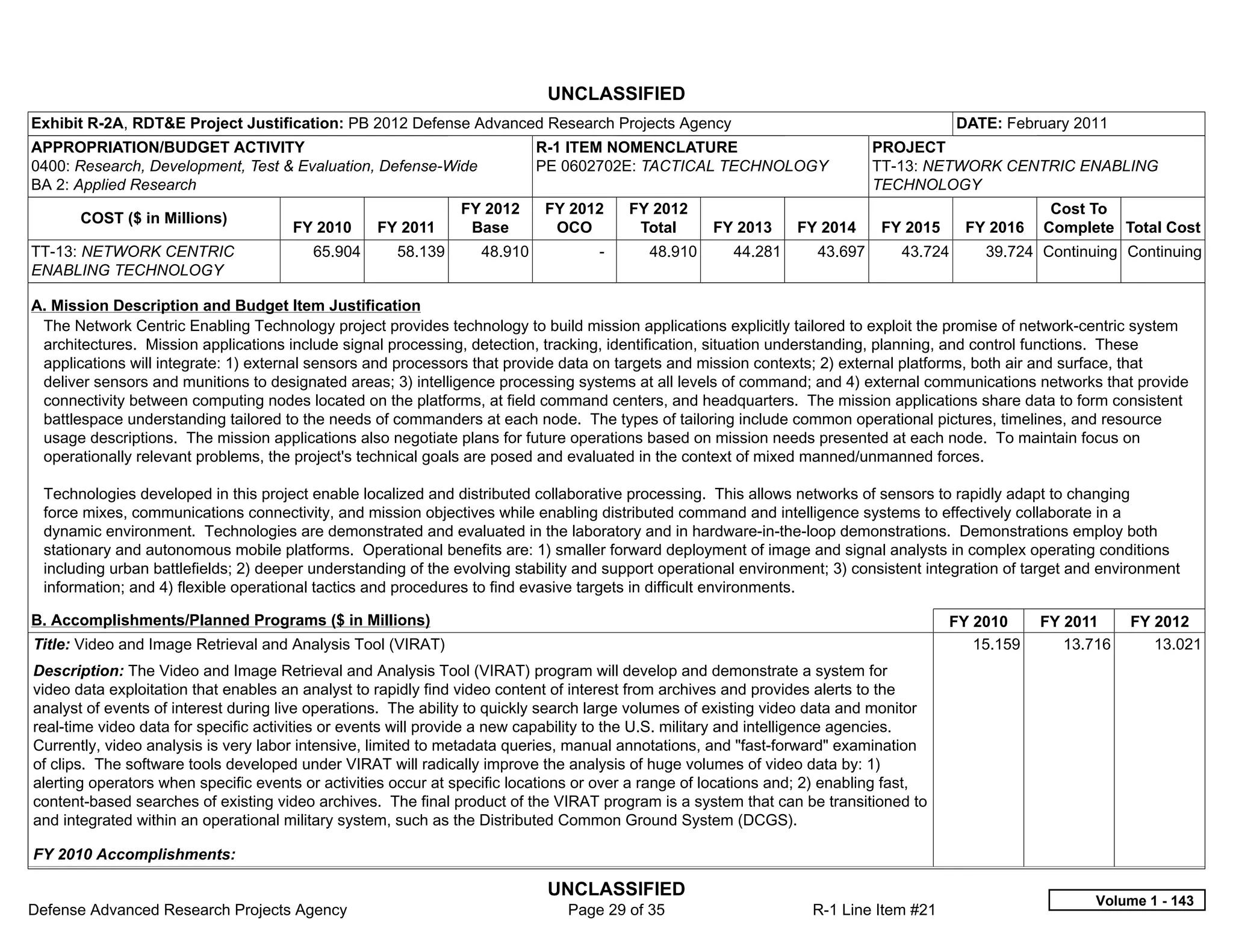 UNCLASSIFIED
Exhibit R-2A, RDT&E Project Justification: PB 2012 Defense Advanced Research Projects Agency                                              DATE: February 2011
APPROPRIATION/BUDGET ACTIVITY                                              R-1 ITEM NOMENCLATURE                             PROJECT
0400: Research, Development, Test & Evaluation, Defense-Wide               PE 0602702E: TACTICAL TECHNOLOGY                  TT-13: NETWORK CENTRIC ENABLING
BA 2: Applied Research                                                                                                       TECHNOLOGY
                                                               FY 2012      FY 2012       FY 2012                                                     Cost To
       COST ($ in Millions)
                                      FY 2010      FY 2011      Base         OCO           Total     FY 2013     FY 2014      FY 2015      FY 2016   Complete Total Cost
TT-13: NETWORK CENTRIC                   65.904       58.139      48.910            -       48.910      44.281      43.697       43.724      39.724 Continuing Continuing
ENABLING TECHNOLOGY

A. Mission Description and Budget Item Justification
 The Network Centric Enabling Technology project provides technology to build mission applications explicitly tailored to exploit the promise of network-centric system
 architectures. Mission applications include signal processing, detection, tracking, identification, situation understanding, planning, and control functions. These
 applications will integrate: 1) external sensors and processors that provide data on targets and mission contexts; 2) external platforms, both air and surface, that
 deliver sensors and munitions to designated areas; 3) intelligence processing systems at all levels of command; and 4) external communications networks that provide
 connectivity between computing nodes located on the platforms, at field command centers, and headquarters. The mission applications share data to form consistent
 battlespace understanding tailored to the needs of commanders at each node. The types of tailoring include common operational pictures, timelines, and resource
 usage descriptions. The mission applications also negotiate plans for future operations based on mission needs presented at each node. To maintain focus on
 operationally relevant problems, the project's technical goals are posed and evaluated in the context of mixed manned/unmanned forces.

 Technologies developed in this project enable localized and distributed collaborative processing. This allows networks of sensors to rapidly adapt to changing
 force mixes, communications connectivity, and mission objectives while enabling distributed command and intelligence systems to effectively collaborate in a
 dynamic environment. Technologies are demonstrated and evaluated in the laboratory and in hardware-in-the-loop demonstrations. Demonstrations employ both
 stationary and autonomous mobile platforms. Operational benefits are: 1) smaller forward deployment of image and signal analysts in complex operating conditions
 including urban battlefields; 2) deeper understanding of the evolving stability and support operational environment; 3) consistent integration of target and environment
 information; and 4) flexible operational tactics and procedures to find evasive targets in difficult environments.

B. Accomplishments/Planned Programs ($ in Millions)                                                                                     FY 2010      FY 2011     FY 2012
Title: Video and Image Retrieval and Analysis Tool (VIRAT)                                                                                 15.159       13.716      13.021
Description: The Video and Image Retrieval and Analysis Tool (VIRAT) program will develop and demonstrate a system for
video data exploitation that enables an analyst to rapidly find video content of interest from archives and provides alerts to the
analyst of events of interest during live operations. The ability to quickly search large volumes of existing video data and monitor
real-time video data for specific activities or events will provide a new capability to the U.S. military and intelligence agencies.
Currently, video analysis is very labor intensive, limited to metadata queries, manual annotations, and "fast-forward" examination
of clips. The software tools developed under VIRAT will radically improve the analysis of huge volumes of video data by: 1)
alerting operators when specific events or activities occur at specific locations or over a range of locations and; 2) enabling fast,
content-based searches of existing video archives. The final product of the VIRAT program is a system that can be transitioned to
and integrated within an operational military system, such as the Distributed Common Ground System (DCGS).

FY 2010 Accomplishments:

                                                                            UNCLASSIFIED
                                                                                                                                                            Volume 1 - 143
Defense Advanced Research Projects Agency                                      Page 29 of 35                       R-1 Line Item #21
 