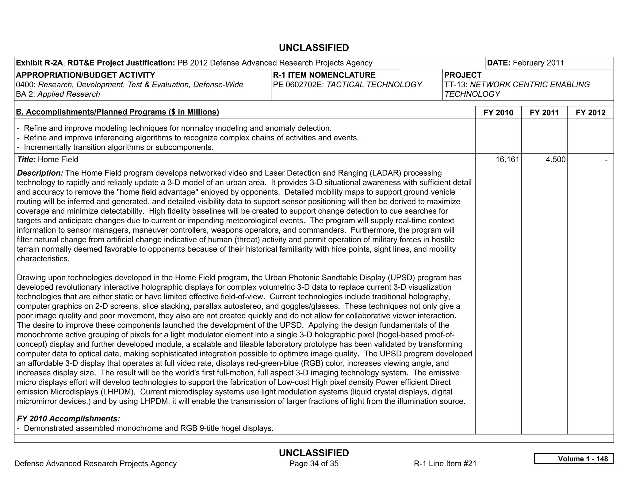 UNCLASSIFIED
Exhibit R-2A, RDT&E Project Justification: PB 2012 Defense Advanced Research Projects Agency                                            DATE: February 2011
APPROPRIATION/BUDGET ACTIVITY                                             R-1 ITEM NOMENCLATURE                             PROJECT
0400: Research, Development, Test & Evaluation, Defense-Wide              PE 0602702E: TACTICAL TECHNOLOGY                  TT-13: NETWORK CENTRIC ENABLING
BA 2: Applied Research                                                                                                      TECHNOLOGY

B. Accomplishments/Planned Programs ($ in Millions)                                                                                     FY 2010    FY 2011    FY 2012
- Refine and improve modeling techniques for normalcy modeling and anomaly detection.
- Refine and improve inferencing algorithms to recognize complex chains of activities and events.
- Incrementally transition algorithms or subcomponents.
Title: Home Field                                                                                                                         16.161      4.500           -  
Description: The Home Field program develops networked video and Laser Detection and Ranging (LADAR) processing
technology to rapidly and reliably update a 3-D model of an urban area. It provides 3-D situational awareness with sufficient detail
and accuracy to remove the "home field advantage" enjoyed by opponents. Detailed mobility maps to support ground vehicle
routing will be inferred and generated, and detailed visibility data to support sensor positioning will then be derived to maximize
coverage and minimize detectability. High fidelity baselines will be created to support change detection to cue searches for
targets and anticipate changes due to current or impending meteorological events. The program will supply real-time context
information to sensor managers, maneuver controllers, weapons operators, and commanders. Furthermore, the program will
filter natural change from artificial change indicative of human (threat) activity and permit operation of military forces in hostile
terrain normally deemed favorable to opponents because of their historical familiarity with hide points, sight lines, and mobility
characteristics.

Drawing upon technologies developed in the Home Field program, the Urban Photonic Sandtable Display (UPSD) program has
developed revolutionary interactive holographic displays for complex volumetric 3-D data to replace current 3-D visualization
technologies that are either static or have limited effective field-of-view. Current technologies include traditional holography,
computer graphics on 2-D screens, slice stacking, parallax autostereo, and goggles/glasses. These techniques not only give a
poor image quality and poor movement, they also are not created quickly and do not allow for collaborative viewer interaction.
The desire to improve these components launched the development of the UPSD. Applying the design fundamentals of the
monochrome active grouping of pixels for a light modulator element into a single 3-D holographic pixel (hogel-based proof-of-
concept) display and further developed module, a scalable and tileable laboratory prototype has been validated by transforming
computer data to optical data, making sophisticated integration possible to optimize image quality. The UPSD program developed
an affordable 3-D display that operates at full video rate, displays red-green-blue (RGB) color, increases viewing angle, and
increases display size. The result will be the world's first full-motion, full aspect 3-D imaging technology system. The emissive
micro displays effort will develop technologies to support the fabrication of Low-cost High pixel density Power efficient Direct
emission Microdisplays (LHPDM). Current microdisplay systems use light modulation systems (liquid crystal displays, digital
micromirror devices,) and by using LHPDM, it will enable the transmission of larger fractions of light from the illumination source.

FY 2010 Accomplishments:
- Demonstrated assembled monochrome and RGB 9-title hogel displays.


                                                                            UNCLASSIFIED
                                                                                                                                                         Volume 1 - 148
Defense Advanced Research Projects Agency                                      Page 34 of 35                        R-1 Line Item #21
 