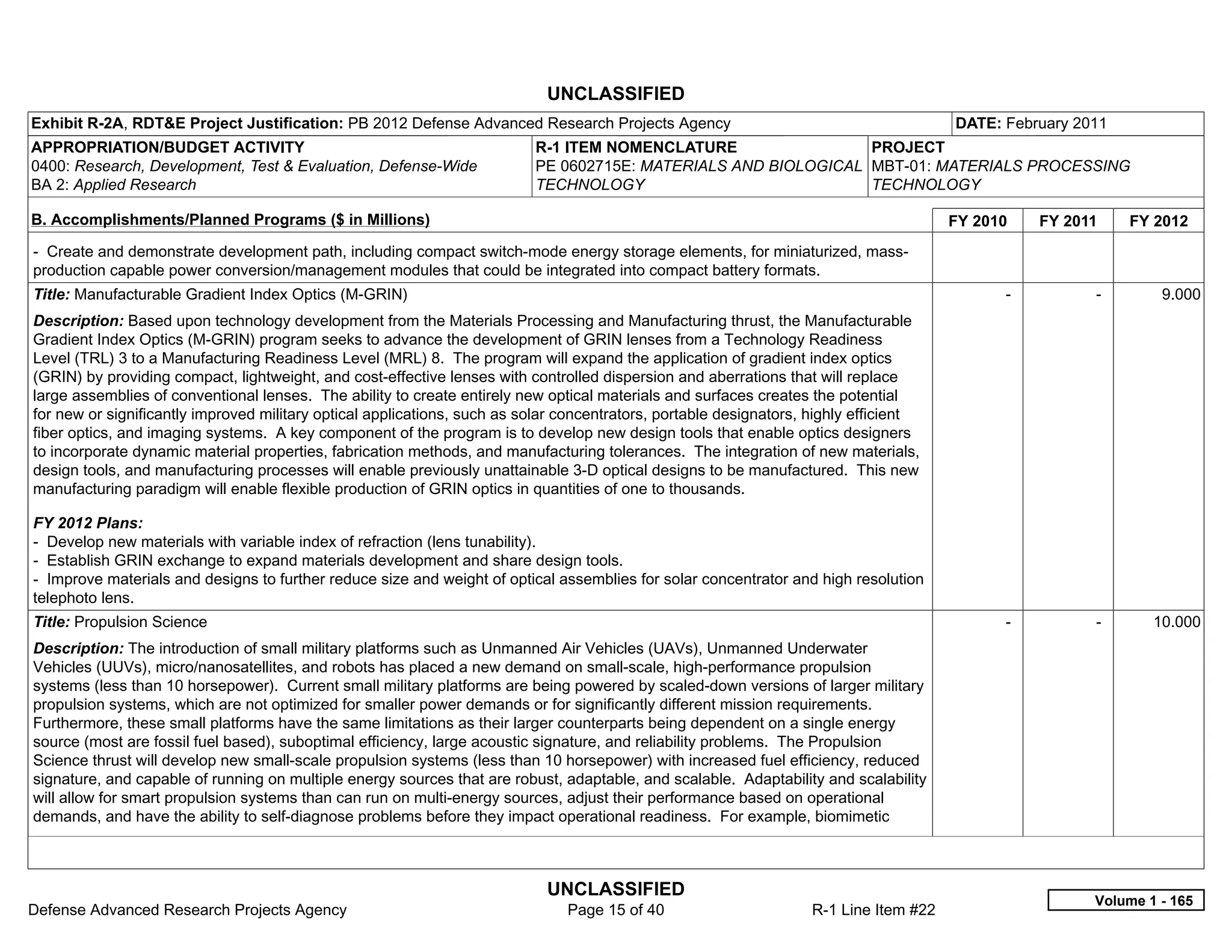 UNCLASSIFIED
Exhibit R-2A, RDT&E Project Justification: PB 2012 Defense Advanced Research Projects Agency                                           DATE: February 2011
APPROPRIATION/BUDGET ACTIVITY                                             R-1 ITEM NOMENCLATURE                 PROJECT
0400: Research, Development, Test & Evaluation, Defense-Wide              PE 0602715E: MATERIALS AND BIOLOGICAL MBT-01: MATERIALS PROCESSING
BA 2: Applied Research                                                    TECHNOLOGY                            TECHNOLOGY

B. Accomplishments/Planned Programs ($ in Millions)                                                                                    FY 2010     FY 2011     FY 2012
- Create and demonstrate development path, including compact switch-mode energy storage elements, for miniaturized, mass-
production capable power conversion/management modules that could be integrated into compact battery formats.
Title: Manufacturable Gradient Index Optics (M-GRIN)                                                                                         -           -        9.000
Description: Based upon technology development from the Materials Processing and Manufacturing thrust, the Manufacturable
Gradient Index Optics (M-GRIN) program seeks to advance the development of GRIN lenses from a Technology Readiness
Level (TRL) 3 to a Manufacturing Readiness Level (MRL) 8. The program will expand the application of gradient index optics
(GRIN) by providing compact, lightweight, and cost-effective lenses with controlled dispersion and aberrations that will replace
large assemblies of conventional lenses. The ability to create entirely new optical materials and surfaces creates the potential
for new or significantly improved military optical applications, such as solar concentrators, portable designators, highly efficient
fiber optics, and imaging systems. A key component of the program is to develop new design tools that enable optics designers
to incorporate dynamic material properties, fabrication methods, and manufacturing tolerances. The integration of new materials,
design tools, and manufacturing processes will enable previously unattainable 3-D optical designs to be manufactured. This new
manufacturing paradigm will enable flexible production of GRIN optics in quantities of one to thousands.

FY 2012 Plans:
- Develop new materials with variable index of refraction (lens tunability).
- Establish GRIN exchange to expand materials development and share design tools.
- Improve materials and designs to further reduce size and weight of optical assemblies for solar concentrator and high resolution
telephoto lens.
Title: Propulsion Science                                                                                                                    -           -       10.000
Description: The introduction of small military platforms such as Unmanned Air Vehicles (UAVs), Unmanned Underwater
Vehicles (UUVs), micro/nanosatellites, and robots has placed a new demand on small-scale, high-performance propulsion
systems (less than 10 horsepower). Current small military platforms are being powered by scaled-down versions of larger military
propulsion systems, which are not optimized for smaller power demands or for significantly different mission requirements.
Furthermore, these small platforms have the same limitations as their larger counterparts being dependent on a single energy
source (most are fossil fuel based), suboptimal efficiency, large acoustic signature, and reliability problems. The Propulsion
Science thrust will develop new small-scale propulsion systems (less than 10 horsepower) with increased fuel efficiency, reduced
signature, and capable of running on multiple energy sources that are robust, adaptable, and scalable. Adaptability and scalability
will allow for smart propulsion systems than can run on multi-energy sources, adjust their performance based on operational
demands, and have the ability to self-diagnose problems before they impact operational readiness. For example, biomimetic



                                                                            UNCLASSIFIED
                                                                                                                                                         Volume 1 - 165
Defense Advanced Research Projects Agency                                      Page 15 of 40                       R-1 Line Item #22
 