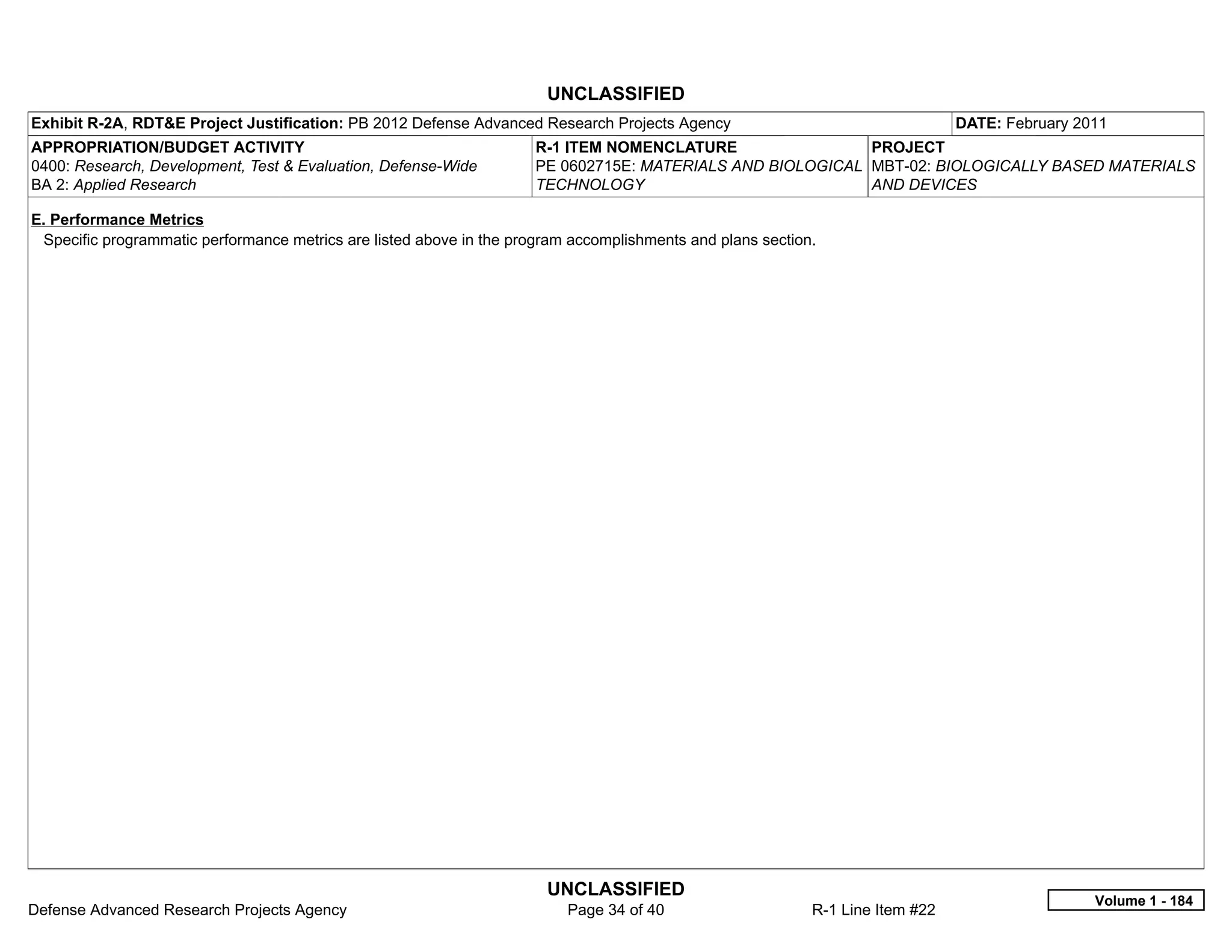 UNCLASSIFIED
Exhibit R-2A, RDT&E Project Justification: PB 2012 Defense Advanced Research Projects Agency                                    DATE: February 2011
APPROPRIATION/BUDGET ACTIVITY                                         R-1 ITEM NOMENCLATURE                 PROJECT
0400: Research, Development, Test & Evaluation, Defense-Wide          PE 0602715E: MATERIALS AND BIOLOGICAL MBT-02: BIOLOGICALLY BASED MATERIALS
BA 2: Applied Research                                                TECHNOLOGY                            AND DEVICES

E. Performance Metrics
 Specific programmatic performance metrics are listed above in the program accomplishments and plans section.




                                                                       UNCLASSIFIED
                                                                                                                                                 Volume 1 - 184
Defense Advanced Research Projects Agency                                 Page 34 of 40                     R-1 Line Item #22
 