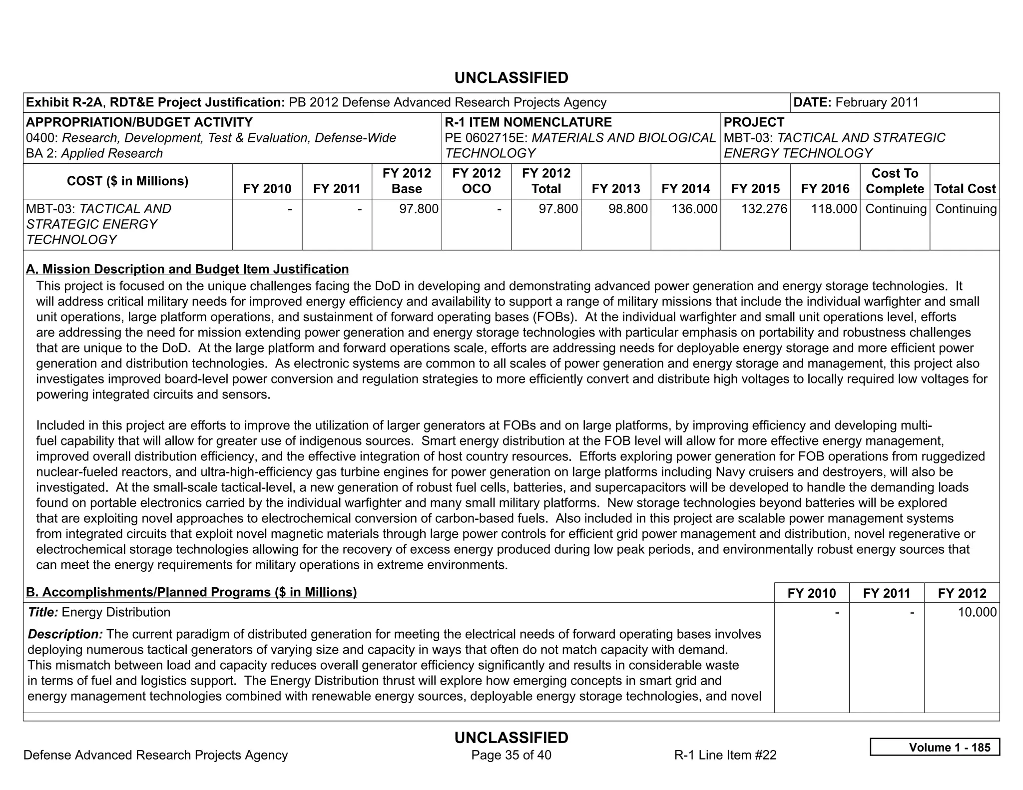UNCLASSIFIED
Exhibit R-2A, RDT&E Project Justification: PB 2012 Defense Advanced Research Projects Agency                                               DATE: February 2011
APPROPRIATION/BUDGET ACTIVITY                                                R-1 ITEM NOMENCLATURE                 PROJECT
0400: Research, Development, Test & Evaluation, Defense-Wide                 PE 0602715E: MATERIALS AND BIOLOGICAL MBT-03: TACTICAL AND STRATEGIC
BA 2: Applied Research                                                       TECHNOLOGY                            ENERGY TECHNOLOGY
                                                                  FY 2012     FY 2012      FY 2012                                                      Cost To
       COST ($ in Millions)
                                       FY 2010       FY 2011       Base        OCO          Total     FY 2013     FY 2014      FY 2015      FY 2016    Complete Total Cost
MBT-03: TACTICAL AND                           -            -       97.800           -       97.800      98.800     136.000      132.276     118.000 Continuing Continuing
STRATEGIC ENERGY
TECHNOLOGY

A. Mission Description and Budget Item Justification
 This project is focused on the unique challenges facing the DoD in developing and demonstrating advanced power generation and energy storage technologies. It
 will address critical military needs for improved energy efficiency and availability to support a range of military missions that include the individual warfighter and small
 unit operations, large platform operations, and sustainment of forward operating bases (FOBs). At the individual warfighter and small unit operations level, efforts
 are addressing the need for mission extending power generation and energy storage technologies with particular emphasis on portability and robustness challenges
 that are unique to the DoD. At the large platform and forward operations scale, efforts are addressing needs for deployable energy storage and more efficient power
 generation and distribution technologies. As electronic systems are common to all scales of power generation and energy storage and management, this project also
 investigates improved board-level power conversion and regulation strategies to more efficiently convert and distribute high voltages to locally required low voltages for
 powering integrated circuits and sensors.

 Included in this project are efforts to improve the utilization of larger generators at FOBs and on large platforms, by improving efficiency and developing multi-
 fuel capability that will allow for greater use of indigenous sources. Smart energy distribution at the FOB level will allow for more effective energy management,
 improved overall distribution efficiency, and the effective integration of host country resources. Efforts exploring power generation for FOB operations from ruggedized
 nuclear-fueled reactors, and ultra-high-efficiency gas turbine engines for power generation on large platforms including Navy cruisers and destroyers, will also be
 investigated. At the small-scale tactical-level, a new generation of robust fuel cells, batteries, and supercapacitors will be developed to handle the demanding loads
 found on portable electronics carried by the individual warfighter and many small military platforms. New storage technologies beyond batteries will be explored
 that are exploiting novel approaches to electrochemical conversion of carbon-based fuels. Also included in this project are scalable power management systems
 from integrated circuits that exploit novel magnetic materials through large power controls for efficient grid power management and distribution, novel regenerative or
 electrochemical storage technologies allowing for the recovery of excess energy produced during low peak periods, and environmentally robust energy sources that
 can meet the energy requirements for military operations in extreme environments.

B. Accomplishments/Planned Programs ($ in Millions)                                                                                      FY 2010       FY 2011       FY 2012
Title: Energy Distribution                                                                                                                      -             -         10.000
Description: The current paradigm of distributed generation for meeting the electrical needs of forward operating bases involves
deploying numerous tactical generators of varying size and capacity in ways that often do not match capacity with demand.
This mismatch between load and capacity reduces overall generator efficiency significantly and results in considerable waste
in terms of fuel and logistics support. The Energy Distribution thrust will explore how emerging concepts in smart grid and
energy management technologies combined with renewable energy sources, deployable energy storage technologies, and novel


                                                                              UNCLASSIFIED
                                                                                                                                                               Volume 1 - 185
Defense Advanced Research Projects Agency                                       Page 35 of 40                        R-1 Line Item #22
 