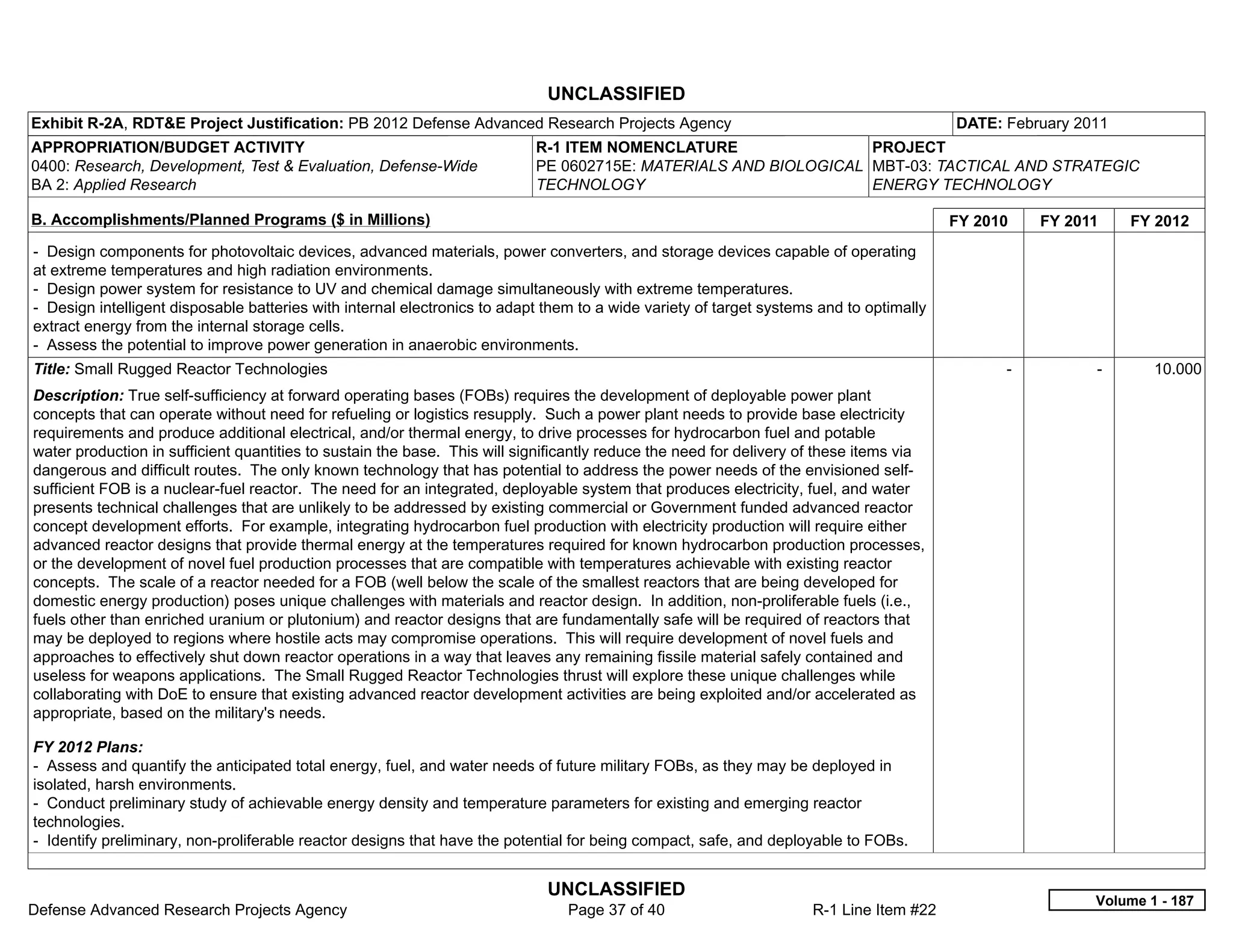 UNCLASSIFIED
Exhibit R-2A, RDT&E Project Justification: PB 2012 Defense Advanced Research Projects Agency                                             DATE: February 2011
APPROPRIATION/BUDGET ACTIVITY                                              R-1 ITEM NOMENCLATURE                 PROJECT
0400: Research, Development, Test & Evaluation, Defense-Wide               PE 0602715E: MATERIALS AND BIOLOGICAL MBT-03: TACTICAL AND STRATEGIC
BA 2: Applied Research                                                     TECHNOLOGY                            ENERGY TECHNOLOGY

B. Accomplishments/Planned Programs ($ in Millions)                                                                                      FY 2010     FY 2011     FY 2012
- Design components for photovoltaic devices, advanced materials, power converters, and storage devices capable of operating
at extreme temperatures and high radiation environments.
- Design power system for resistance to UV and chemical damage simultaneously with extreme temperatures.
- Design intelligent disposable batteries with internal electronics to adapt them to a wide variety of target systems and to optimally
extract energy from the internal storage cells.
- Assess the potential to improve power generation in anaerobic environments.
Title: Small Rugged Reactor Technologies                                                                                                       -           -       10.000
Description: True self-sufficiency at forward operating bases (FOBs) requires the development of deployable power plant
concepts that can operate without need for refueling or logistics resupply. Such a power plant needs to provide base electricity
requirements and produce additional electrical, and/or thermal energy, to drive processes for hydrocarbon fuel and potable
water production in sufficient quantities to sustain the base. This will significantly reduce the need for delivery of these items via
dangerous and difficult routes. The only known technology that has potential to address the power needs of the envisioned self-
sufficient FOB is a nuclear-fuel reactor. The need for an integrated, deployable system that produces electricity, fuel, and water
presents technical challenges that are unlikely to be addressed by existing commercial or Government funded advanced reactor
concept development efforts. For example, integrating hydrocarbon fuel production with electricity production will require either
advanced reactor designs that provide thermal energy at the temperatures required for known hydrocarbon production processes,
or the development of novel fuel production processes that are compatible with temperatures achievable with existing reactor
concepts. The scale of a reactor needed for a FOB (well below the scale of the smallest reactors that are being developed for
domestic energy production) poses unique challenges with materials and reactor design. In addition, non-proliferable fuels (i.e.,
fuels other than enriched uranium or plutonium) and reactor designs that are fundamentally safe will be required of reactors that
may be deployed to regions where hostile acts may compromise operations. This will require development of novel fuels and
approaches to effectively shut down reactor operations in a way that leaves any remaining fissile material safely contained and
useless for weapons applications. The Small Rugged Reactor Technologies thrust will explore these unique challenges while
collaborating with DoE to ensure that existing advanced reactor development activities are being exploited and/or accelerated as
appropriate, based on the military's needs.

FY 2012 Plans:
- Assess and quantify the anticipated total energy, fuel, and water needs of future military FOBs, as they may be deployed in
isolated, harsh environments.
- Conduct preliminary study of achievable energy density and temperature parameters for existing and emerging reactor
technologies.
- Identify preliminary, non-proliferable reactor designs that have the potential for being compact, safe, and deployable to FOBs.


                                                                             UNCLASSIFIED
                                                                                                                                                           Volume 1 - 187
Defense Advanced Research Projects Agency                                       Page 37 of 40                        R-1 Line Item #22
 
