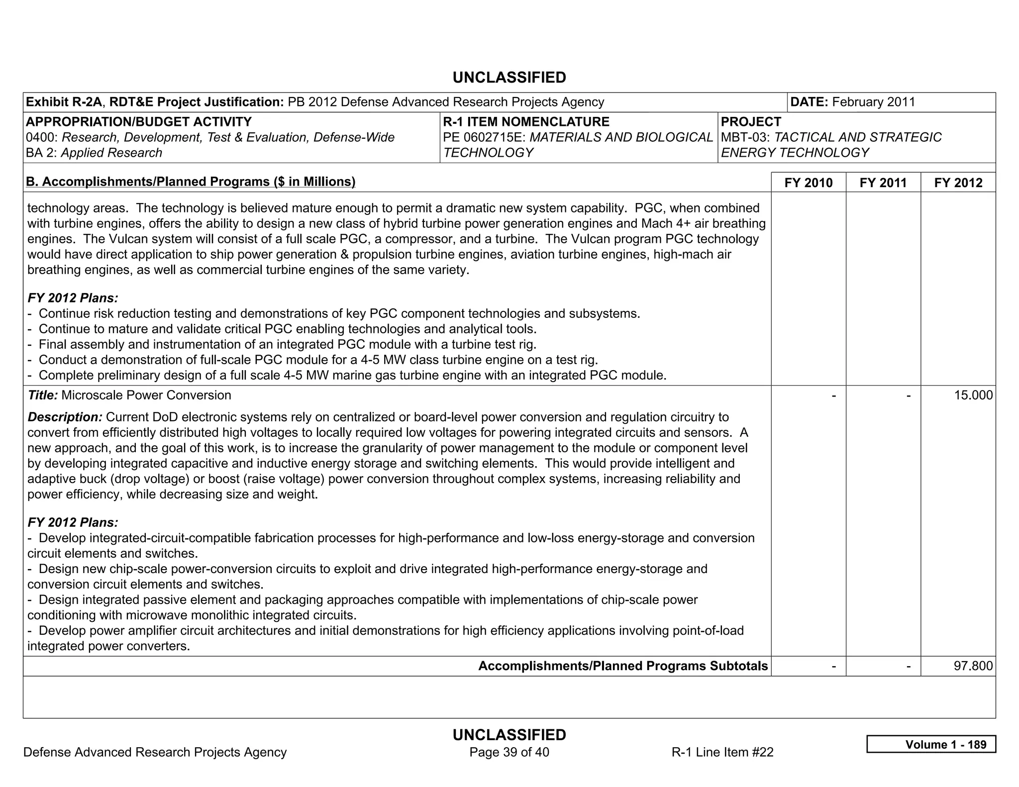 UNCLASSIFIED
Exhibit R-2A, RDT&E Project Justification: PB 2012 Defense Advanced Research Projects Agency                                             DATE: February 2011
APPROPRIATION/BUDGET ACTIVITY                                              R-1 ITEM NOMENCLATURE                 PROJECT
0400: Research, Development, Test & Evaluation, Defense-Wide               PE 0602715E: MATERIALS AND BIOLOGICAL MBT-03: TACTICAL AND STRATEGIC
BA 2: Applied Research                                                     TECHNOLOGY                            ENERGY TECHNOLOGY

B. Accomplishments/Planned Programs ($ in Millions)                                                                                      FY 2010     FY 2011     FY 2012
technology areas. The technology is believed mature enough to permit a dramatic new system capability. PGC, when combined
with turbine engines, offers the ability to design a new class of hybrid turbine power generation engines and Mach 4+ air breathing
engines. The Vulcan system will consist of a full scale PGC, a compressor, and a turbine. The Vulcan program PGC technology
would have direct application to ship power generation & propulsion turbine engines, aviation turbine engines, high-mach air
breathing engines, as well as commercial turbine engines of the same variety.

FY 2012 Plans:
- Continue risk reduction testing and demonstrations of key PGC component technologies and subsystems.
- Continue to mature and validate critical PGC enabling technologies and analytical tools.
- Final assembly and instrumentation of an integrated PGC module with a turbine test rig.
- Conduct a demonstration of full-scale PGC module for a 4-5 MW class turbine engine on a test rig.
- Complete preliminary design of a full scale 4-5 MW marine gas turbine engine with an integrated PGC module.
Title: Microscale Power Conversion                                                                                                             -           -       15.000
Description: Current DoD electronic systems rely on centralized or board-level power conversion and regulation circuitry to
convert from efficiently distributed high voltages to locally required low voltages for powering integrated circuits and sensors. A
new approach, and the goal of this work, is to increase the granularity of power management to the module or component level
by developing integrated capacitive and inductive energy storage and switching elements. This would provide intelligent and
adaptive buck (drop voltage) or boost (raise voltage) power conversion throughout complex systems, increasing reliability and
power efficiency, while decreasing size and weight.

FY 2012 Plans:
- Develop integrated-circuit-compatible fabrication processes for high-performance and low-loss energy-storage and conversion
circuit elements and switches.
- Design new chip-scale power-conversion circuits to exploit and drive integrated high-performance energy-storage and
conversion circuit elements and switches.
- Design integrated passive element and packaging approaches compatible with implementations of chip-scale power
conditioning with microwave monolithic integrated circuits.
- Develop power amplifier circuit architectures and initial demonstrations for high efficiency applications involving point-of-load
integrated power converters.
                                                                                 Accomplishments/Planned Programs Subtotals                    -           -       97.800




                                                                             UNCLASSIFIED
                                                                                                                                                           Volume 1 - 189
Defense Advanced Research Projects Agency                                       Page 39 of 40                        R-1 Line Item #22
 