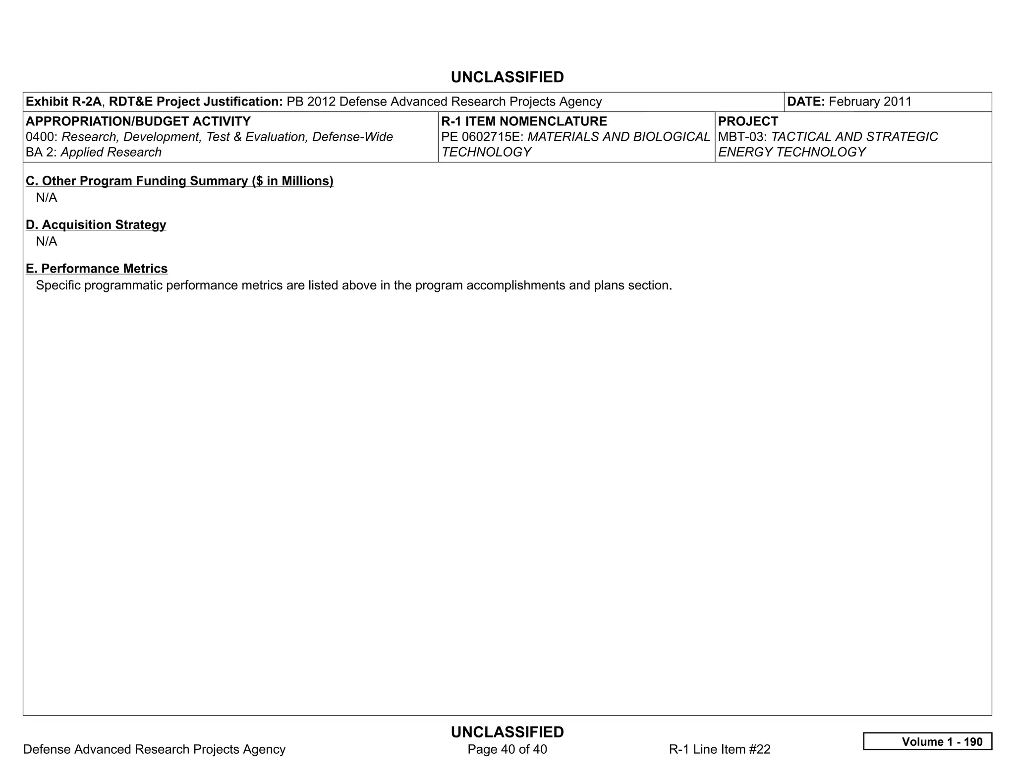 UNCLASSIFIED
Exhibit R-2A, RDT&E Project Justification: PB 2012 Defense Advanced Research Projects Agency                                    DATE: February 2011
APPROPRIATION/BUDGET ACTIVITY                                         R-1 ITEM NOMENCLATURE                 PROJECT
0400: Research, Development, Test & Evaluation, Defense-Wide          PE 0602715E: MATERIALS AND BIOLOGICAL MBT-03: TACTICAL AND STRATEGIC
BA 2: Applied Research                                                TECHNOLOGY                            ENERGY TECHNOLOGY

C. Other Program Funding Summary ($ in Millions)
 N/A

D. Acquisition Strategy
 N/A

E. Performance Metrics
 Specific programmatic performance metrics are listed above in the program accomplishments and plans section.




                                                                       UNCLASSIFIED
                                                                                                                                                 Volume 1 - 190
Defense Advanced Research Projects Agency                                 Page 40 of 40                     R-1 Line Item #22
 