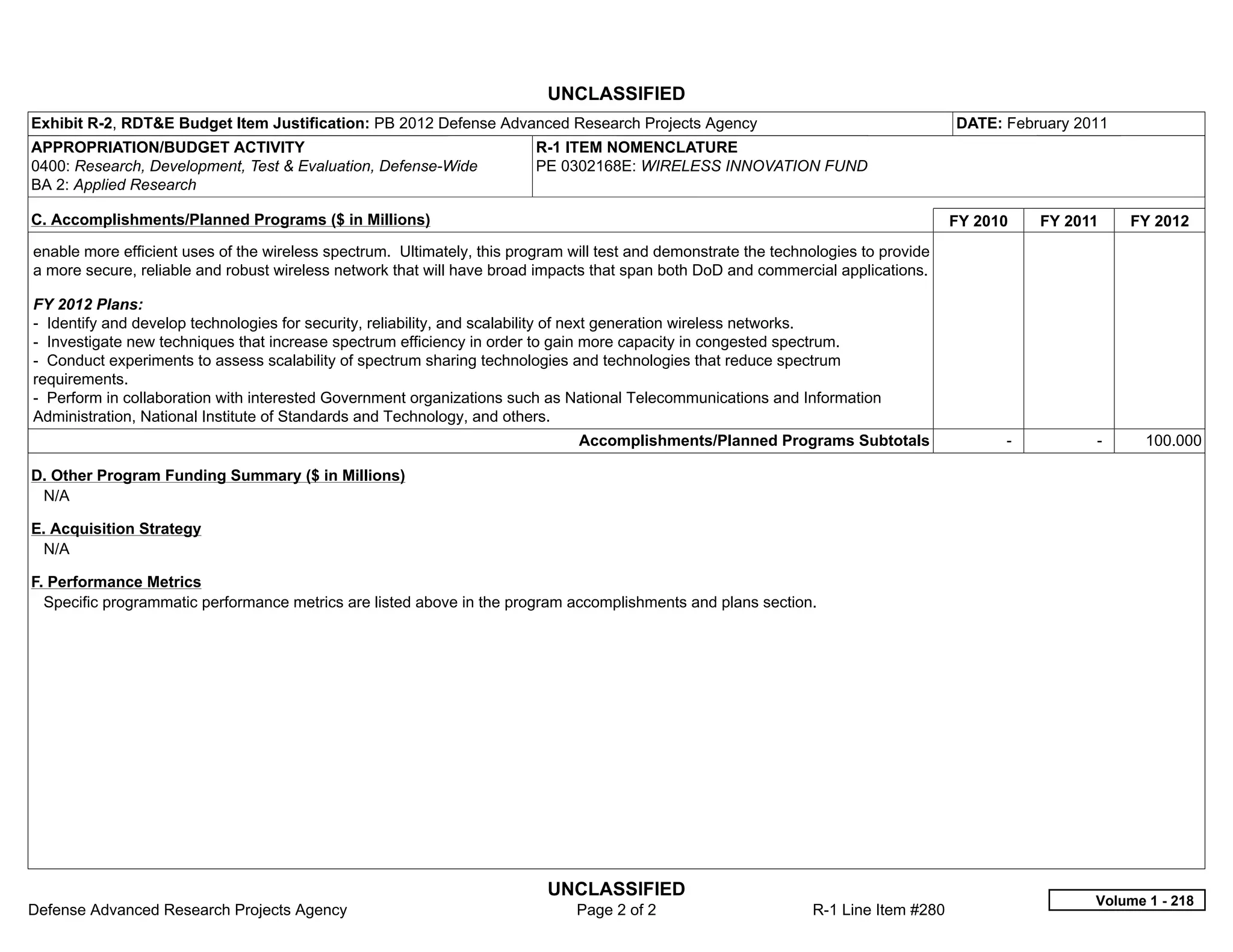 UNCLASSIFIED
Exhibit R-2, RDT&E Budget Item Justification: PB 2012 Defense Advanced Research Projects Agency                                       DATE: February 2011
APPROPRIATION/BUDGET ACTIVITY                                            R-1 ITEM NOMENCLATURE
0400: Research, Development, Test & Evaluation, Defense-Wide             PE 0302168E: WIRELESS INNOVATION FUND
BA 2: Applied Research

C. Accomplishments/Planned Programs ($ in Millions)                                                                                   FY 2010     FY 2011     FY 2012
enable more efficient uses of the wireless spectrum. Ultimately, this program will test and demonstrate the technologies to provide
a more secure, reliable and robust wireless network that will have broad impacts that span both DoD and commercial applications.

FY 2012 Plans:
- Identify and develop technologies for security, reliability, and scalability of next generation wireless networks.
- Investigate new techniques that increase spectrum efficiency in order to gain more capacity in congested spectrum.
- Conduct experiments to assess scalability of spectrum sharing technologies and technologies that reduce spectrum
requirements.
- Perform in collaboration with interested Government organizations such as National Telecommunications and Information
Administration, National Institute of Standards and Technology, and others.
                                                                               Accomplishments/Planned Programs Subtotals                   -           -      100.000

D. Other Program Funding Summary ($ in Millions)
 N/A

E. Acquisition Strategy
 N/A

F. Performance Metrics
  Specific programmatic performance metrics are listed above in the program accomplishments and plans section.




                                                                           UNCLASSIFIED
                                                                                                                                                        Volume 1 - 218
Defense Advanced Research Projects Agency                                      Page 2 of 2                       R-1 Line Item #280
 