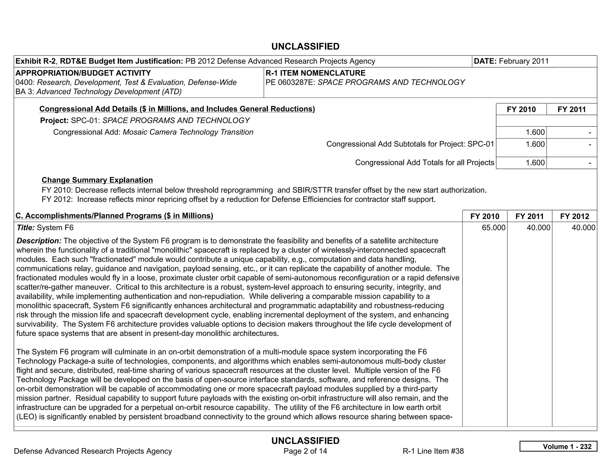 UNCLASSIFIED
Exhibit R-2, RDT&E Budget Item Justification: PB 2012 Defense Advanced Research Projects Agency                                        DATE: February 2011
APPROPRIATION/BUDGET ACTIVITY                                             R-1 ITEM NOMENCLATURE
0400: Research, Development, Test & Evaluation, Defense-Wide              PE 0603287E: SPACE PROGRAMS AND TECHNOLOGY
BA 3: Advanced Technology Development (ATD)

      Congressional Add Details ($ in Millions, and Includes General Reductions)                                                                   FY 2010       FY 2011
      Project: SPC-01: SPACE PROGRAMS AND TECHNOLOGY
           Congressional Add: Mosaic Camera Technology Transition                                                                                      1.600               -  
                                                                                             Congressional Add Subtotals for Project: SPC-01           1.600               -  

                                                                                                     Congressional Add Totals for all Projects         1.600               -  

       Change Summary Explanation
       FY 2010: Decrease reflects internal below threshold reprogramming and SBIR/STTR transfer offset by the new start authorization.
       FY 2012: Increase reflects minor repricing offset by a reduction for Defense Efficiencies for contractor staff support.

C. Accomplishments/Planned Programs ($ in Millions)                                                                                    FY 2010       FY 2011     FY 2012
Title: System F6                                                                                                                          65.000        40.000      40.000
Description: The objective of the System F6 program is to demonstrate the feasibility and benefits of a satellite architecture
wherein the functionality of a traditional "monolithic" spacecraft is replaced by a cluster of wirelessly-interconnected spacecraft
modules. Each such "fractionated" module would contribute a unique capability, e.g., computation and data handling,
communications relay, guidance and navigation, payload sensing, etc., or it can replicate the capability of another module. The
fractionated modules would fly in a loose, proximate cluster orbit capable of semi-autonomous reconfiguration or a rapid defensive
scatter/re-gather maneuver. Critical to this architecture is a robust, system-level approach to ensuring security, integrity, and
availability, while implementing authentication and non-repudiation. While delivering a comparable mission capability to a
monolithic spacecraft, System F6 significantly enhances architectural and programmatic adaptability and robustness-reducing
risk through the mission life and spacecraft development cycle, enabling incremental deployment of the system, and enhancing
survivability. The System F6 architecture provides valuable options to decision makers throughout the life cycle development of
future space systems that are absent in present-day monolithic architectures.

The System F6 program will culminate in an on-orbit demonstration of a multi-module space system incorporating the F6
Technology Package-a suite of technologies, components, and algorithms which enables semi-autonomous multi-body cluster
flight and secure, distributed, real-time sharing of various spacecraft resources at the cluster level. Multiple version of the F6
Technology Package will be developed on the basis of open-source interface standards, software, and reference designs. The
on-orbit demonstration will be capable of accommodating one or more spacecraft payload modules supplied by a third-party
mission partner. Residual capability to support future payloads with the existing on-orbit infrastructure will also remain, and the
infrastructure can be upgraded for a perpetual on-orbit resource capability. The utility of the F6 architecture in low earth orbit
(LEO) is significantly enabled by persistent broadband connectivity to the ground which allows resource sharing between space-


                                                                            UNCLASSIFIED
                                                                                                                                                             Volume 1 - 232
Defense Advanced Research Projects Agency                                       Page 2 of 14                       R-1 Line Item #38
 