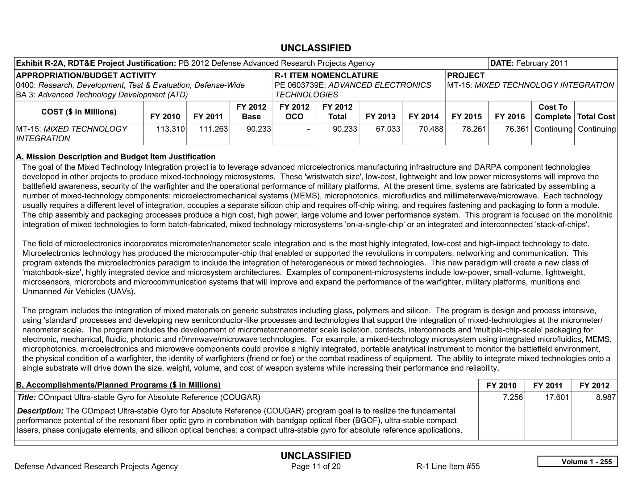UNCLASSIFIED
Exhibit R-2A, RDT&E Project Justification: PB 2012 Defense Advanced Research Projects Agency                                              DATE: February 2011
APPROPRIATION/BUDGET ACTIVITY                                              R-1 ITEM NOMENCLATURE                             PROJECT
0400: Research, Development, Test & Evaluation, Defense-Wide               PE 0603739E: ADVANCED ELECTRONICS                 MT-15: MIXED TECHNOLOGY INTEGRATION
BA 3: Advanced Technology Development (ATD)                                TECHNOLOGIES
                                                               FY 2012     FY 2012        FY 2012                                                      Cost To
       COST ($ in Millions)
                                      FY 2010     FY 2011       Base        OCO            Total     FY 2013     FY 2014      FY 2015      FY 2016    Complete Total Cost
MT-15: MIXED TECHNOLOGY                 113.310     111.263       90.233            -       90.233      67.033      70.488       78.261      76.361 Continuing Continuing
INTEGRATION

A. Mission Description and Budget Item Justification
 The goal of the Mixed Technology Integration project is to leverage advanced microelectronics manufacturing infrastructure and DARPA component technologies
 developed in other projects to produce mixed-technology microsystems. These 'wristwatch size', low-cost, lightweight and low power microsystems will improve the
 battlefield awareness, security of the warfighter and the operational performance of military platforms. At the present time, systems are fabricated by assembling a
 number of mixed-technology components: microelectromechanical systems (MEMS), microphotonics, microfluidics and millimeterwave/microwave. Each technology
 usually requires a different level of integration, occupies a separate silicon chip and requires off-chip wiring, and requires fastening and packaging to form a module.
 The chip assembly and packaging processes produce a high cost, high power, large volume and lower performance system. This program is focused on the monolithic
 integration of mixed technologies to form batch-fabricated, mixed technology microsystems 'on-a-single-chip' or an integrated and interconnected 'stack-of-chips'.

 The field of microelectronics incorporates micrometer/nanometer scale integration and is the most highly integrated, low-cost and high-impact technology to date.
 Microelectronics technology has produced the microcomputer-chip that enabled or supported the revolutions in computers, networking and communication. This
 program extends the microelectronics paradigm to include the integration of heterogeneous or mixed technologies. This new paradigm will create a new class of
 'matchbook-size', highly integrated device and microsystem architectures. Examples of component-microsystems include low-power, small-volume, lightweight,
 microsensors, microrobots and microcommunication systems that will improve and expand the performance of the warfighter, military platforms, munitions and
 Unmanned Air Vehicles (UAVs).

 The program includes the integration of mixed materials on generic substrates including glass, polymers and silicon. The program is design and process intensive,
 using 'standard' processes and developing new semiconductor-like processes and technologies that support the integration of mixed-technologies at the micrometer/
 nanometer scale. The program includes the development of micrometer/nanometer scale isolation, contacts, interconnects and 'multiple-chip-scale' packaging for
 electronic, mechanical, fluidic, photonic and rf/mmwave/microwave technologies. For example, a mixed-technology microsystem using integrated microfluidics, MEMS,
 microphotonics, microelectronics and microwave components could provide a highly integrated, portable analytical instrument to monitor the battlefield environment,
 the physical condition of a warfighter, the identity of warfighters (friend or foe) or the combat readiness of equipment. The ability to integrate mixed technologies onto a
 single substrate will drive down the size, weight, volume, and cost of weapon systems while increasing their performance and reliability.

B. Accomplishments/Planned Programs ($ in Millions)                                                                                     FY 2010       FY 2011      FY 2012
Title: COmpact Ultra-stable Gyro for Absolute Reference (COUGAR)                                                                            7.256        17.601        8.987
Description: The COmpact Ultra-stable Gyro for Absolute Reference (COUGAR) program goal is to realize the fundamental
performance potential of the resonant fiber optic gyro in combination with bandgap optical fiber (BGOF), ultra-stable compact
lasers, phase conjugate elements, and silicon optical benches: a compact ultra-stable gyro for absolute reference applications.


                                                                            UNCLASSIFIED
                                                                                                                                                              Volume 1 - 255
Defense Advanced Research Projects Agency                                      Page 11 of 20                        R-1 Line Item #55
 