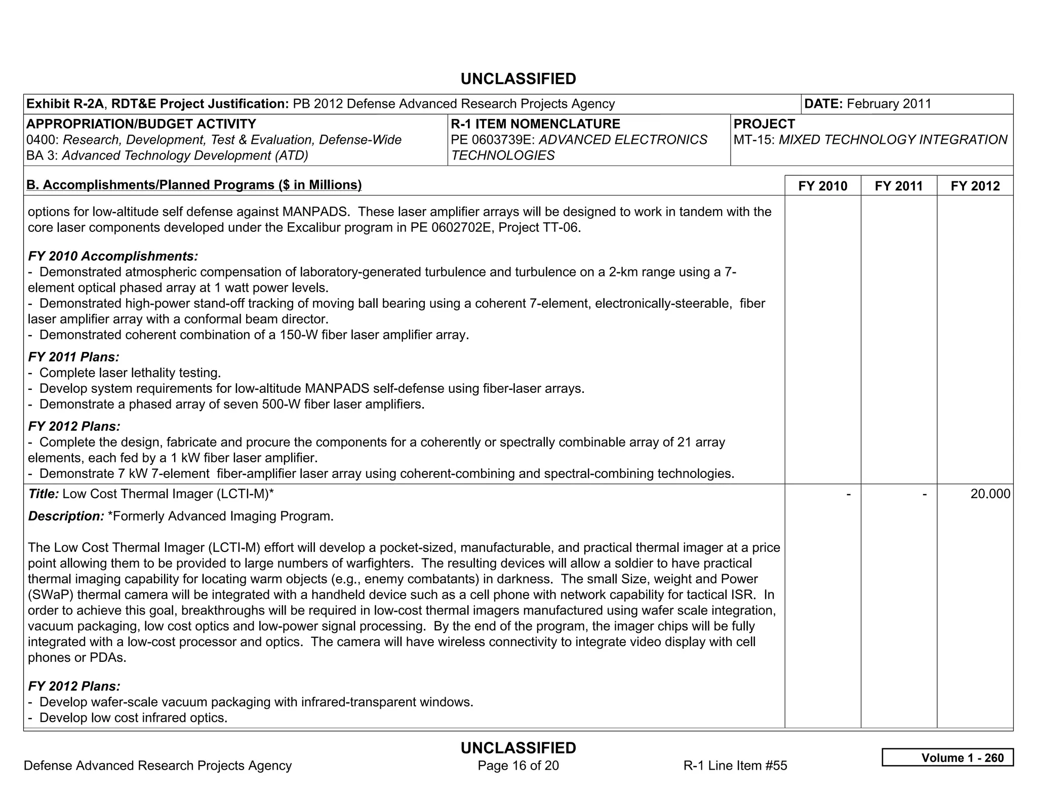 UNCLASSIFIED
Exhibit R-2A, RDT&E Project Justification: PB 2012 Defense Advanced Research Projects Agency                                         DATE: February 2011
APPROPRIATION/BUDGET ACTIVITY                                            R-1 ITEM NOMENCLATURE                           PROJECT
0400: Research, Development, Test & Evaluation, Defense-Wide             PE 0603739E: ADVANCED ELECTRONICS               MT-15: MIXED TECHNOLOGY INTEGRATION
BA 3: Advanced Technology Development (ATD)                              TECHNOLOGIES

B. Accomplishments/Planned Programs ($ in Millions)                                                                                  FY 2010     FY 2011     FY 2012
options for low-altitude self defense against MANPADS. These laser amplifier arrays will be designed to work in tandem with the
core laser components developed under the Excalibur program in PE 0602702E, Project TT-06.

FY 2010 Accomplishments:
- Demonstrated atmospheric compensation of laboratory-generated turbulence and turbulence on a 2-km range using a 7-
element optical phased array at 1 watt power levels.
- Demonstrated high-power stand-off tracking of moving ball bearing using a coherent 7-element, electronically-steerable, fiber
laser amplifier array with a conformal beam director.
- Demonstrated coherent combination of a 150-W fiber laser amplifier array.
FY 2011 Plans:
- Complete laser lethality testing.
- Develop system requirements for low-altitude MANPADS self-defense using fiber-laser arrays.
- Demonstrate a phased array of seven 500-W fiber laser amplifiers.
FY 2012 Plans:
- Complete the design, fabricate and procure the components for a coherently or spectrally combinable array of 21 array
elements, each fed by a 1 kW fiber laser amplifier.
- Demonstrate 7 kW 7-element fiber-amplifier laser array using coherent-combining and spectral-combining technologies.
Title: Low Cost Thermal Imager (LCTI-M)*                                                                                                   -           -       20.000
Description: *Formerly Advanced Imaging Program.

The Low Cost Thermal Imager (LCTI-M) effort will develop a pocket-sized, manufacturable, and practical thermal imager at a price
point allowing them to be provided to large numbers of warfighters. The resulting devices will allow a soldier to have practical
thermal imaging capability for locating warm objects (e.g., enemy combatants) in darkness. The small Size, weight and Power
(SWaP) thermal camera will be integrated with a handheld device such as a cell phone with network capability for tactical ISR. In
order to achieve this goal, breakthroughs will be required in low-cost thermal imagers manufactured using wafer scale integration,
vacuum packaging, low cost optics and low-power signal processing. By the end of the program, the imager chips will be fully
integrated with a low-cost processor and optics. The camera will have wireless connectivity to integrate video display with cell
phones or PDAs.

FY 2012 Plans:
- Develop wafer-scale vacuum packaging with infrared-transparent windows.
- Develop low cost infrared optics.

                                                                          UNCLASSIFIED
                                                                                                                                                       Volume 1 - 260
Defense Advanced Research Projects Agency                                    Page 16 of 20                       R-1 Line Item #55
 