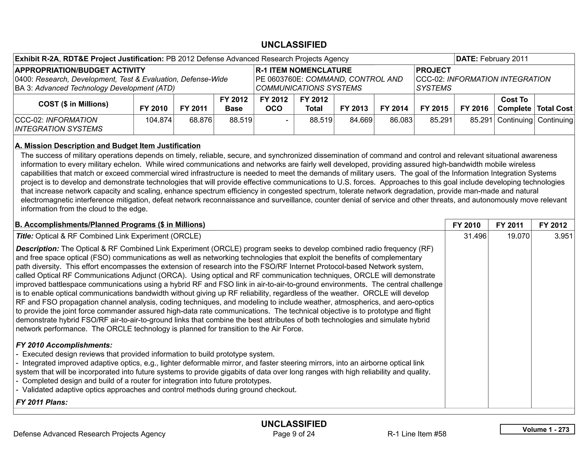 UNCLASSIFIED
Exhibit R-2A, RDT&E Project Justification: PB 2012 Defense Advanced Research Projects Agency                                                DATE: February 2011
APPROPRIATION/BUDGET ACTIVITY                                                R-1 ITEM NOMENCLATURE                              PROJECT
0400: Research, Development, Test & Evaluation, Defense-Wide                 PE 0603760E: COMMAND, CONTROL AND                  CCC-02: INFORMATION INTEGRATION
BA 3: Advanced Technology Development (ATD)                                  COMMUNICATIONS SYSTEMS                             SYSTEMS
                                                                FY 2012      FY 2012       FY 2012                                                      Cost To
       COST ($ in Millions)
                                       FY 2010      FY 2011      Base         OCO           Total      FY 2013     FY 2014       FY 2015     FY 2016   Complete Total Cost
CCC-02: INFORMATION                      104.874       68.876       88.519           -       88.519       84.669       86.083      85.291      85.291 Continuing Continuing
INTEGRATION SYSTEMS

A. Mission Description and Budget Item Justification
 The success of military operations depends on timely, reliable, secure, and synchronized dissemination of command and control and relevant situational awareness
 information to every military echelon. While wired communications and networks are fairly well developed, providing assured high-bandwidth mobile wireless
 capabilities that match or exceed commercial wired infrastructure is needed to meet the demands of military users. The goal of the Information Integration Systems
 project is to develop and demonstrate technologies that will provide effective communications to U.S. forces. Approaches to this goal include developing technologies
 that increase network capacity and scaling, enhance spectrum efficiency in congested spectrum, tolerate network degradation, provide man-made and natural
 electromagnetic interference mitigation, defeat network reconnaissance and surveillance, counter denial of service and other threats, and autonomously move relevant
 information from the cloud to the edge.

B. Accomplishments/Planned Programs ($ in Millions)                                                                                        FY 2010     FY 2011     FY 2012
Title: Optical & RF Combined Link Experiment (ORCLE)                                                                                          31.496      19.070       3.951
Description: The Optical & RF Combined Link Experiment (ORCLE) program seeks to develop combined radio frequency (RF)
and free space optical (FSO) communications as well as networking technologies that exploit the benefits of complementary
path diversity. This effort encompasses the extension of research into the FSO/RF Internet Protocol-based Network system,
called Optical RF Communications Adjunct (ORCA). Using optical and RF communication techniques, ORCLE will demonstrate
improved battlespace communications using a hybrid RF and FSO link in air-to-air-to-ground environments. The central challenge
is to enable optical communications bandwidth without giving up RF reliability, regardless of the weather. ORCLE will develop
RF and FSO propagation channel analysis, coding techniques, and modeling to include weather, atmospherics, and aero-optics
to provide the joint force commander assured high-data rate communications. The technical objective is to prototype and flight
demonstrate hybrid FSO/RF air-to-air-to-ground links that combine the best attributes of both technologies and simulate hybrid
network performance. The ORCLE technology is planned for transition to the Air Force.

FY 2010 Accomplishments:
- Executed design reviews that provided information to build prototype system.
- Integrated improved adaptive optics, e.g., lighter deformable mirror, and faster steering mirrors, into an airborne optical link
system that will be incorporated into future systems to provide gigabits of data over long ranges with high reliability and quality.
- Completed design and build of a router for integration into future prototypes.
- Validated adaptive optics approaches and control methods during ground checkout.
FY 2011 Plans:

                                                                              UNCLASSIFIED
                                                                                                                                                              Volume 1 - 273
Defense Advanced Research Projects Agency                                        Page 9 of 24                         R-1 Line Item #58
 