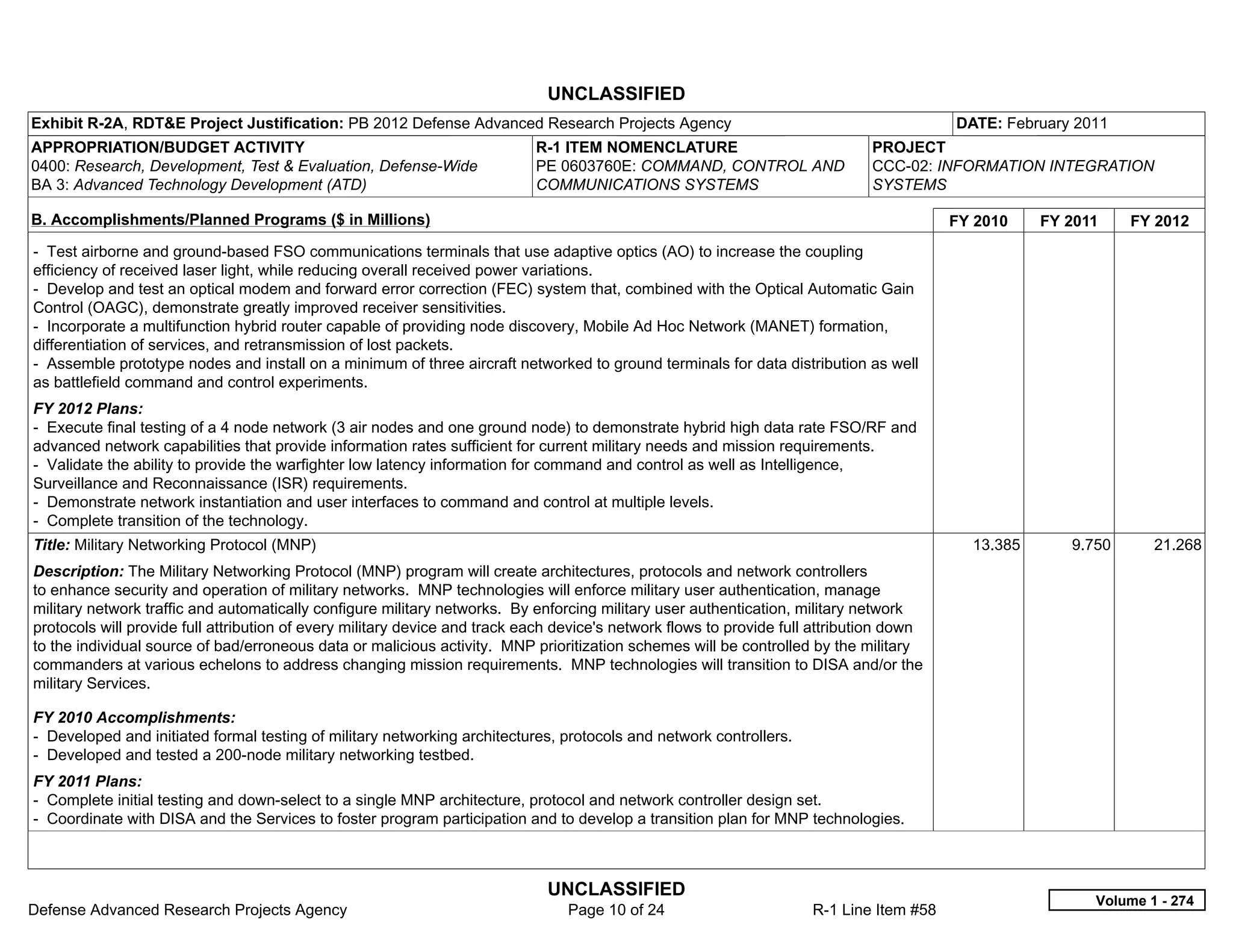 UNCLASSIFIED
Exhibit R-2A, RDT&E Project Justification: PB 2012 Defense Advanced Research Projects Agency                                              DATE: February 2011
APPROPRIATION/BUDGET ACTIVITY                                               R-1 ITEM NOMENCLATURE                              PROJECT
0400: Research, Development, Test & Evaluation, Defense-Wide                PE 0603760E: COMMAND, CONTROL AND                  CCC-02: INFORMATION INTEGRATION
BA 3: Advanced Technology Development (ATD)                                 COMMUNICATIONS SYSTEMS                             SYSTEMS

B. Accomplishments/Planned Programs ($ in Millions)                                                                                       FY 2010    FY 2011    FY 2012
- Test airborne and ground-based FSO communications terminals that use adaptive optics (AO) to increase the coupling
efficiency of received laser light, while reducing overall received power variations.
- Develop and test an optical modem and forward error correction (FEC) system that, combined with the Optical Automatic Gain
Control (OAGC), demonstrate greatly improved receiver sensitivities.
- Incorporate a multifunction hybrid router capable of providing node discovery, Mobile Ad Hoc Network (MANET) formation,
differentiation of services, and retransmission of lost packets.
- Assemble prototype nodes and install on a minimum of three aircraft networked to ground terminals for data distribution as well
as battlefield command and control experiments.
FY 2012 Plans:
- Execute final testing of a 4 node network (3 air nodes and one ground node) to demonstrate hybrid high data rate FSO/RF and
advanced network capabilities that provide information rates sufficient for current military needs and mission requirements.
- Validate the ability to provide the warfighter low latency information for command and control as well as Intelligence,
Surveillance and Reconnaissance (ISR) requirements.
- Demonstrate network instantiation and user interfaces to command and control at multiple levels.
- Complete transition of the technology.
Title: Military Networking Protocol (MNP)                                                                                                   13.385      9.750      21.268
Description: The Military Networking Protocol (MNP) program will create architectures, protocols and network controllers
to enhance security and operation of military networks. MNP technologies will enforce military user authentication, manage
military network traffic and automatically configure military networks. By enforcing military user authentication, military network
protocols will provide full attribution of every military device and track each device's network flows to provide full attribution down
to the individual source of bad/erroneous data or malicious activity. MNP prioritization schemes will be controlled by the military
commanders at various echelons to address changing mission requirements. MNP technologies will transition to DISA and/or the
military Services.

FY 2010 Accomplishments:
- Developed and initiated formal testing of military networking architectures, protocols and network controllers.
- Developed and tested a 200-node military networking testbed.
FY 2011 Plans:
- Complete initial testing and down-select to a single MNP architecture, protocol and network controller design set.
- Coordinate with DISA and the Services to foster program participation and to develop a transition plan for MNP technologies.



                                                                              UNCLASSIFIED
                                                                                                                                                           Volume 1 - 274
Defense Advanced Research Projects Agency                                        Page 10 of 24                        R-1 Line Item #58
 