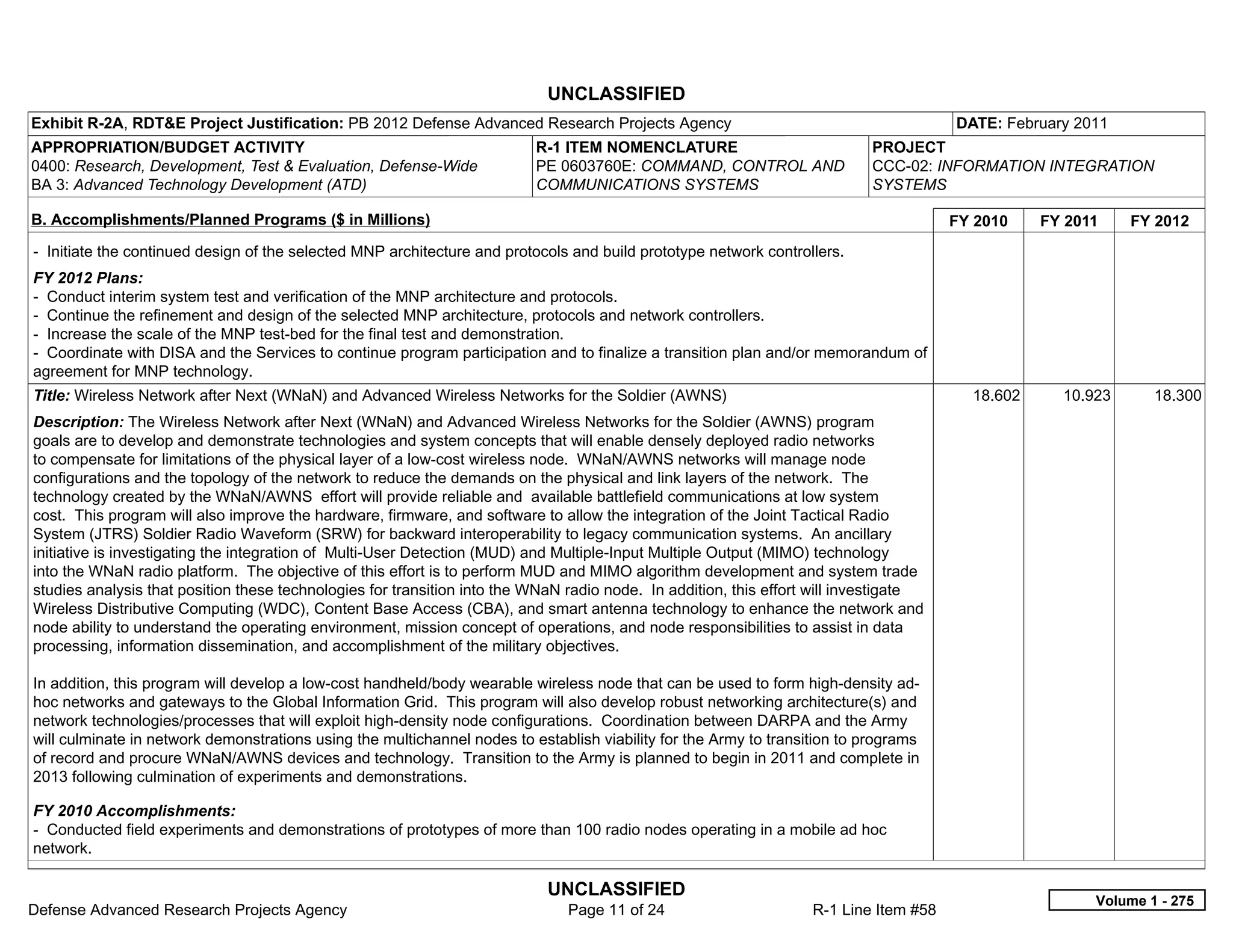 UNCLASSIFIED
Exhibit R-2A, RDT&E Project Justification: PB 2012 Defense Advanced Research Projects Agency                                           DATE: February 2011
APPROPRIATION/BUDGET ACTIVITY                                             R-1 ITEM NOMENCLATURE                             PROJECT
0400: Research, Development, Test & Evaluation, Defense-Wide              PE 0603760E: COMMAND, CONTROL AND                 CCC-02: INFORMATION INTEGRATION
BA 3: Advanced Technology Development (ATD)                               COMMUNICATIONS SYSTEMS                            SYSTEMS

B. Accomplishments/Planned Programs ($ in Millions)                                                                                    FY 2010    FY 2011    FY 2012
- Initiate the continued design of the selected MNP architecture and protocols and build prototype network controllers.
FY 2012 Plans:
- Conduct interim system test and verification of the MNP architecture and protocols.
- Continue the refinement and design of the selected MNP architecture, protocols and network controllers.
- Increase the scale of the MNP test-bed for the final test and demonstration.
- Coordinate with DISA and the Services to continue program participation and to finalize a transition plan and/or memorandum of
agreement for MNP technology.
Title: Wireless Network after Next (WNaN) and Advanced Wireless Networks for the Soldier (AWNS)                                          18.602     10.923      18.300
Description: The Wireless Network after Next (WNaN) and Advanced Wireless Networks for the Soldier (AWNS) program
goals are to develop and demonstrate technologies and system concepts that will enable densely deployed radio networks
to compensate for limitations of the physical layer of a low-cost wireless node. WNaN/AWNS networks will manage node
configurations and the topology of the network to reduce the demands on the physical and link layers of the network. The
technology created by the WNaN/AWNS effort will provide reliable and available battlefield communications at low system
cost. This program will also improve the hardware, firmware, and software to allow the integration of the Joint Tactical Radio
System (JTRS) Soldier Radio Waveform (SRW) for backward interoperability to legacy communication systems. An ancillary
initiative is investigating the integration of Multi-User Detection (MUD) and Multiple-Input Multiple Output (MIMO) technology
into the WNaN radio platform. The objective of this effort is to perform MUD and MIMO algorithm development and system trade
studies analysis that position these technologies for transition into the WNaN radio node. In addition, this effort will investigate
Wireless Distributive Computing (WDC), Content Base Access (CBA), and smart antenna technology to enhance the network and
node ability to understand the operating environment, mission concept of operations, and node responsibilities to assist in data
processing, information dissemination, and accomplishment of the military objectives.

In addition, this program will develop a low-cost handheld/body wearable wireless node that can be used to form high-density ad-
hoc networks and gateways to the Global Information Grid. This program will also develop robust networking architecture(s) and
network technologies/processes that will exploit high-density node configurations. Coordination between DARPA and the Army
will culminate in network demonstrations using the multichannel nodes to establish viability for the Army to transition to programs
of record and procure WNaN/AWNS devices and technology. Transition to the Army is planned to begin in 2011 and complete in
2013 following culmination of experiments and demonstrations.

FY 2010 Accomplishments:
- Conducted field experiments and demonstrations of prototypes of more than 100 radio nodes operating in a mobile ad hoc
network.

                                                                            UNCLASSIFIED
                                                                                                                                                        Volume 1 - 275
Defense Advanced Research Projects Agency                                      Page 11 of 24                       R-1 Line Item #58
 