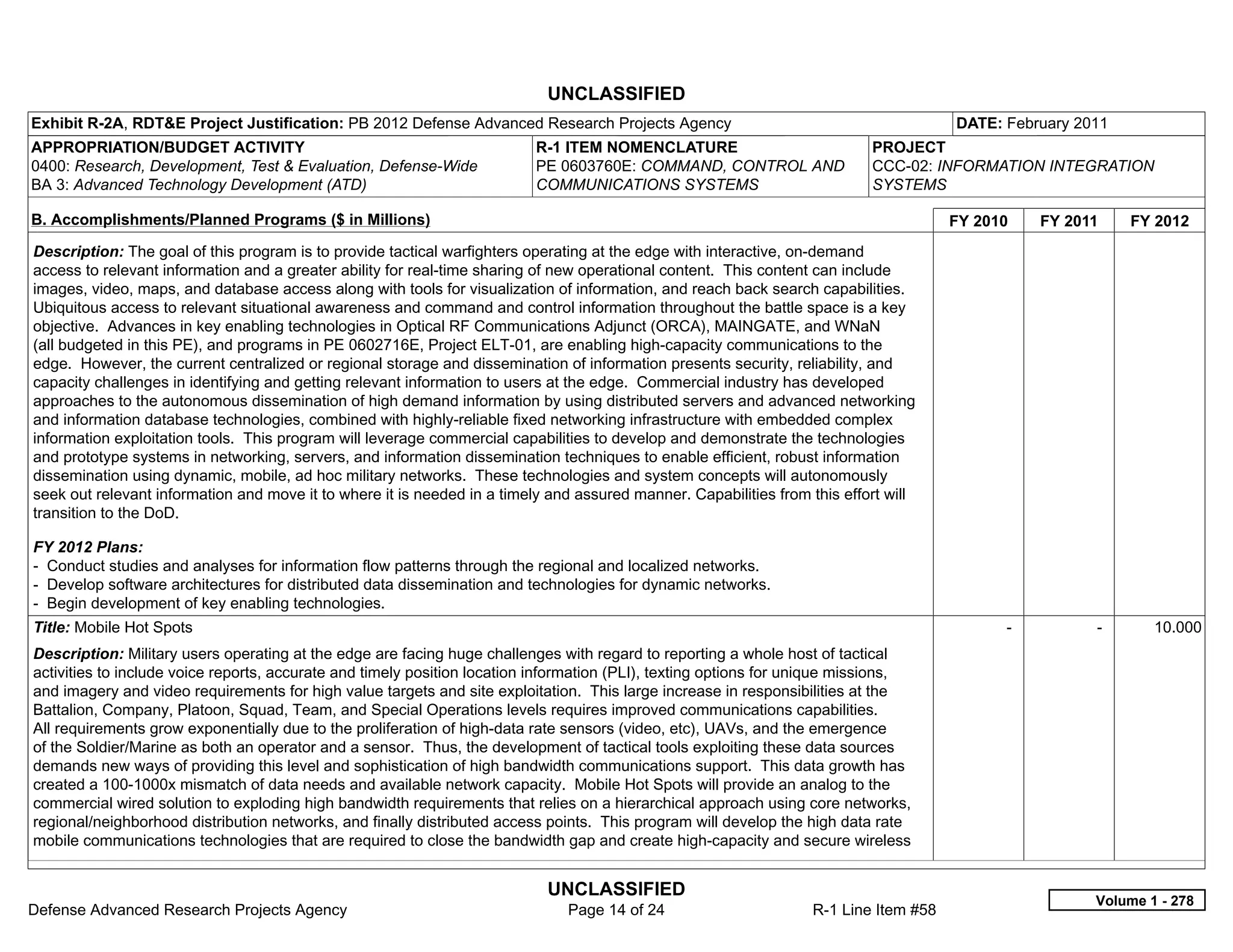 UNCLASSIFIED
Exhibit R-2A, RDT&E Project Justification: PB 2012 Defense Advanced Research Projects Agency                                           DATE: February 2011
APPROPRIATION/BUDGET ACTIVITY                                             R-1 ITEM NOMENCLATURE                             PROJECT
0400: Research, Development, Test & Evaluation, Defense-Wide              PE 0603760E: COMMAND, CONTROL AND                 CCC-02: INFORMATION INTEGRATION
BA 3: Advanced Technology Development (ATD)                               COMMUNICATIONS SYSTEMS                            SYSTEMS

B. Accomplishments/Planned Programs ($ in Millions)                                                                                    FY 2010     FY 2011     FY 2012
Description: The goal of this program is to provide tactical warfighters operating at the edge with interactive, on-demand
access to relevant information and a greater ability for real-time sharing of new operational content. This content can include
images, video, maps, and database access along with tools for visualization of information, and reach back search capabilities.
Ubiquitous access to relevant situational awareness and command and control information throughout the battle space is a key
objective. Advances in key enabling technologies in Optical RF Communications Adjunct (ORCA), MAINGATE, and WNaN
(all budgeted in this PE), and programs in PE 0602716E, Project ELT-01, are enabling high-capacity communications to the
edge. However, the current centralized or regional storage and dissemination of information presents security, reliability, and
capacity challenges in identifying and getting relevant information to users at the edge. Commercial industry has developed
approaches to the autonomous dissemination of high demand information by using distributed servers and advanced networking
and information database technologies, combined with highly-reliable fixed networking infrastructure with embedded complex
information exploitation tools. This program will leverage commercial capabilities to develop and demonstrate the technologies
and prototype systems in networking, servers, and information dissemination techniques to enable efficient, robust information
dissemination using dynamic, mobile, ad hoc military networks. These technologies and system concepts will autonomously
seek out relevant information and move it to where it is needed in a timely and assured manner. Capabilities from this effort will
transition to the DoD.

FY 2012 Plans:
- Conduct studies and analyses for information flow patterns through the regional and localized networks.
- Develop software architectures for distributed data dissemination and technologies for dynamic networks.
- Begin development of key enabling technologies.
Title: Mobile Hot Spots                                                                                                                      -           -       10.000
Description: Military users operating at the edge are facing huge challenges with regard to reporting a whole host of tactical
activities to include voice reports, accurate and timely position location information (PLI), texting options for unique missions,
and imagery and video requirements for high value targets and site exploitation. This large increase in responsibilities at the
Battalion, Company, Platoon, Squad, Team, and Special Operations levels requires improved communications capabilities.
All requirements grow exponentially due to the proliferation of high-data rate sensors (video, etc), UAVs, and the emergence
of the Soldier/Marine as both an operator and a sensor. Thus, the development of tactical tools exploiting these data sources
demands new ways of providing this level and sophistication of high bandwidth communications support. This data growth has
created a 100-1000x mismatch of data needs and available network capacity. Mobile Hot Spots will provide an analog to the
commercial wired solution to exploding high bandwidth requirements that relies on a hierarchical approach using core networks,
regional/neighborhood distribution networks, and finally distributed access points. This program will develop the high data rate
mobile communications technologies that are required to close the bandwidth gap and create high-capacity and secure wireless


                                                                            UNCLASSIFIED
                                                                                                                                                         Volume 1 - 278
Defense Advanced Research Projects Agency                                      Page 14 of 24                       R-1 Line Item #58
 