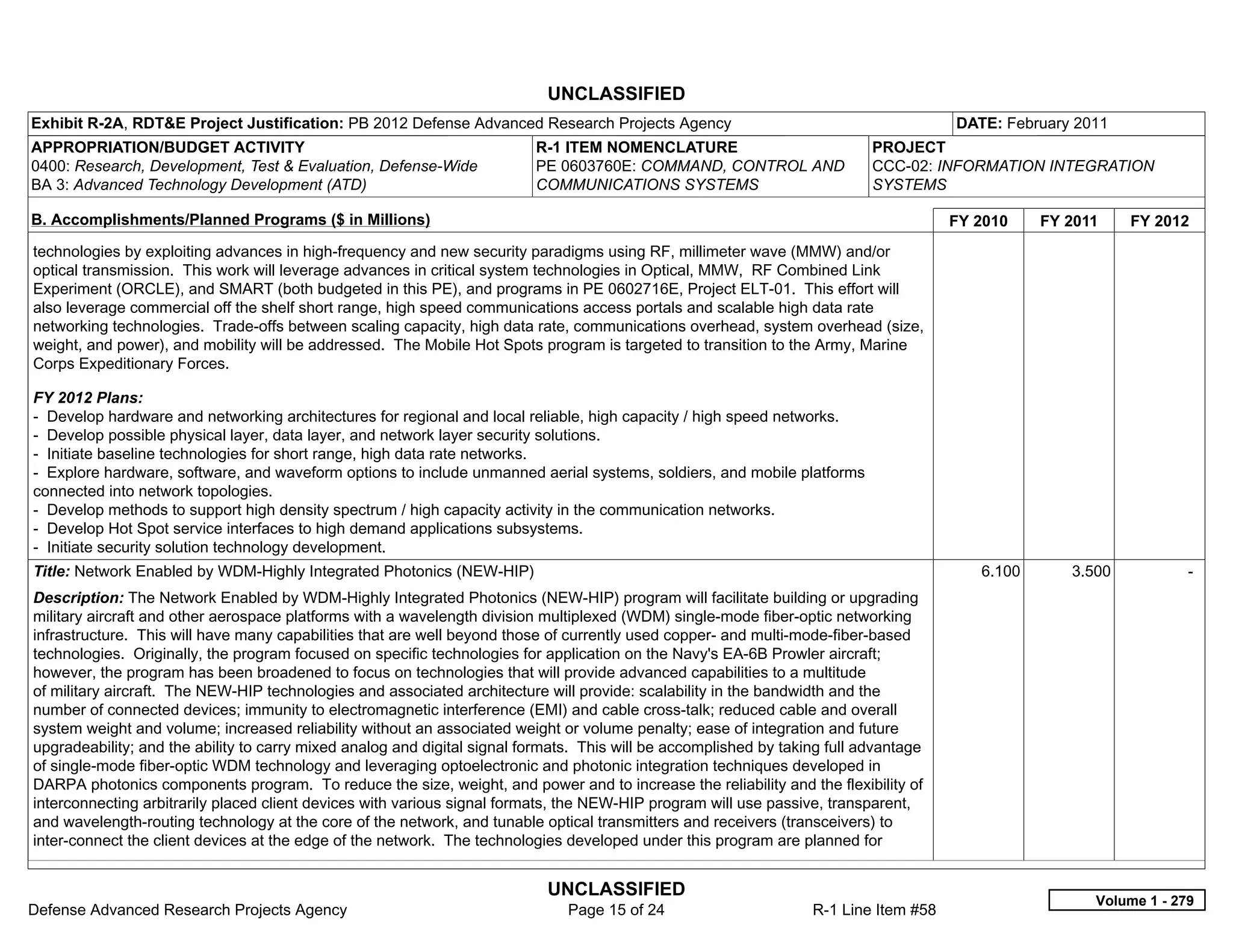 UNCLASSIFIED
Exhibit R-2A, RDT&E Project Justification: PB 2012 Defense Advanced Research Projects Agency                                           DATE: February 2011
APPROPRIATION/BUDGET ACTIVITY                                             R-1 ITEM NOMENCLATURE                             PROJECT
0400: Research, Development, Test & Evaluation, Defense-Wide              PE 0603760E: COMMAND, CONTROL AND                 CCC-02: INFORMATION INTEGRATION
BA 3: Advanced Technology Development (ATD)                               COMMUNICATIONS SYSTEMS                            SYSTEMS

B. Accomplishments/Planned Programs ($ in Millions)                                                                                    FY 2010    FY 2011    FY 2012
technologies by exploiting advances in high-frequency and new security paradigms using RF, millimeter wave (MMW) and/or
optical transmission. This work will leverage advances in critical system technologies in Optical, MMW, RF Combined Link
Experiment (ORCLE), and SMART (both budgeted in this PE), and programs in PE 0602716E, Project ELT-01. This effort will
also leverage commercial off the shelf short range, high speed communications access portals and scalable high data rate
networking technologies. Trade-offs between scaling capacity, high data rate, communications overhead, system overhead (size,
weight, and power), and mobility will be addressed. The Mobile Hot Spots program is targeted to transition to the Army, Marine
Corps Expeditionary Forces.

FY 2012 Plans:
- Develop hardware and networking architectures for regional and local reliable, high capacity / high speed networks.
- Develop possible physical layer, data layer, and network layer security solutions.
- Initiate baseline technologies for short range, high data rate networks.
- Explore hardware, software, and waveform options to include unmanned aerial systems, soldiers, and mobile platforms
connected into network topologies.
- Develop methods to support high density spectrum / high capacity activity in the communication networks.
- Develop Hot Spot service interfaces to high demand applications subsystems.
- Initiate security solution technology development.
Title: Network Enabled by WDM-Highly Integrated Photonics (NEW-HIP)                                                                       6.100      3.500           -  
Description: The Network Enabled by WDM-Highly Integrated Photonics (NEW-HIP) program will facilitate building or upgrading
military aircraft and other aerospace platforms with a wavelength division multiplexed (WDM) single-mode fiber-optic networking
infrastructure. This will have many capabilities that are well beyond those of currently used copper- and multi-mode-fiber-based
technologies. Originally, the program focused on specific technologies for application on the Navy's EA-6B Prowler aircraft;
however, the program has been broadened to focus on technologies that will provide advanced capabilities to a multitude
of military aircraft. The NEW-HIP technologies and associated architecture will provide: scalability in the bandwidth and the
number of connected devices; immunity to electromagnetic interference (EMI) and cable cross-talk; reduced cable and overall
system weight and volume; increased reliability without an associated weight or volume penalty; ease of integration and future
upgradeability; and the ability to carry mixed analog and digital signal formats. This will be accomplished by taking full advantage
of single-mode fiber-optic WDM technology and leveraging optoelectronic and photonic integration techniques developed in
DARPA photonics components program. To reduce the size, weight, and power and to increase the reliability and the flexibility of
interconnecting arbitrarily placed client devices with various signal formats, the NEW-HIP program will use passive, transparent,
and wavelength-routing technology at the core of the network, and tunable optical transmitters and receivers (transceivers) to
inter-connect the client devices at the edge of the network. The technologies developed under this program are planned for


                                                                            UNCLASSIFIED
                                                                                                                                                        Volume 1 - 279
Defense Advanced Research Projects Agency                                      Page 15 of 24                       R-1 Line Item #58
 