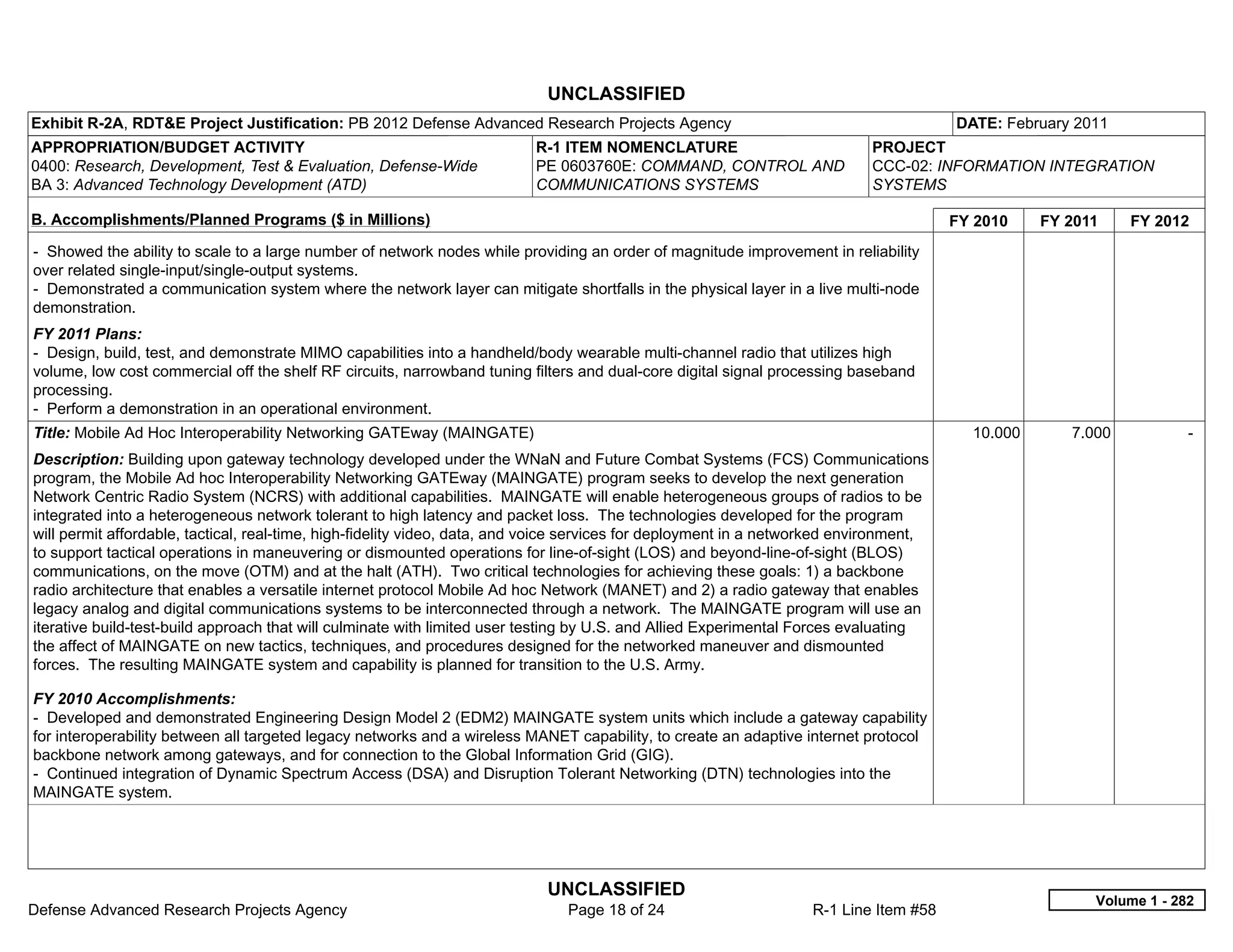 UNCLASSIFIED
Exhibit R-2A, RDT&E Project Justification: PB 2012 Defense Advanced Research Projects Agency                                            DATE: February 2011
APPROPRIATION/BUDGET ACTIVITY                                             R-1 ITEM NOMENCLATURE                             PROJECT
0400: Research, Development, Test & Evaluation, Defense-Wide              PE 0603760E: COMMAND, CONTROL AND                 CCC-02: INFORMATION INTEGRATION
BA 3: Advanced Technology Development (ATD)                               COMMUNICATIONS SYSTEMS                            SYSTEMS

B. Accomplishments/Planned Programs ($ in Millions)                                                                                     FY 2010    FY 2011    FY 2012
- Showed the ability to scale to a large number of network nodes while providing an order of magnitude improvement in reliability
over related single-input/single-output systems.
- Demonstrated a communication system where the network layer can mitigate shortfalls in the physical layer in a live multi-node
demonstration.
FY 2011 Plans:
- Design, build, test, and demonstrate MIMO capabilities into a handheld/body wearable multi-channel radio that utilizes high
volume, low cost commercial off the shelf RF circuits, narrowband tuning filters and dual-core digital signal processing baseband
processing.
- Perform a demonstration in an operational environment.
Title: Mobile Ad Hoc Interoperability Networking GATEway (MAINGATE)                                                                       10.000      7.000           -  
Description: Building upon gateway technology developed under the WNaN and Future Combat Systems (FCS) Communications
program, the Mobile Ad hoc Interoperability Networking GATEway (MAINGATE) program seeks to develop the next generation
Network Centric Radio System (NCRS) with additional capabilities. MAINGATE will enable heterogeneous groups of radios to be
integrated into a heterogeneous network tolerant to high latency and packet loss. The technologies developed for the program
will permit affordable, tactical, real-time, high-fidelity video, data, and voice services for deployment in a networked environment,
to support tactical operations in maneuvering or dismounted operations for line-of-sight (LOS) and beyond-line-of-sight (BLOS)
communications, on the move (OTM) and at the halt (ATH). Two critical technologies for achieving these goals: 1) a backbone
radio architecture that enables a versatile internet protocol Mobile Ad hoc Network (MANET) and 2) a radio gateway that enables
legacy analog and digital communications systems to be interconnected through a network. The MAINGATE program will use an
iterative build-test-build approach that will culminate with limited user testing by U.S. and Allied Experimental Forces evaluating
the affect of MAINGATE on new tactics, techniques, and procedures designed for the networked maneuver and dismounted
forces. The resulting MAINGATE system and capability is planned for transition to the U.S. Army.

FY 2010 Accomplishments:
- Developed and demonstrated Engineering Design Model 2 (EDM2) MAINGATE system units which include a gateway capability
for interoperability between all targeted legacy networks and a wireless MANET capability, to create an adaptive internet protocol
backbone network among gateways, and for connection to the Global Information Grid (GIG).
- Continued integration of Dynamic Spectrum Access (DSA) and Disruption Tolerant Networking (DTN) technologies into the
MAINGATE system.




                                                                            UNCLASSIFIED
                                                                                                                                                         Volume 1 - 282
Defense Advanced Research Projects Agency                                      Page 18 of 24                       R-1 Line Item #58
 