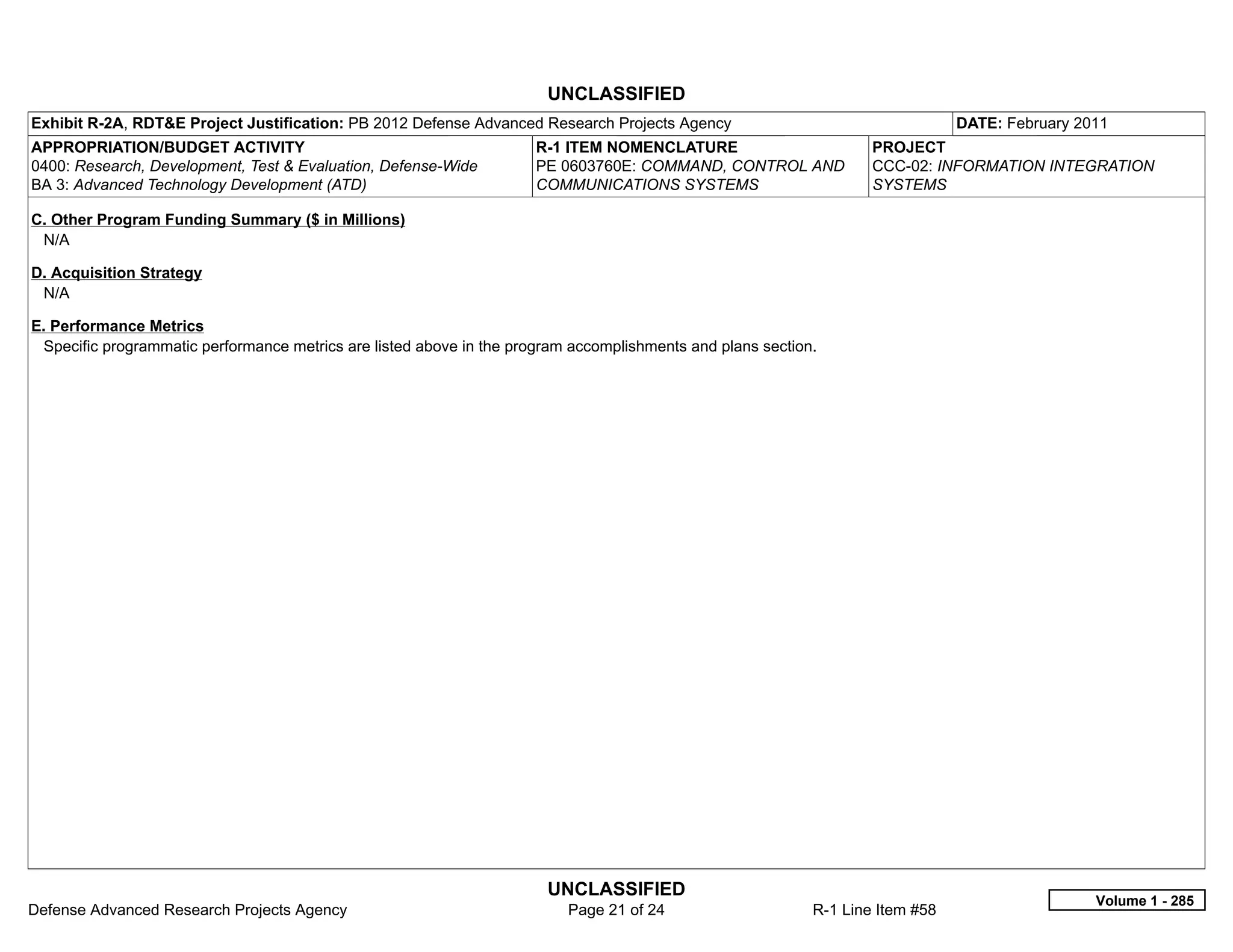 UNCLASSIFIED
Exhibit R-2A, RDT&E Project Justification: PB 2012 Defense Advanced Research Projects Agency                                    DATE: February 2011
APPROPRIATION/BUDGET ACTIVITY                                         R-1 ITEM NOMENCLATURE                         PROJECT
0400: Research, Development, Test & Evaluation, Defense-Wide          PE 0603760E: COMMAND, CONTROL AND             CCC-02: INFORMATION INTEGRATION
BA 3: Advanced Technology Development (ATD)                           COMMUNICATIONS SYSTEMS                        SYSTEMS

C. Other Program Funding Summary ($ in Millions)
 N/A

D. Acquisition Strategy
 N/A

E. Performance Metrics
 Specific programmatic performance metrics are listed above in the program accomplishments and plans section.




                                                                       UNCLASSIFIED
                                                                                                                                                 Volume 1 - 285
Defense Advanced Research Projects Agency                                 Page 21 of 24                     R-1 Line Item #58
 