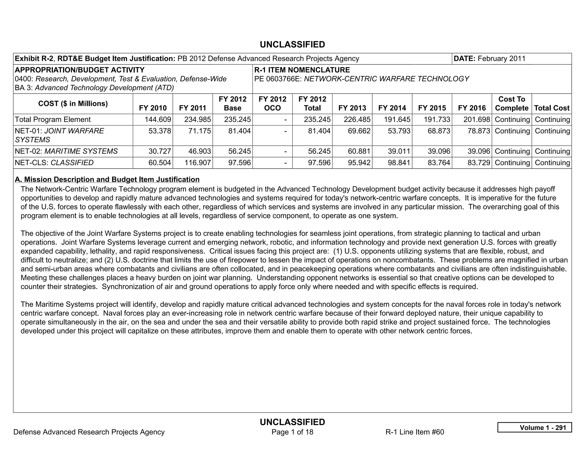 UNCLASSIFIED
Exhibit R-2, RDT&E Budget Item Justification: PB 2012 Defense Advanced Research Projects Agency                                         DATE: February 2011
APPROPRIATION/BUDGET ACTIVITY                                             R-1 ITEM NOMENCLATURE
0400: Research, Development, Test & Evaluation, Defense-Wide              PE 0603766E: NETWORK-CENTRIC WARFARE TECHNOLOGY
BA 3: Advanced Technology Development (ATD)
                                                              FY 2012      FY 2012       FY 2012                                                     Cost To
       COST ($ in Millions)
                                      FY 2010     FY 2011      Base         OCO           Total     FY 2013     FY 2014     FY 2015      FY 2016    Complete Total Cost
Total Program Element                   144.609     234.985     235.245            -      235.245    226.485     191.645      191.733     201.698 Continuing Continuing
NET-01: JOINT WARFARE                    53.378      71.175      81.404            -       81.404     69.662       53.793      68.873      78.873 Continuing Continuing
SYSTEMS
NET-02: MARITIME SYSTEMS                 30.727      46.903      56.245            -       56.245     60.881       39.011      39.096      39.096 Continuing Continuing
NET-CLS: CLASSIFIED                      60.504     116.907      97.596            -       97.596     95.942       98.841      83.764      83.729 Continuing Continuing

A. Mission Description and Budget Item Justification
 The Network-Centric Warfare Technology program element is budgeted in the Advanced Technology Development budget activity because it addresses high payoff
 opportunities to develop and rapidly mature advanced technologies and systems required for today's network-centric warfare concepts. It is imperative for the future
 of the U.S. forces to operate flawlessly with each other, regardless of which services and systems are involved in any particular mission. The overarching goal of this
 program element is to enable technologies at all levels, regardless of service component, to operate as one system.

 The objective of the Joint Warfare Systems project is to create enabling technologies for seamless joint operations, from strategic planning to tactical and urban
 operations. Joint Warfare Systems leverage current and emerging network, robotic, and information technology and provide next generation U.S. forces with greatly
 expanded capability, lethality, and rapid responsiveness. Critical issues facing this project are: (1) U.S. opponents utilizing systems that are flexible, robust, and
 difficult to neutralize; and (2) U.S. doctrine that limits the use of firepower to lessen the impact of operations on noncombatants. These problems are magnified in urban
 and semi-urban areas where combatants and civilians are often collocated, and in peacekeeping operations where combatants and civilians are often indistinguishable.
 Meeting these challenges places a heavy burden on joint war planning. Understanding opponent networks is essential so that creative options can be developed to
 counter their strategies. Synchronization of air and ground operations to apply force only where needed and with specific effects is required.

 The Maritime Systems project will identify, develop and rapidly mature critical advanced technologies and system concepts for the naval forces role in today's network
 centric warfare concept. Naval forces play an ever-increasing role in network centric warfare because of their forward deployed nature, their unique capability to
 operate simultaneously in the air, on the sea and under the sea and their versatile ability to provide both rapid strike and project sustained force. The technologies
 developed under this project will capitalize on these attributes, improve them and enable them to operate with other network centric forces.




                                                                           UNCLASSIFIED
                                                                                                                                                            Volume 1 - 291
Defense Advanced Research Projects Agency                                      Page 1 of 18                       R-1 Line Item #60
 