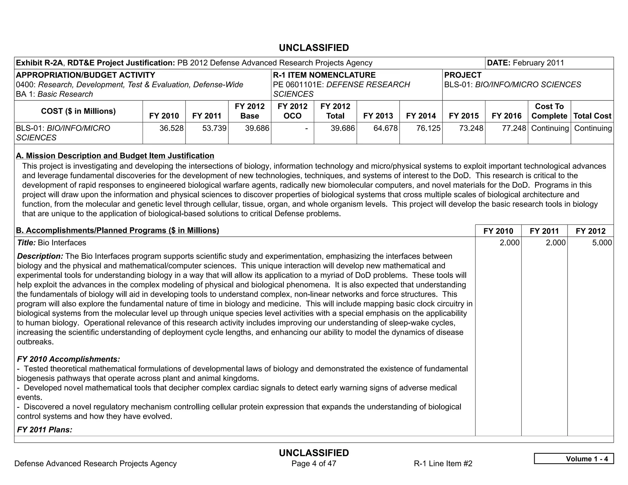 UNCLASSIFIED
Exhibit R-2A, RDT&E Project Justification: PB 2012 Defense Advanced Research Projects Agency                                             DATE: February 2011
APPROPRIATION/BUDGET ACTIVITY                                              R-1 ITEM NOMENCLATURE                            PROJECT
0400: Research, Development, Test & Evaluation, Defense-Wide               PE 0601101E: DEFENSE RESEARCH                    BLS-01: BIO/INFO/MICRO SCIENCES
BA 1: Basic Research                                                       SCIENCES
                                                               FY 2012     FY 2012       FY 2012                                                     Cost To
       COST ($ in Millions)
                                      FY 2010     FY 2011       Base        OCO           Total     FY 2013     FY 2014      FY 2015      FY 2016   Complete Total Cost
BLS-01: BIO/INFO/MICRO                   36.528      53.739       39.686           -       39.686      64.678      76.125       73.248      77.248 Continuing Continuing
SCIENCES

A. Mission Description and Budget Item Justification
 This project is investigating and developing the intersections of biology, information technology and micro/physical systems to exploit important technological advances
 and leverage fundamental discoveries for the development of new technologies, techniques, and systems of interest to the DoD. This research is critical to the
 development of rapid responses to engineered biological warfare agents, radically new biomolecular computers, and novel materials for the DoD. Programs in this
 project will draw upon the information and physical sciences to discover properties of biological systems that cross multiple scales of biological architecture and
 function, from the molecular and genetic level through cellular, tissue, organ, and whole organism levels. This project will develop the basic research tools in biology
 that are unique to the application of biological-based solutions to critical Defense problems.

B. Accomplishments/Planned Programs ($ in Millions)                                                                                    FY 2010      FY 2011       FY 2012
Title: Bio Interfaces                                                                                                                      2.000        2.000         5.000
Description: The Bio Interfaces program supports scientific study and experimentation, emphasizing the interfaces between
biology and the physical and mathematical/computer sciences. This unique interaction will develop new mathematical and
experimental tools for understanding biology in a way that will allow its application to a myriad of DoD problems. These tools will
help exploit the advances in the complex modeling of physical and biological phenomena. It is also expected that understanding
the fundamentals of biology will aid in developing tools to understand complex, non-linear networks and force structures. This
program will also explore the fundamental nature of time in biology and medicine. This will include mapping basic clock circuitry in
biological systems from the molecular level up through unique species level activities with a special emphasis on the applicability
to human biology. Operational relevance of this research activity includes improving our understanding of sleep-wake cycles,
increasing the scientific understanding of deployment cycle lengths, and enhancing our ability to model the dynamics of disease
outbreaks.

FY 2010 Accomplishments:
- Tested theoretical mathematical formulations of developmental laws of biology and demonstrated the existence of fundamental
biogenesis pathways that operate across plant and animal kingdoms.
- Developed novel mathematical tools that decipher complex cardiac signals to detect early warning signs of adverse medical
events.
- Discovered a novel regulatory mechanism controlling cellular protein expression that expands the understanding of biological
control systems and how they have evolved.
FY 2011 Plans:

                                                                            UNCLASSIFIED
                                                                                                                                                                Volume 1 - 4
Defense Advanced Research Projects Agency                                      Page 4 of 47                       R-1 Line Item #2
 