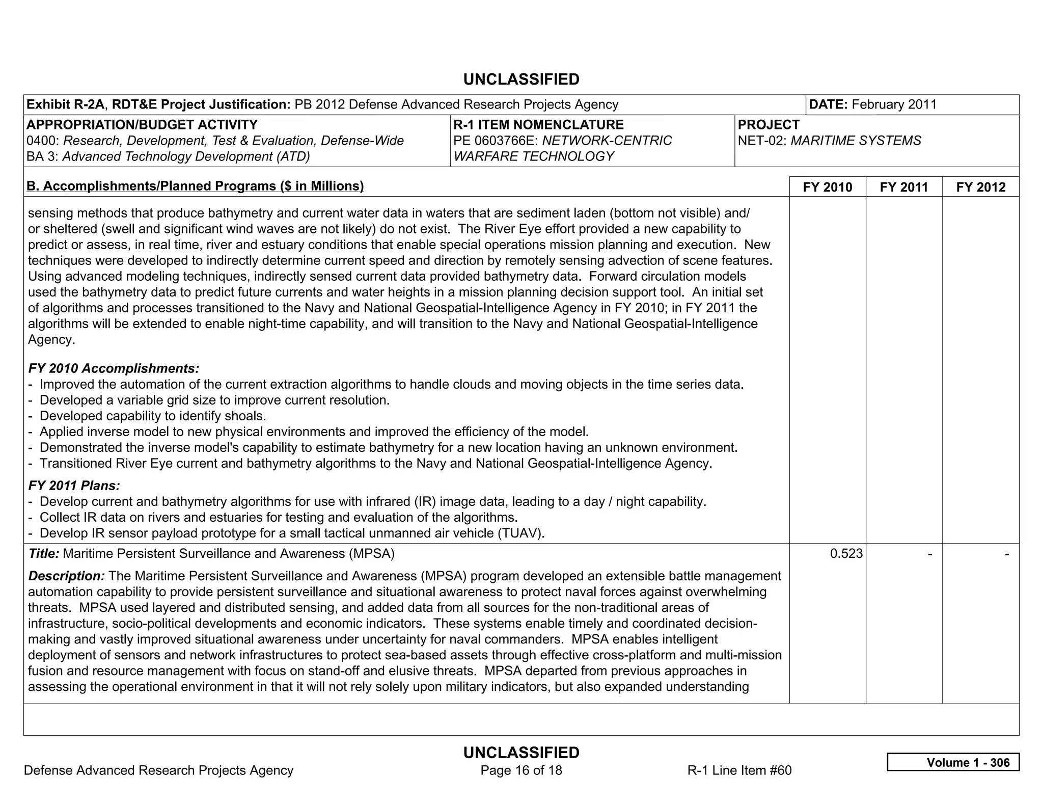 UNCLASSIFIED
Exhibit R-2A, RDT&E Project Justification: PB 2012 Defense Advanced Research Projects Agency                                           DATE: February 2011
APPROPRIATION/BUDGET ACTIVITY                                             R-1 ITEM NOMENCLATURE                            PROJECT
0400: Research, Development, Test & Evaluation, Defense-Wide              PE 0603766E: NETWORK-CENTRIC                     NET-02: MARITIME SYSTEMS
BA 3: Advanced Technology Development (ATD)                               WARFARE TECHNOLOGY

B. Accomplishments/Planned Programs ($ in Millions)                                                                                    FY 2010    FY 2011     FY 2012
sensing methods that produce bathymetry and current water data in waters that are sediment laden (bottom not visible) and/
or sheltered (swell and significant wind waves are not likely) do not exist. The River Eye effort provided a new capability to
predict or assess, in real time, river and estuary conditions that enable special operations mission planning and execution. New
techniques were developed to indirectly determine current speed and direction by remotely sensing advection of scene features.
Using advanced modeling techniques, indirectly sensed current data provided bathymetry data. Forward circulation models
used the bathymetry data to predict future currents and water heights in a mission planning decision support tool. An initial set
of algorithms and processes transitioned to the Navy and National Geospatial-Intelligence Agency in FY 2010; in FY 2011 the
algorithms will be extended to enable night-time capability, and will transition to the Navy and National Geospatial-Intelligence
Agency.

FY 2010 Accomplishments:
- Improved the automation of the current extraction algorithms to handle clouds and moving objects in the time series data.
- Developed a variable grid size to improve current resolution.
- Developed capability to identify shoals.
- Applied inverse model to new physical environments and improved the efficiency of the model.
- Demonstrated the inverse model's capability to estimate bathymetry for a new location having an unknown environment.
- Transitioned River Eye current and bathymetry algorithms to the Navy and National Geospatial-Intelligence Agency.
FY 2011 Plans:
- Develop current and bathymetry algorithms for use with infrared (IR) image data, leading to a day / night capability.
- Collect IR data on rivers and estuaries for testing and evaluation of the algorithms.
- Develop IR sensor payload prototype for a small tactical unmanned air vehicle (TUAV).
Title: Maritime Persistent Surveillance and Awareness (MPSA)                                                                              0.523         -            -  
Description: The Maritime Persistent Surveillance and Awareness (MPSA) program developed an extensible battle management
automation capability to provide persistent surveillance and situational awareness to protect naval forces against overwhelming
threats. MPSA used layered and distributed sensing, and added data from all sources for the non-traditional areas of
infrastructure, socio-political developments and economic indicators. These systems enable timely and coordinated decision-
making and vastly improved situational awareness under uncertainty for naval commanders. MPSA enables intelligent
deployment of sensors and network infrastructures to protect sea-based assets through effective cross-platform and multi-mission
fusion and resource management with focus on stand-off and elusive threats. MPSA departed from previous approaches in
assessing the operational environment in that it will not rely solely upon military indicators, but also expanded understanding




                                                                            UNCLASSIFIED
                                                                                                                                                        Volume 1 - 306
Defense Advanced Research Projects Agency                                      Page 16 of 18                       R-1 Line Item #60
 
