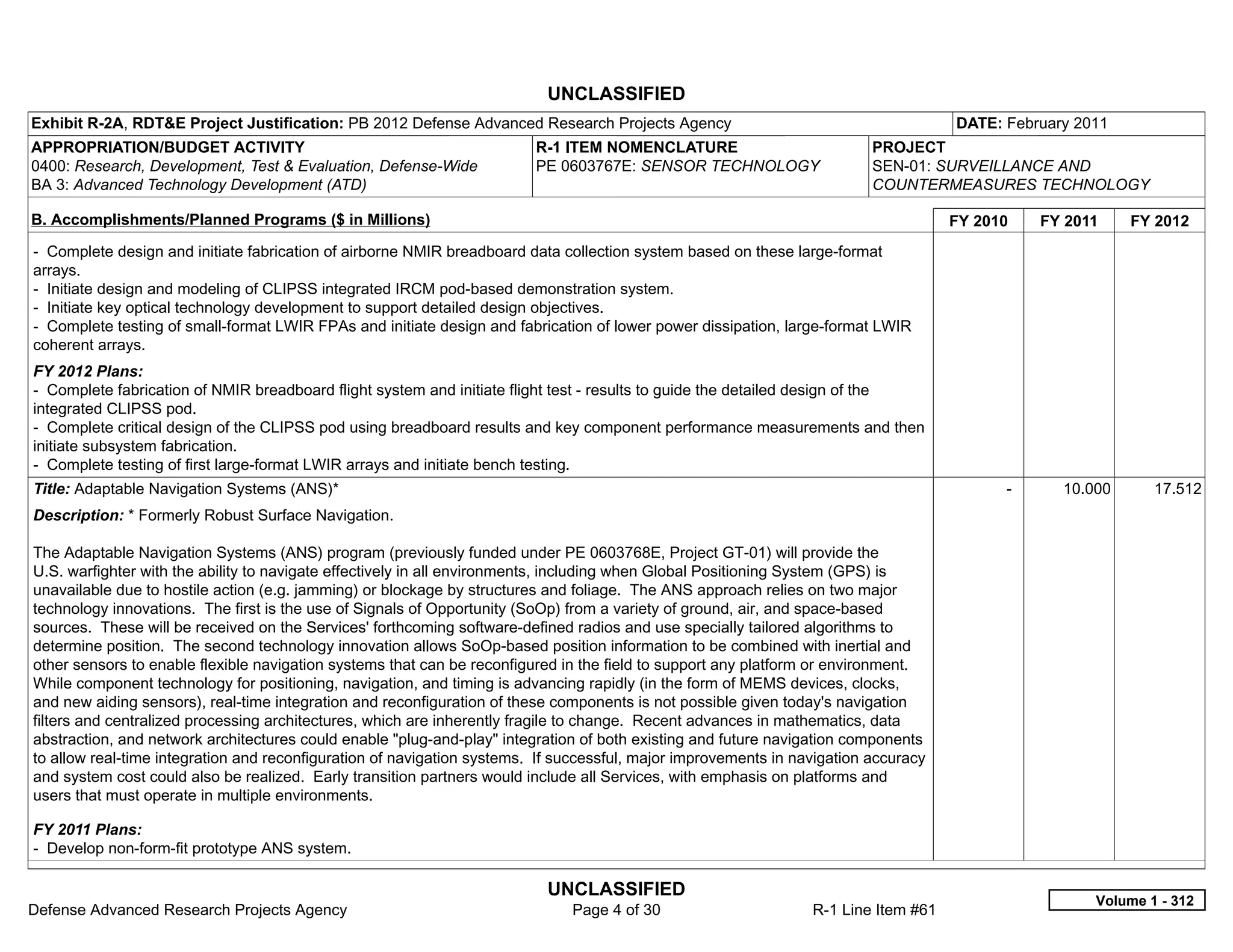 UNCLASSIFIED
Exhibit R-2A, RDT&E Project Justification: PB 2012 Defense Advanced Research Projects Agency                                         DATE: February 2011
APPROPRIATION/BUDGET ACTIVITY                                            R-1 ITEM NOMENCLATURE                            PROJECT
0400: Research, Development, Test & Evaluation, Defense-Wide             PE 0603767E: SENSOR TECHNOLOGY                   SEN-01: SURVEILLANCE AND
BA 3: Advanced Technology Development (ATD)                                                                               COUNTERMEASURES TECHNOLOGY

B. Accomplishments/Planned Programs ($ in Millions)                                                                                  FY 2010     FY 2011    FY 2012
- Complete design and initiate fabrication of airborne NMIR breadboard data collection system based on these large-format
arrays.
- Initiate design and modeling of CLIPSS integrated IRCM pod-based demonstration system.
- Initiate key optical technology development to support detailed design objectives.
- Complete testing of small-format LWIR FPAs and initiate design and fabrication of lower power dissipation, large-format LWIR
coherent arrays.
FY 2012 Plans:
- Complete fabrication of NMIR breadboard flight system and initiate flight test - results to guide the detailed design of the
integrated CLIPSS pod.
- Complete critical design of the CLIPSS pod using breadboard results and key component performance measurements and then
initiate subsystem fabrication.
- Complete testing of first large-format LWIR arrays and initiate bench testing.
Title: Adaptable Navigation Systems (ANS)*                                                                                                 -       10.000      17.512
Description: * Formerly Robust Surface Navigation.

The Adaptable Navigation Systems (ANS) program (previously funded under PE 0603768E, Project GT-01) will provide the
U.S. warfighter with the ability to navigate effectively in all environments, including when Global Positioning System (GPS) is
unavailable due to hostile action (e.g. jamming) or blockage by structures and foliage. The ANS approach relies on two major
technology innovations. The first is the use of Signals of Opportunity (SoOp) from a variety of ground, air, and space-based
sources. These will be received on the Services' forthcoming software-defined radios and use specially tailored algorithms to
determine position. The second technology innovation allows SoOp-based position information to be combined with inertial and
other sensors to enable flexible navigation systems that can be reconfigured in the field to support any platform or environment.
While component technology for positioning, navigation, and timing is advancing rapidly (in the form of MEMS devices, clocks,
and new aiding sensors), real-time integration and reconfiguration of these components is not possible given today's navigation
filters and centralized processing architectures, which are inherently fragile to change. Recent advances in mathematics, data
abstraction, and network architectures could enable "plug-and-play" integration of both existing and future navigation components
to allow real-time integration and reconfiguration of navigation systems. If successful, major improvements in navigation accuracy
and system cost could also be realized. Early transition partners would include all Services, with emphasis on platforms and
users that must operate in multiple environments.

FY 2011 Plans:
- Develop non-form-fit prototype ANS system.

                                                                          UNCLASSIFIED
                                                                                                                                                       Volume 1 - 312
Defense Advanced Research Projects Agency                                     Page 4 of 30                       R-1 Line Item #61
 