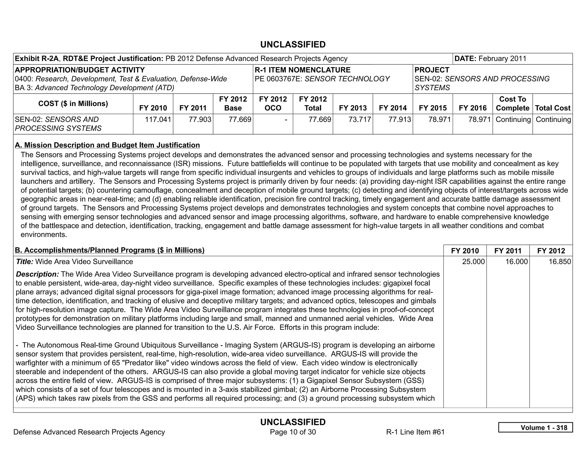 UNCLASSIFIED
Exhibit R-2A, RDT&E Project Justification: PB 2012 Defense Advanced Research Projects Agency                                            DATE: February 2011
APPROPRIATION/BUDGET ACTIVITY                                              R-1 ITEM NOMENCLATURE                            PROJECT
0400: Research, Development, Test & Evaluation, Defense-Wide               PE 0603767E: SENSOR TECHNOLOGY                   SEN-02: SENSORS AND PROCESSING
BA 3: Advanced Technology Development (ATD)                                                                                 SYSTEMS
                                                               FY 2012     FY 2012       FY 2012                                                     Cost To
       COST ($ in Millions)
                                      FY 2010     FY 2011       Base        OCO           Total     FY 2013     FY 2014     FY 2015      FY 2016    Complete Total Cost
SEN-02: SENSORS AND                     117.041      77.903       77.669           -       77.669      73.717      77.913      78.971       78.971 Continuing Continuing
PROCESSING SYSTEMS

A. Mission Description and Budget Item Justification
 The Sensors and Processing Systems project develops and demonstrates the advanced sensor and processing technologies and systems necessary for the
 intelligence, surveillance, and reconnaissance (ISR) missions. Future battlefields will continue to be populated with targets that use mobility and concealment as key
 survival tactics, and high-value targets will range from specific individual insurgents and vehicles to groups of individuals and large platforms such as mobile missile
 launchers and artillery. The Sensors and Processing Systems project is primarily driven by four needs: (a) providing day-night ISR capabilities against the entire range
 of potential targets; (b) countering camouflage, concealment and deception of mobile ground targets; (c) detecting and identifying objects of interest/targets across wide
 geographic areas in near-real-time; and (d) enabling reliable identification, precision fire control tracking, timely engagement and accurate battle damage assessment
 of ground targets. The Sensors and Processing Systems project develops and demonstrates technologies and system concepts that combine novel approaches to
 sensing with emerging sensor technologies and advanced sensor and image processing algorithms, software, and hardware to enable comprehensive knowledge
 of the battlespace and detection, identification, tracking, engagement and battle damage assessment for high-value targets in all weather conditions and combat
 environments.

B. Accomplishments/Planned Programs ($ in Millions)                                                                                   FY 2010       FY 2011      FY 2012
Title: Wide Area Video Surveillance                                                                                                      25.000        16.000       16.850
Description: The Wide Area Video Surveillance program is developing advanced electro-optical and infrared sensor technologies
to enable persistent, wide-area, day-night video surveillance. Specific examples of these technologies includes: gigapixel focal
plane arrays; advanced digital signal processors for giga-pixel image formation; advanced image processing algorithms for real-
time detection, identification, and tracking of elusive and deceptive military targets; and advanced optics, telescopes and gimbals
for high-resolution image capture. The Wide Area Video Surveillance program integrates these technologies in proof-of-concept
prototypes for demonstration on military platforms including large and small, manned and unmanned aerial vehicles. Wide Area
Video Surveillance technologies are planned for transition to the U.S. Air Force. Efforts in this program include:

- The Autonomous Real-time Ground Ubiquitous Surveillance - Imaging System (ARGUS-IS) program is developing an airborne
sensor system that provides persistent, real-time, high-resolution, wide-area video surveillance. ARGUS-IS will provide the
warfighter with a minimum of 65 "Predator like" video windows across the field of view. Each video window is electronically
steerable and independent of the others. ARGUS-IS can also provide a global moving target indicator for vehicle size objects
across the entire field of view. ARGUS-IS is comprised of three major subsystems: (1) a Gigapixel Sensor Subsystem (GSS)
which consists of a set of four telescopes and is mounted in a 3-axis stabilized gimbal; (2) an Airborne Processing Subsystem
(APS) which takes raw pixels from the GSS and performs all required processing; and (3) a ground processing subsystem which


                                                                            UNCLASSIFIED
                                                                                                                                                            Volume 1 - 318
Defense Advanced Research Projects Agency                                     Page 10 of 30                       R-1 Line Item #61
 