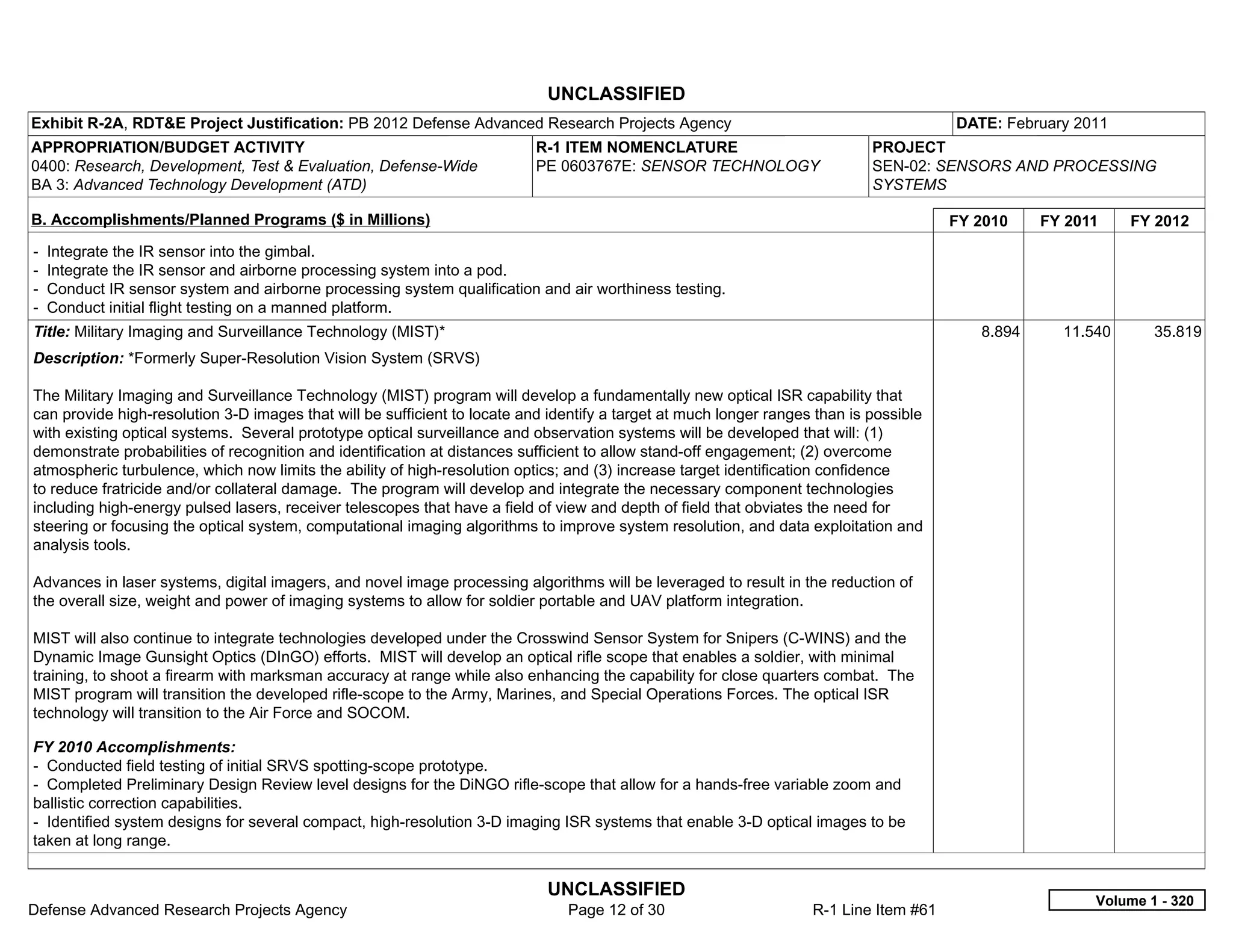 UNCLASSIFIED
Exhibit R-2A, RDT&E Project Justification: PB 2012 Defense Advanced Research Projects Agency                                            DATE: February 2011
APPROPRIATION/BUDGET ACTIVITY                                              R-1 ITEM NOMENCLATURE                             PROJECT
0400: Research, Development, Test & Evaluation, Defense-Wide               PE 0603767E: SENSOR TECHNOLOGY                    SEN-02: SENSORS AND PROCESSING
BA 3: Advanced Technology Development (ATD)                                                                                  SYSTEMS

B. Accomplishments/Planned Programs ($ in Millions)                                                                                     FY 2010    FY 2011    FY 2012
-   Integrate the IR sensor into the gimbal.
-   Integrate the IR sensor and airborne processing system into a pod.
-   Conduct IR sensor system and airborne processing system qualification and air worthiness testing.
-   Conduct initial flight testing on a manned platform.
Title: Military Imaging and Surveillance Technology (MIST)*                                                                                8.894     11.540      35.819
Description: *Formerly Super-Resolution Vision System (SRVS)

The Military Imaging and Surveillance Technology (MIST) program will develop a fundamentally new optical ISR capability that
can provide high-resolution 3-D images that will be sufficient to locate and identify a target at much longer ranges than is possible
with existing optical systems. Several prototype optical surveillance and observation systems will be developed that will: (1)
demonstrate probabilities of recognition and identification at distances sufficient to allow stand-off engagement; (2) overcome
atmospheric turbulence, which now limits the ability of high-resolution optics; and (3) increase target identification confidence
to reduce fratricide and/or collateral damage. The program will develop and integrate the necessary component technologies
including high-energy pulsed lasers, receiver telescopes that have a field of view and depth of field that obviates the need for
steering or focusing the optical system, computational imaging algorithms to improve system resolution, and data exploitation and
analysis tools.

Advances in laser systems, digital imagers, and novel image processing algorithms will be leveraged to result in the reduction of
the overall size, weight and power of imaging systems to allow for soldier portable and UAV platform integration.

MIST will also continue to integrate technologies developed under the Crosswind Sensor System for Snipers (C-WINS) and the
Dynamic Image Gunsight Optics (DInGO) efforts. MIST will develop an optical rifle scope that enables a soldier, with minimal
training, to shoot a firearm with marksman accuracy at range while also enhancing the capability for close quarters combat. The
MIST program will transition the developed rifle-scope to the Army, Marines, and Special Operations Forces. The optical ISR
technology will transition to the Air Force and SOCOM.

FY 2010 Accomplishments:
- Conducted field testing of initial SRVS spotting-scope prototype.
- Completed Preliminary Design Review level designs for the DiNGO rifle-scope that allow for a hands-free variable zoom and
ballistic correction capabilities.
- Identified system designs for several compact, high-resolution 3-D imaging ISR systems that enable 3-D optical images to be
taken at long range.


                                                                            UNCLASSIFIED
                                                                                                                                                         Volume 1 - 320
Defense Advanced Research Projects Agency                                      Page 12 of 30                        R-1 Line Item #61
 