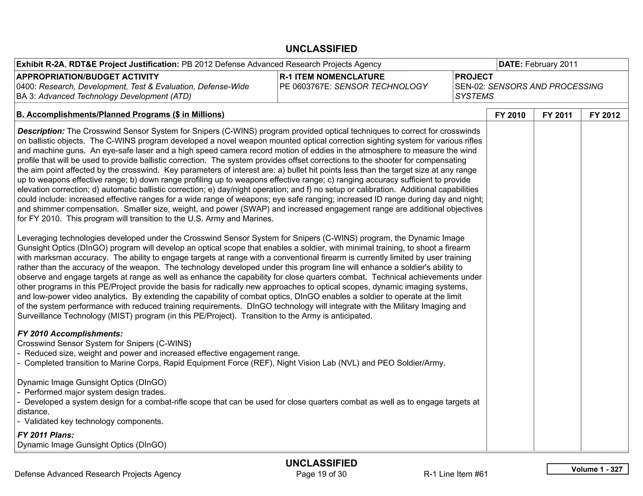 UNCLASSIFIED
Exhibit R-2A, RDT&E Project Justification: PB 2012 Defense Advanced Research Projects Agency                                               DATE: February 2011
APPROPRIATION/BUDGET ACTIVITY                                               R-1 ITEM NOMENCLATURE                              PROJECT
0400: Research, Development, Test & Evaluation, Defense-Wide                PE 0603767E: SENSOR TECHNOLOGY                     SEN-02: SENSORS AND PROCESSING
BA 3: Advanced Technology Development (ATD)                                                                                    SYSTEMS

B. Accomplishments/Planned Programs ($ in Millions)                                                                                        FY 2010   FY 2011     FY 2012
Description: The Crosswind Sensor System for Snipers (C-WINS) program provided optical techniques to correct for crosswinds
on ballistic objects. The C-WINS program developed a novel weapon mounted optical correction sighting system for various rifles
and machine guns. An eye-safe laser and a high speed camera record motion of eddies in the atmosphere to measure the wind
profile that will be used to provide ballistic correction. The system provides offset corrections to the shooter for compensating
the aim point affected by the crosswind. Key parameters of interest are: a) bullet hit points less than the target size at any range
up to weapons effective range; b) down range profiling up to weapons effective range; c) ranging accuracy sufficient to provide
elevation correction; d) automatic ballistic correction; e) day/night operation; and f) no setup or calibration. Additional capabilities
could include: increased effective ranges for a wide range of weapons; eye safe ranging; increased ID range during day and night;
and shimmer compensation. Smaller size, weight, and power (SWAP) and increased engagement range are additional objectives
for FY 2010. This program will transition to the U.S. Army and Marines.

Leveraging technologies developed under the Crosswind Sensor System for Snipers (C-WINS) program, the Dynamic Image
Gunsight Optics (DInGO) program will develop an optical scope that enables a soldier, with minimal training, to shoot a firearm
with marksman accuracy. The ability to engage targets at range with a conventional firearm is currently limited by user training
rather than the accuracy of the weapon. The technology developed under this program line will enhance a soldier's ability to
observe and engage targets at range as well as enhance the capability for close quarters combat. Technical achievements under
other programs in this PE/Project provide the basis for radically new approaches to optical scopes, dynamic imaging systems,
and low-power video analytics. By extending the capability of combat optics, DInGO enables a soldier to operate at the limit
of the system performance with reduced training requirements. DInGO technology will integrate with the Military Imaging and
Surveillance Technology (MIST) program (in this PE/Project). Transition to the Army is anticipated.

FY 2010 Accomplishments:
Crosswind Sensor System for Snipers (C-WINS)
- Reduced size, weight and power and increased effective engagement range.
- Completed transition to Marine Corps, Rapid Equipment Force (REF), Night Vision Lab (NVL) and PEO Soldier/Army.

Dynamic Image Gunsight Optics (DInGO)
- Performed major system design trades.
- Developed a system design for a combat-rifle scope that can be used for close quarters combat as well as to engage targets at
distance.
- Validated key technology components.
FY 2011 Plans:
Dynamic Image Gunsight Optics (DInGO)

                                                                              UNCLASSIFIED
                                                                                                                                                            Volume 1 - 327
Defense Advanced Research Projects Agency                                        Page 19 of 30                        R-1 Line Item #61
 