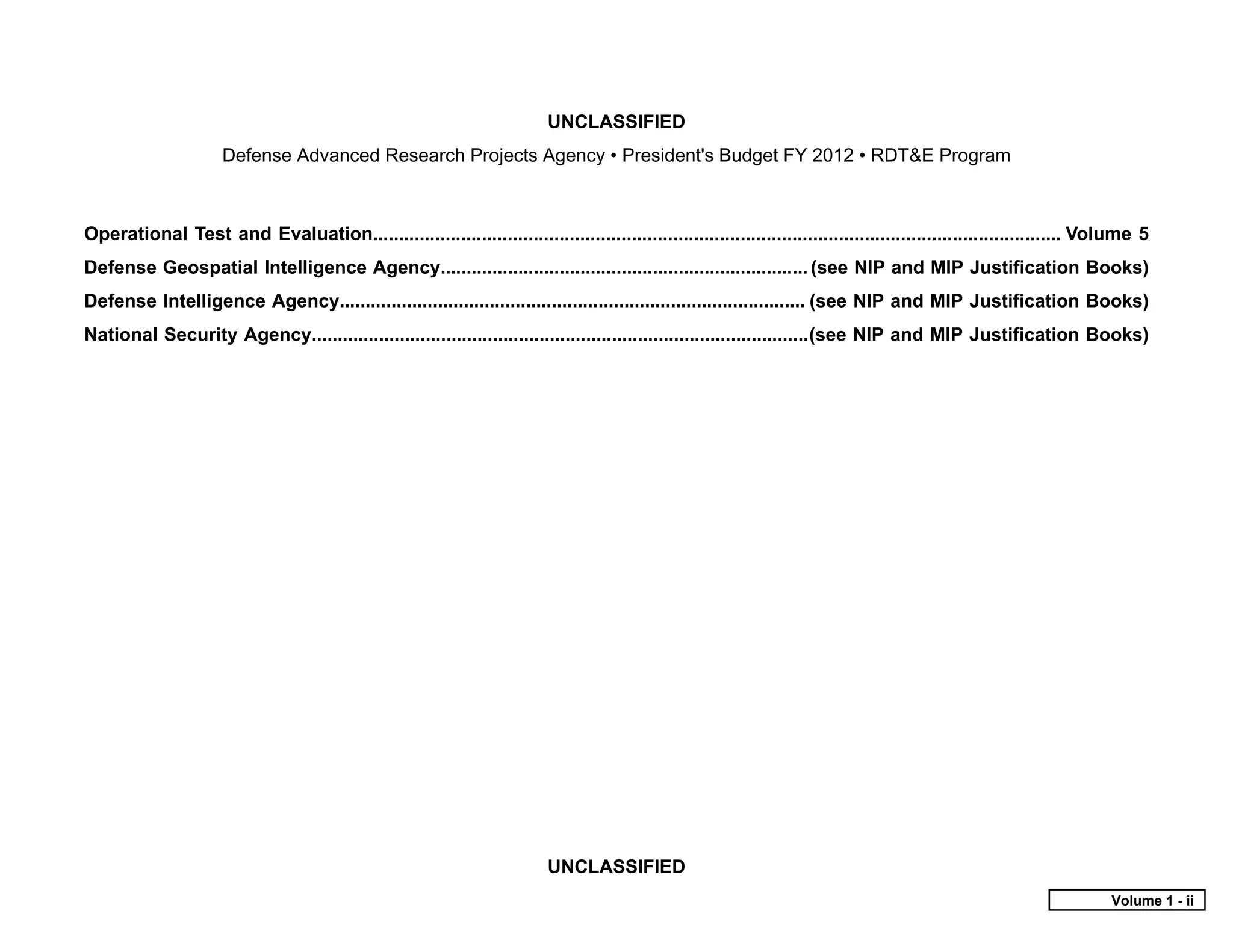 UNCLASSIFIED
                      Defense Advanced Research Projects Agency • President's Budget FY 2012 • RDT&E Program



Operational Test and Evaluation..................................................................................................................................... Volume 5
Defense Geospatial Intelligence Agency....................................................................... (see NIP and MIP Justification Books)
Defense Intelligence Agency.......................................................................................... (see NIP and MIP Justification Books)
National Security Agency................................................................................................(see NIP and MIP Justification Books)




                                                                           UNCLASSIFIED
                                                                                                                                                                      Volume 1 - ii
 