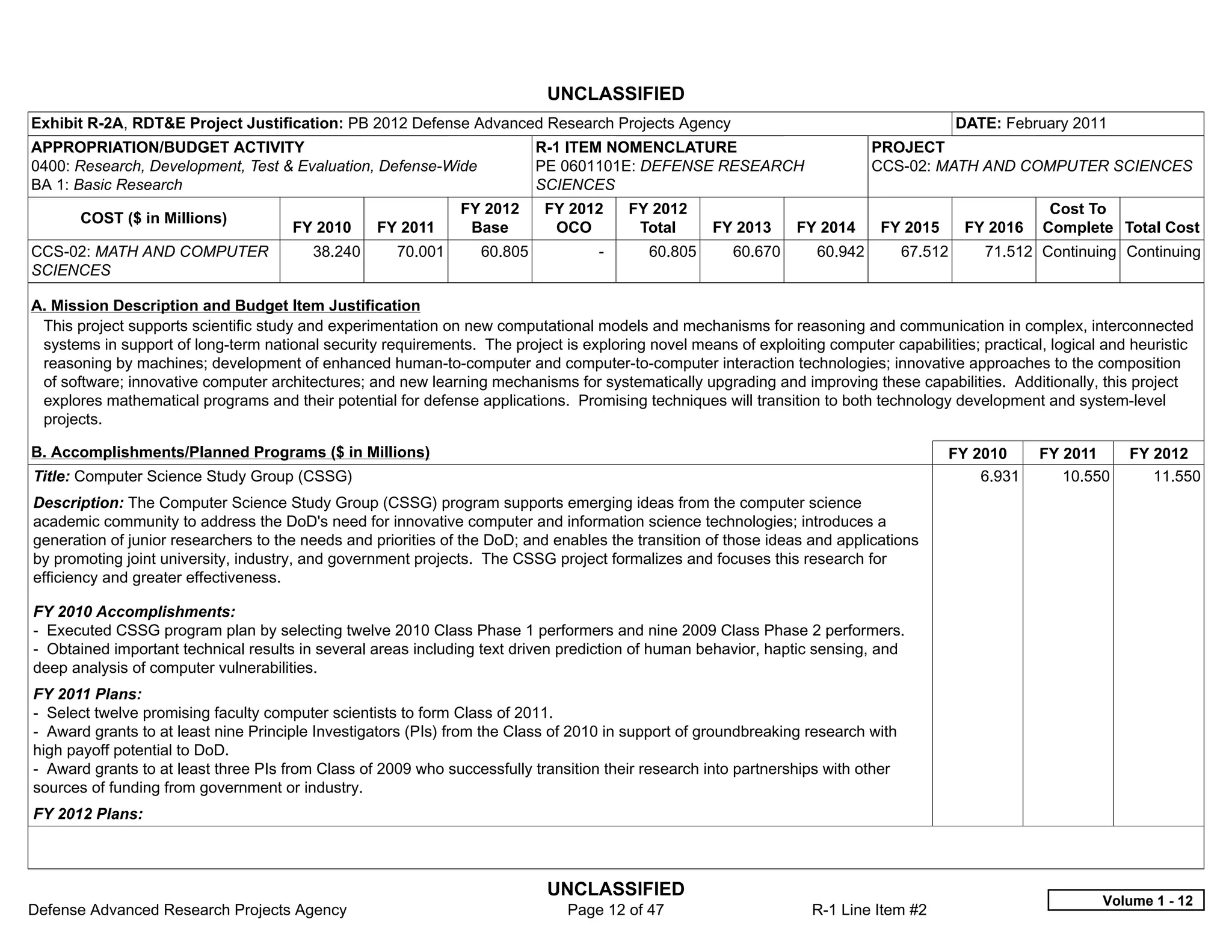 UNCLASSIFIED
Exhibit R-2A, RDT&E Project Justification: PB 2012 Defense Advanced Research Projects Agency                                               DATE: February 2011
APPROPRIATION/BUDGET ACTIVITY                                              R-1 ITEM NOMENCLATURE                            PROJECT
0400: Research, Development, Test & Evaluation, Defense-Wide               PE 0601101E: DEFENSE RESEARCH                    CCS-02: MATH AND COMPUTER SCIENCES
BA 1: Basic Research                                                       SCIENCES
                                                               FY 2012     FY 2012       FY 2012                                                       Cost To
       COST ($ in Millions)
                                      FY 2010     FY 2011       Base        OCO           Total     FY 2013     FY 2014      FY 2015        FY 2016   Complete Total Cost
CCS-02: MATH AND COMPUTER                38.240      70.001       60.805           -       60.805      60.670      60.942         67.512      71.512 Continuing Continuing
SCIENCES

A. Mission Description and Budget Item Justification
 This project supports scientific study and experimentation on new computational models and mechanisms for reasoning and communication in complex, interconnected
 systems in support of long-term national security requirements. The project is exploring novel means of exploiting computer capabilities; practical, logical and heuristic
 reasoning by machines; development of enhanced human-to-computer and computer-to-computer interaction technologies; innovative approaches to the composition
 of software; innovative computer architectures; and new learning mechanisms for systematically upgrading and improving these capabilities. Additionally, this project
 explores mathematical programs and their potential for defense applications. Promising techniques will transition to both technology development and system-level
 projects.

B. Accomplishments/Planned Programs ($ in Millions)                                                                                    FY 2010        FY 2011     FY 2012
Title: Computer Science Study Group (CSSG)                                                                                                 6.931         10.550      11.550
Description: The Computer Science Study Group (CSSG) program supports emerging ideas from the computer science
academic community to address the DoD's need for innovative computer and information science technologies; introduces a
generation of junior researchers to the needs and priorities of the DoD; and enables the transition of those ideas and applications
by promoting joint university, industry, and government projects. The CSSG project formalizes and focuses this research for
efficiency and greater effectiveness.

FY 2010 Accomplishments:
- Executed CSSG program plan by selecting twelve 2010 Class Phase 1 performers and nine 2009 Class Phase 2 performers.
- Obtained important technical results in several areas including text driven prediction of human behavior, haptic sensing, and
deep analysis of computer vulnerabilities.
FY 2011 Plans:
- Select twelve promising faculty computer scientists to form Class of 2011.
- Award grants to at least nine Principle Investigators (PIs) from the Class of 2010 in support of groundbreaking research with
high payoff potential to DoD.
- Award grants to at least three PIs from Class of 2009 who successfully transition their research into partnerships with other
sources of funding from government or industry.
FY 2012 Plans:



                                                                            UNCLASSIFIED
                                                                                                                                                              Volume 1 - 12
Defense Advanced Research Projects Agency                                      Page 12 of 47                       R-1 Line Item #2
 