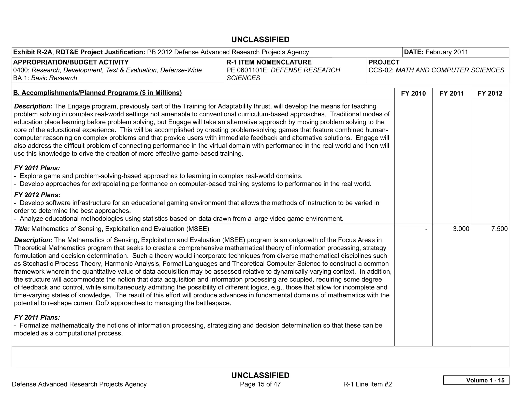 UNCLASSIFIED
Exhibit R-2A, RDT&E Project Justification: PB 2012 Defense Advanced Research Projects Agency                                             DATE: February 2011
APPROPRIATION/BUDGET ACTIVITY                                              R-1 ITEM NOMENCLATURE                             PROJECT
0400: Research, Development, Test & Evaluation, Defense-Wide               PE 0601101E: DEFENSE RESEARCH                     CCS-02: MATH AND COMPUTER SCIENCES
BA 1: Basic Research                                                       SCIENCES

B. Accomplishments/Planned Programs ($ in Millions)                                                                                      FY 2010     FY 2011      FY 2012
Description: The Engage program, previously part of the Training for Adaptability thrust, will develop the means for teaching
problem solving in complex real-world settings not amenable to conventional curriculum-based approaches. Traditional modes of
education place learning before problem solving, but Engage will take an alternative approach by moving problem solving to the
core of the educational experience. This will be accomplished by creating problem-solving games that feature combined human-
computer reasoning on complex problems and that provide users with immediate feedback and alternative solutions. Engage will
also address the difficult problem of connecting performance in the virtual domain with performance in the real world and then will
use this knowledge to drive the creation of more effective game-based training.

FY 2011 Plans:
- Explore game and problem-solving-based approaches to learning in complex real-world domains.
- Develop approaches for extrapolating performance on computer-based training systems to performance in the real world.
FY 2012 Plans:
- Develop software infrastructure for an educational gaming environment that allows the methods of instruction to be varied in
order to determine the best approaches.
- Analyze educational methodologies using statistics based on data drawn from a large video game environment.
Title: Mathematics of Sensing, Exploitation and Evaluation (MSEE)                                                                              -        3.000          7.500
Description: The Mathematics of Sensing, Exploitation and Evaluation (MSEE) program is an outgrowth of the Focus Areas in
Theoretical Mathematics program that seeks to create a comprehensive mathematical theory of information processing, strategy
formulation and decision determination. Such a theory would incorporate techniques from diverse mathematical disciplines such
as Stochastic Process Theory, Harmonic Analysis, Formal Languages and Theoretical Computer Science to construct a common
framework wherein the quantitative value of data acquisition may be assessed relative to dynamically-varying context. In addition,
the structure will accommodate the notion that data acquisition and information processing are coupled, requiring some degree
of feedback and control, while simultaneously admitting the possibility of different logics, e.g., those that allow for incomplete and
time-varying states of knowledge. The result of this effort will produce advances in fundamental domains of mathematics with the
potential to reshape current DoD approaches to managing the battlespace.

FY 2011 Plans:
- Formalize mathematically the notions of information processing, strategizing and decision determination so that these can be
modeled as a computational process.




                                                                             UNCLASSIFIED
                                                                                                                                                               Volume 1 - 15
Defense Advanced Research Projects Agency                                       Page 15 of 47                       R-1 Line Item #2
 
