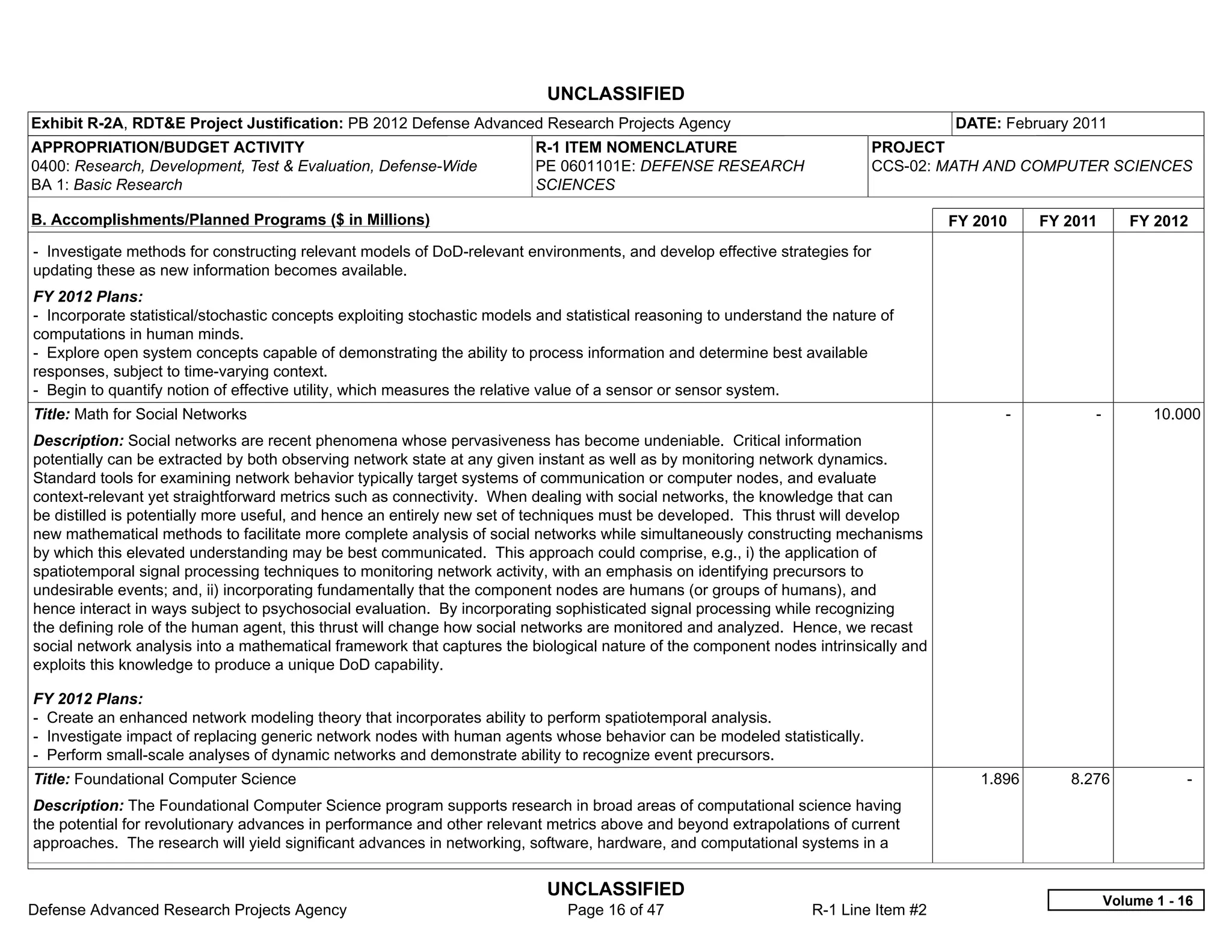UNCLASSIFIED
Exhibit R-2A, RDT&E Project Justification: PB 2012 Defense Advanced Research Projects Agency                                          DATE: February 2011
APPROPRIATION/BUDGET ACTIVITY                                             R-1 ITEM NOMENCLATURE                             PROJECT
0400: Research, Development, Test & Evaluation, Defense-Wide              PE 0601101E: DEFENSE RESEARCH                     CCS-02: MATH AND COMPUTER SCIENCES
BA 1: Basic Research                                                      SCIENCES

B. Accomplishments/Planned Programs ($ in Millions)                                                                                   FY 2010     FY 2011      FY 2012
- Investigate methods for constructing relevant models of DoD-relevant environments, and develop effective strategies for
updating these as new information becomes available.
FY 2012 Plans:
- Incorporate statistical/stochastic concepts exploiting stochastic models and statistical reasoning to understand the nature of
computations in human minds.
- Explore open system concepts capable of demonstrating the ability to process information and determine best available
responses, subject to time-varying context.
- Begin to quantify notion of effective utility, which measures the relative value of a sensor or sensor system.
Title: Math for Social Networks                                                                                                             -           -          10.000
Description: Social networks are recent phenomena whose pervasiveness has become undeniable. Critical information
potentially can be extracted by both observing network state at any given instant as well as by monitoring network dynamics.
Standard tools for examining network behavior typically target systems of communication or computer nodes, and evaluate
context-relevant yet straightforward metrics such as connectivity. When dealing with social networks, the knowledge that can
be distilled is potentially more useful, and hence an entirely new set of techniques must be developed. This thrust will develop
new mathematical methods to facilitate more complete analysis of social networks while simultaneously constructing mechanisms
by which this elevated understanding may be best communicated. This approach could comprise, e.g., i) the application of
spatiotemporal signal processing techniques to monitoring network activity, with an emphasis on identifying precursors to
undesirable events; and, ii) incorporating fundamentally that the component nodes are humans (or groups of humans), and
hence interact in ways subject to psychosocial evaluation. By incorporating sophisticated signal processing while recognizing
the defining role of the human agent, this thrust will change how social networks are monitored and analyzed. Hence, we recast
social network analysis into a mathematical framework that captures the biological nature of the component nodes intrinsically and
exploits this knowledge to produce a unique DoD capability.

FY 2012 Plans:
- Create an enhanced network modeling theory that incorporates ability to perform spatiotemporal analysis.
- Investigate impact of replacing generic network nodes with human agents whose behavior can be modeled statistically.
- Perform small-scale analyses of dynamic networks and demonstrate ability to recognize event precursors.
Title: Foundational Computer Science                                                                                                     1.896       8.276              -  
Description: The Foundational Computer Science program supports research in broad areas of computational science having
the potential for revolutionary advances in performance and other relevant metrics above and beyond extrapolations of current
approaches. The research will yield significant advances in networking, software, hardware, and computational systems in a


                                                                            UNCLASSIFIED
                                                                                                                                                            Volume 1 - 16
Defense Advanced Research Projects Agency                                      Page 16 of 47                       R-1 Line Item #2
 