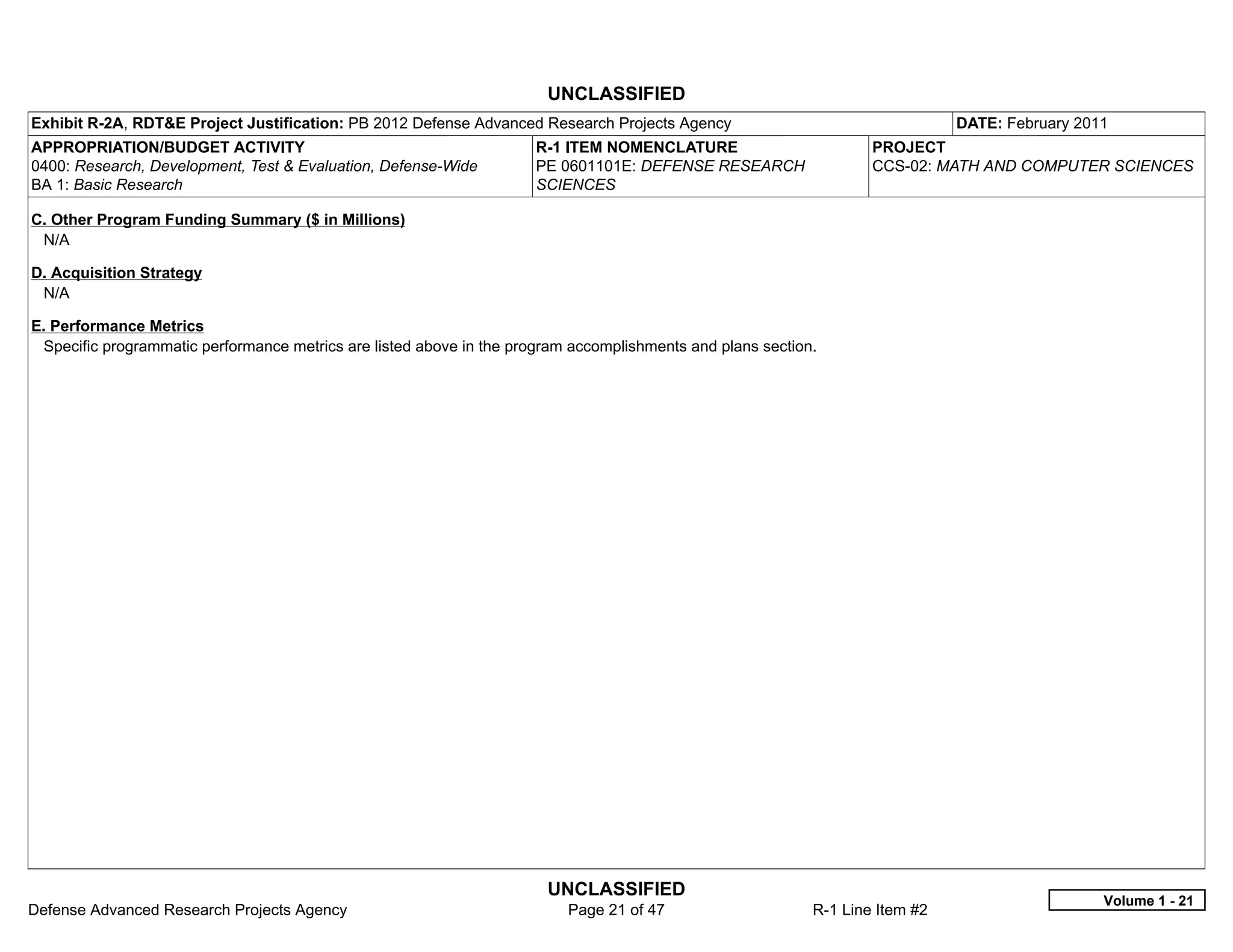 UNCLASSIFIED
Exhibit R-2A, RDT&E Project Justification: PB 2012 Defense Advanced Research Projects Agency                                   DATE: February 2011
APPROPRIATION/BUDGET ACTIVITY                                         R-1 ITEM NOMENCLATURE                         PROJECT
0400: Research, Development, Test & Evaluation, Defense-Wide          PE 0601101E: DEFENSE RESEARCH                 CCS-02: MATH AND COMPUTER SCIENCES
BA 1: Basic Research                                                  SCIENCES

C. Other Program Funding Summary ($ in Millions)
 N/A

D. Acquisition Strategy
 N/A

E. Performance Metrics
 Specific programmatic performance metrics are listed above in the program accomplishments and plans section.




                                                                       UNCLASSIFIED
                                                                                                                                                 Volume 1 - 21
Defense Advanced Research Projects Agency                                 Page 21 of 47                     R-1 Line Item #2
 