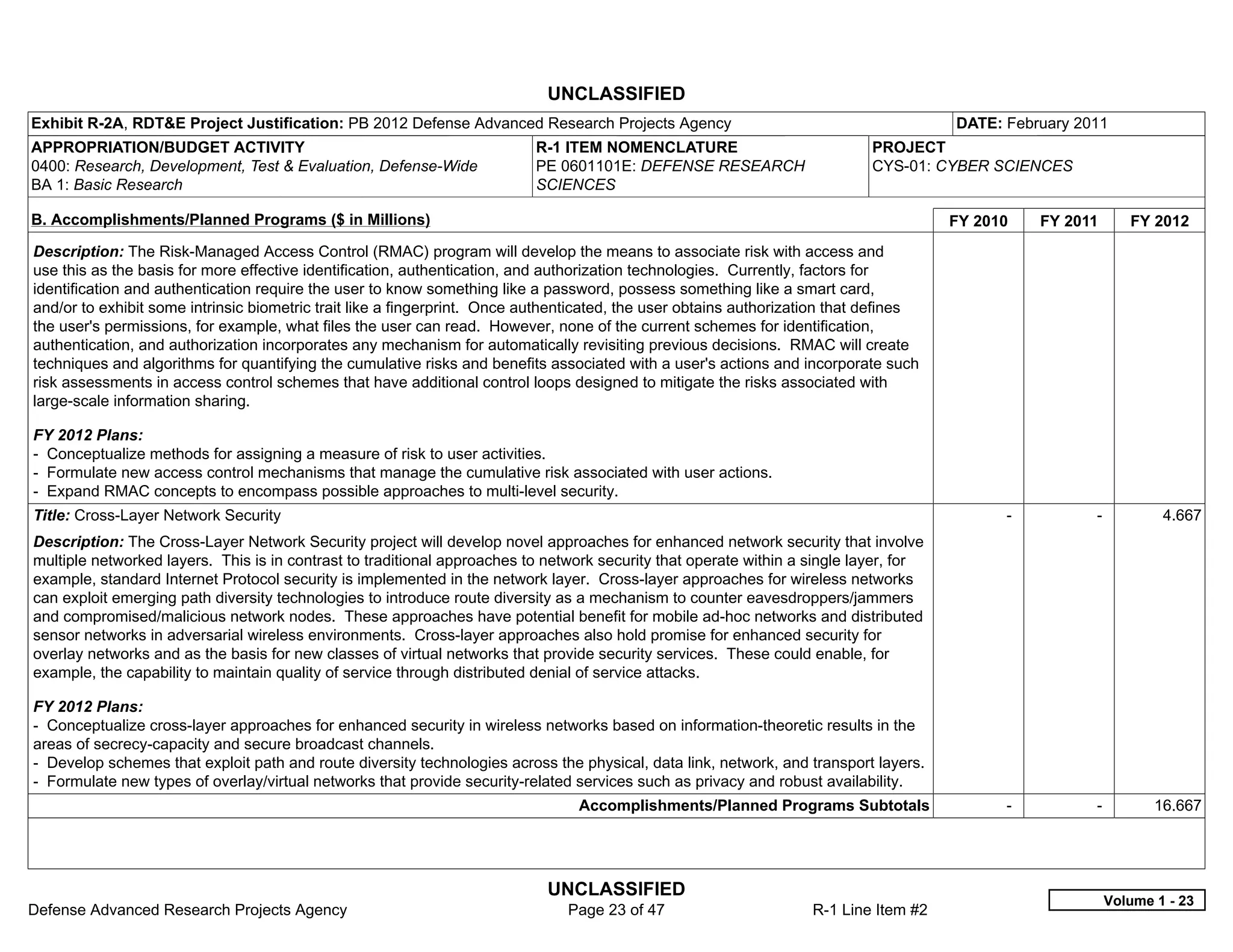 UNCLASSIFIED
Exhibit R-2A, RDT&E Project Justification: PB 2012 Defense Advanced Research Projects Agency                                           DATE: February 2011
APPROPRIATION/BUDGET ACTIVITY                                             R-1 ITEM NOMENCLATURE                              PROJECT
0400: Research, Development, Test & Evaluation, Defense-Wide              PE 0601101E: DEFENSE RESEARCH                      CYS-01: CYBER SCIENCES
BA 1: Basic Research                                                      SCIENCES

B. Accomplishments/Planned Programs ($ in Millions)                                                                                    FY 2010     FY 2011      FY 2012
Description: The Risk-Managed Access Control (RMAC) program will develop the means to associate risk with access and
use this as the basis for more effective identification, authentication, and authorization technologies. Currently, factors for
identification and authentication require the user to know something like a password, possess something like a smart card,
and/or to exhibit some intrinsic biometric trait like a fingerprint. Once authenticated, the user obtains authorization that defines
the user's permissions, for example, what files the user can read. However, none of the current schemes for identification,
authentication, and authorization incorporates any mechanism for automatically revisiting previous decisions. RMAC will create
techniques and algorithms for quantifying the cumulative risks and benefits associated with a user's actions and incorporate such
risk assessments in access control schemes that have additional control loops designed to mitigate the risks associated with
large-scale information sharing.

FY 2012 Plans:
- Conceptualize methods for assigning a measure of risk to user activities.
- Formulate new access control mechanisms that manage the cumulative risk associated with user actions.
- Expand RMAC concepts to encompass possible approaches to multi-level security.
Title: Cross-Layer Network Security                                                                                                          -           -           4.667
Description: The Cross-Layer Network Security project will develop novel approaches for enhanced network security that involve
multiple networked layers. This is in contrast to traditional approaches to network security that operate within a single layer, for
example, standard Internet Protocol security is implemented in the network layer. Cross-layer approaches for wireless networks
can exploit emerging path diversity technologies to introduce route diversity as a mechanism to counter eavesdroppers/jammers
and compromised/malicious network nodes. These approaches have potential benefit for mobile ad-hoc networks and distributed
sensor networks in adversarial wireless environments. Cross-layer approaches also hold promise for enhanced security for
overlay networks and as the basis for new classes of virtual networks that provide security services. These could enable, for
example, the capability to maintain quality of service through distributed denial of service attacks.

FY 2012 Plans:
- Conceptualize cross-layer approaches for enhanced security in wireless networks based on information-theoretic results in the
areas of secrecy-capacity and secure broadcast channels.
- Develop schemes that exploit path and route diversity technologies across the physical, data link, network, and transport layers.
- Formulate new types of overlay/virtual networks that provide security-related services such as privacy and robust availability.
                                                                                 Accomplishments/Planned Programs Subtotals                  -           -          16.667




                                                                            UNCLASSIFIED
                                                                                                                                                             Volume 1 - 23
Defense Advanced Research Projects Agency                                      Page 23 of 47                        R-1 Line Item #2
 