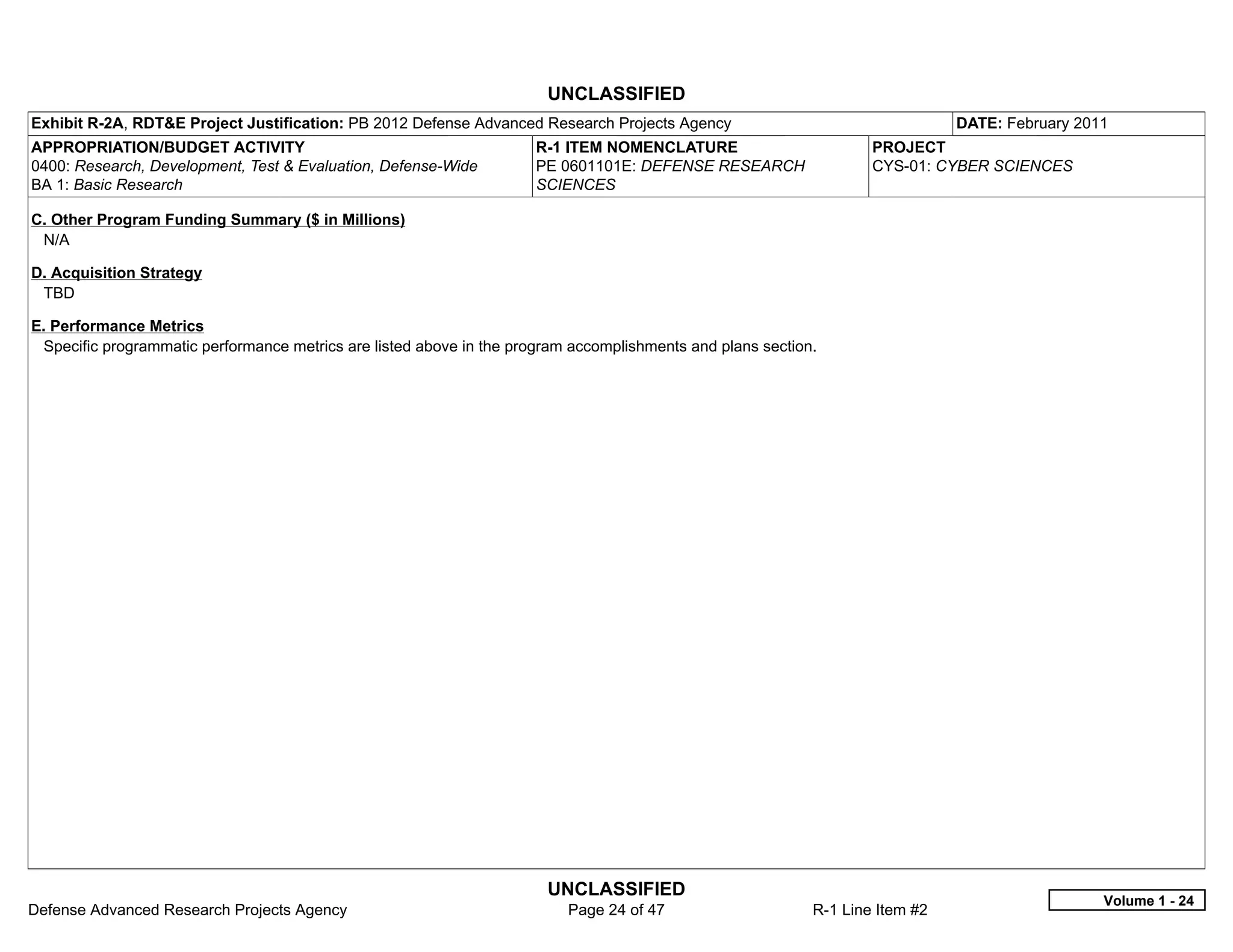 UNCLASSIFIED
Exhibit R-2A, RDT&E Project Justification: PB 2012 Defense Advanced Research Projects Agency                                   DATE: February 2011
APPROPRIATION/BUDGET ACTIVITY                                         R-1 ITEM NOMENCLATURE                         PROJECT
0400: Research, Development, Test & Evaluation, Defense-Wide          PE 0601101E: DEFENSE RESEARCH                 CYS-01: CYBER SCIENCES
BA 1: Basic Research                                                  SCIENCES

C. Other Program Funding Summary ($ in Millions)
 N/A

D. Acquisition Strategy
 TBD

E. Performance Metrics
 Specific programmatic performance metrics are listed above in the program accomplishments and plans section.




                                                                       UNCLASSIFIED
                                                                                                                                                 Volume 1 - 24
Defense Advanced Research Projects Agency                                 Page 24 of 47                     R-1 Line Item #2
 