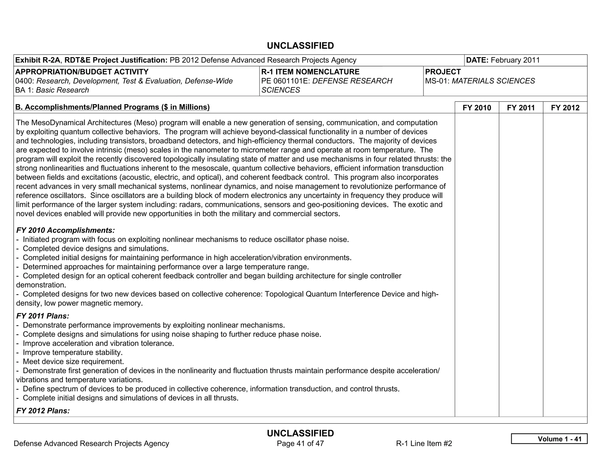 UNCLASSIFIED
Exhibit R-2A, RDT&E Project Justification: PB 2012 Defense Advanced Research Projects Agency                                            DATE: February 2011
APPROPRIATION/BUDGET ACTIVITY                                             R-1 ITEM NOMENCLATURE                             PROJECT
0400: Research, Development, Test & Evaluation, Defense-Wide              PE 0601101E: DEFENSE RESEARCH                     MS-01: MATERIALS SCIENCES
BA 1: Basic Research                                                      SCIENCES

B. Accomplishments/Planned Programs ($ in Millions)                                                                                     FY 2010   FY 2011      FY 2012
The MesoDynamical Architectures (Meso) program will enable a new generation of sensing, communication, and computation
by exploiting quantum collective behaviors. The program will achieve beyond-classical functionality in a number of devices
and technologies, including transistors, broadband detectors, and high-efficiency thermal conductors. The majority of devices
are expected to involve intrinsic (meso) scales in the nanometer to micrometer range and operate at room temperature. The
program will exploit the recently discovered topologically insulating state of matter and use mechanisms in four related thrusts: the
strong nonlinearities and fluctuations inherent to the mesoscale, quantum collective behaviors, efficient information transduction
between fields and excitations (acoustic, electric, and optical), and coherent feedback control. This program also incorporates
recent advances in very small mechanical systems, nonlinear dynamics, and noise management to revolutionize performance of
reference oscillators. Since oscillators are a building block of modern electronics any uncertainty in frequency they produce will
limit performance of the larger system including: radars, communications, sensors and geo-positioning devices. The exotic and
novel devices enabled will provide new opportunities in both the military and commercial sectors.

FY 2010 Accomplishments:
- Initiated program with focus on exploiting nonlinear mechanisms to reduce oscillator phase noise.
- Completed device designs and simulations.
- Completed initial designs for maintaining performance in high acceleration/vibration environments.
- Determined approaches for maintaining performance over a large temperature range.
- Completed design for an optical coherent feedback controller and began building architecture for single controller
demonstration.
- Completed designs for two new devices based on collective coherence: Topological Quantum Interference Device and high-
density, low power magnetic memory.
FY 2011 Plans:
- Demonstrate performance improvements by exploiting nonlinear mechanisms.
- Complete designs and simulations for using noise shaping to further reduce phase noise.
- Improve acceleration and vibration tolerance.
- Improve temperature stability.
- Meet device size requirement.
- Demonstrate first generation of devices in the nonlinearity and fluctuation thrusts maintain performance despite acceleration/
vibrations and temperature variations.
- Define spectrum of devices to be produced in collective coherence, information transduction, and control thrusts.
- Complete initial designs and simulations of devices in all thrusts.
FY 2012 Plans:


                                                                            UNCLASSIFIED
                                                                                                                                                            Volume 1 - 41
Defense Advanced Research Projects Agency                                      Page 41 of 47                        R-1 Line Item #2
 