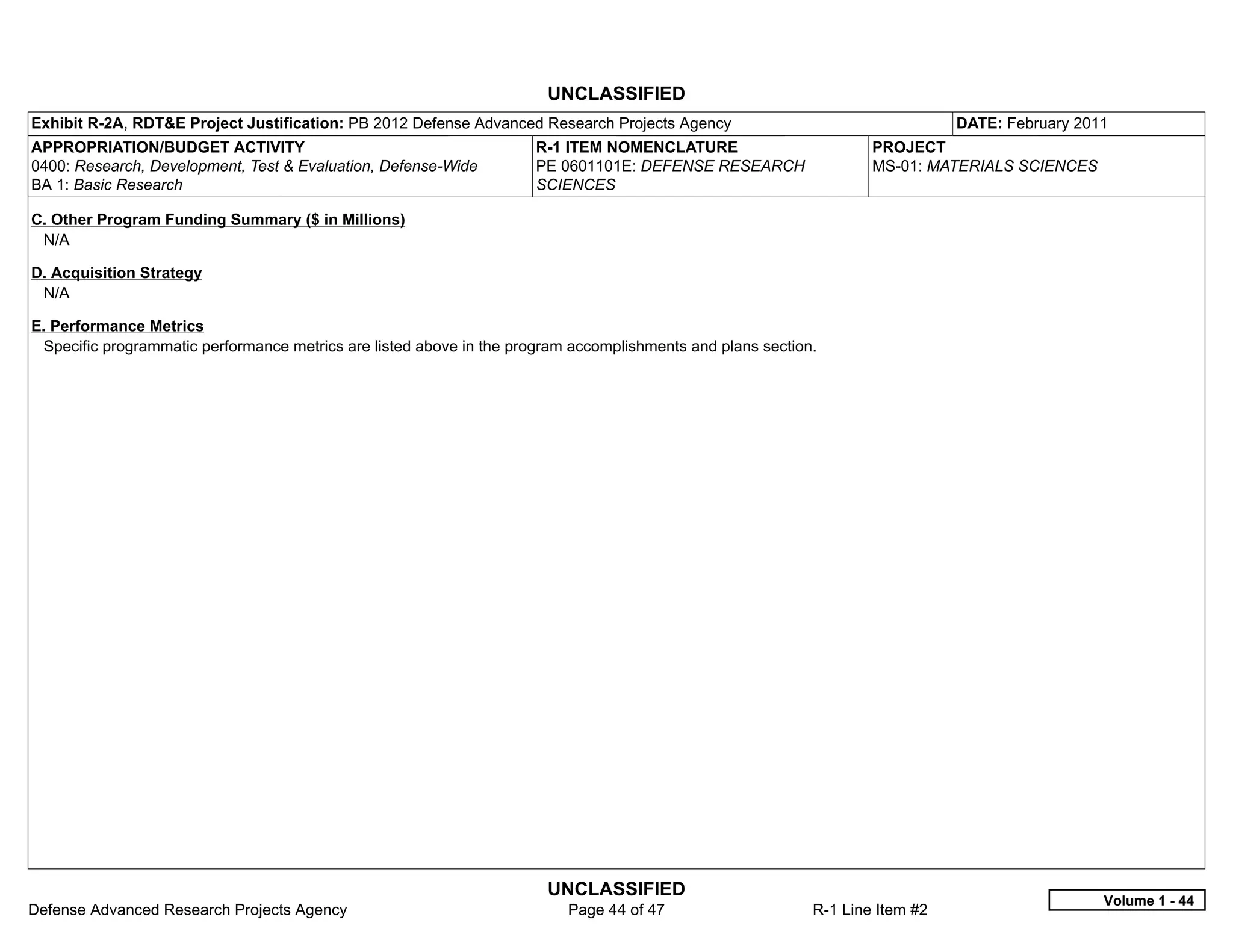 UNCLASSIFIED
Exhibit R-2A, RDT&E Project Justification: PB 2012 Defense Advanced Research Projects Agency                                   DATE: February 2011
APPROPRIATION/BUDGET ACTIVITY                                         R-1 ITEM NOMENCLATURE                         PROJECT
0400: Research, Development, Test & Evaluation, Defense-Wide          PE 0601101E: DEFENSE RESEARCH                 MS-01: MATERIALS SCIENCES
BA 1: Basic Research                                                  SCIENCES

C. Other Program Funding Summary ($ in Millions)
 N/A

D. Acquisition Strategy
 N/A

E. Performance Metrics
 Specific programmatic performance metrics are listed above in the program accomplishments and plans section.




                                                                       UNCLASSIFIED
                                                                                                                                                 Volume 1 - 44
Defense Advanced Research Projects Agency                                 Page 44 of 47                     R-1 Line Item #2
 