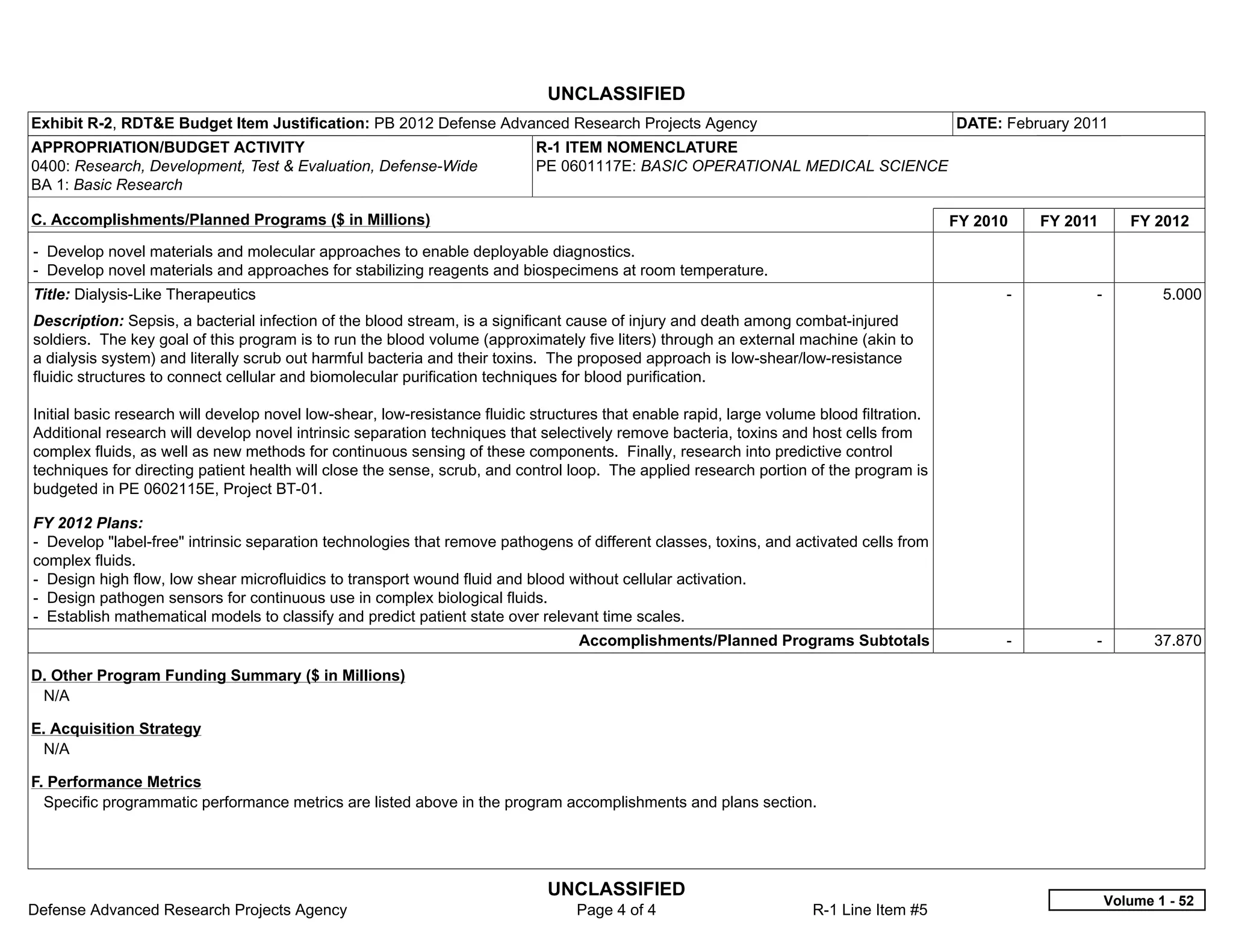 UNCLASSIFIED
Exhibit R-2, RDT&E Budget Item Justification: PB 2012 Defense Advanced Research Projects Agency                                            DATE: February 2011
APPROPRIATION/BUDGET ACTIVITY                                               R-1 ITEM NOMENCLATURE
0400: Research, Development, Test & Evaluation, Defense-Wide                PE 0601117E: BASIC OPERATIONAL MEDICAL SCIENCE
BA 1: Basic Research

C. Accomplishments/Planned Programs ($ in Millions)                                                                                        FY 2010     FY 2011      FY 2012
- Develop novel materials and molecular approaches to enable deployable diagnostics.
- Develop novel materials and approaches for stabilizing reagents and biospecimens at room temperature.
Title: Dialysis-Like Therapeutics                                                                                                                -           -           5.000
Description: Sepsis, a bacterial infection of the blood stream, is a significant cause of injury and death among combat-injured
soldiers. The key goal of this program is to run the blood volume (approximately five liters) through an external machine (akin to
a dialysis system) and literally scrub out harmful bacteria and their toxins. The proposed approach is low-shear/low-resistance
fluidic structures to connect cellular and biomolecular purification techniques for blood purification.

Initial basic research will develop novel low-shear, low-resistance fluidic structures that enable rapid, large volume blood filtration.
Additional research will develop novel intrinsic separation techniques that selectively remove bacteria, toxins and host cells from
complex fluids, as well as new methods for continuous sensing of these components. Finally, research into predictive control
techniques for directing patient health will close the sense, scrub, and control loop. The applied research portion of the program is
budgeted in PE 0602115E, Project BT-01.

FY 2012 Plans:
- Develop "label-free" intrinsic separation technologies that remove pathogens of different classes, toxins, and activated cells from
complex fluids.
- Design high flow, low shear microfluidics to transport wound fluid and blood without cellular activation.
- Design pathogen sensors for continuous use in complex biological fluids.
- Establish mathematical models to classify and predict patient state over relevant time scales.
                                                                                  Accomplishments/Planned Programs Subtotals                     -           -          37.870

D. Other Program Funding Summary ($ in Millions)
 N/A

E. Acquisition Strategy
 N/A

F. Performance Metrics
  Specific programmatic performance metrics are listed above in the program accomplishments and plans section.




                                                                              UNCLASSIFIED
                                                                                                                                                                 Volume 1 - 52
Defense Advanced Research Projects Agency                                         Page 4 of 4                         R-1 Line Item #5
 