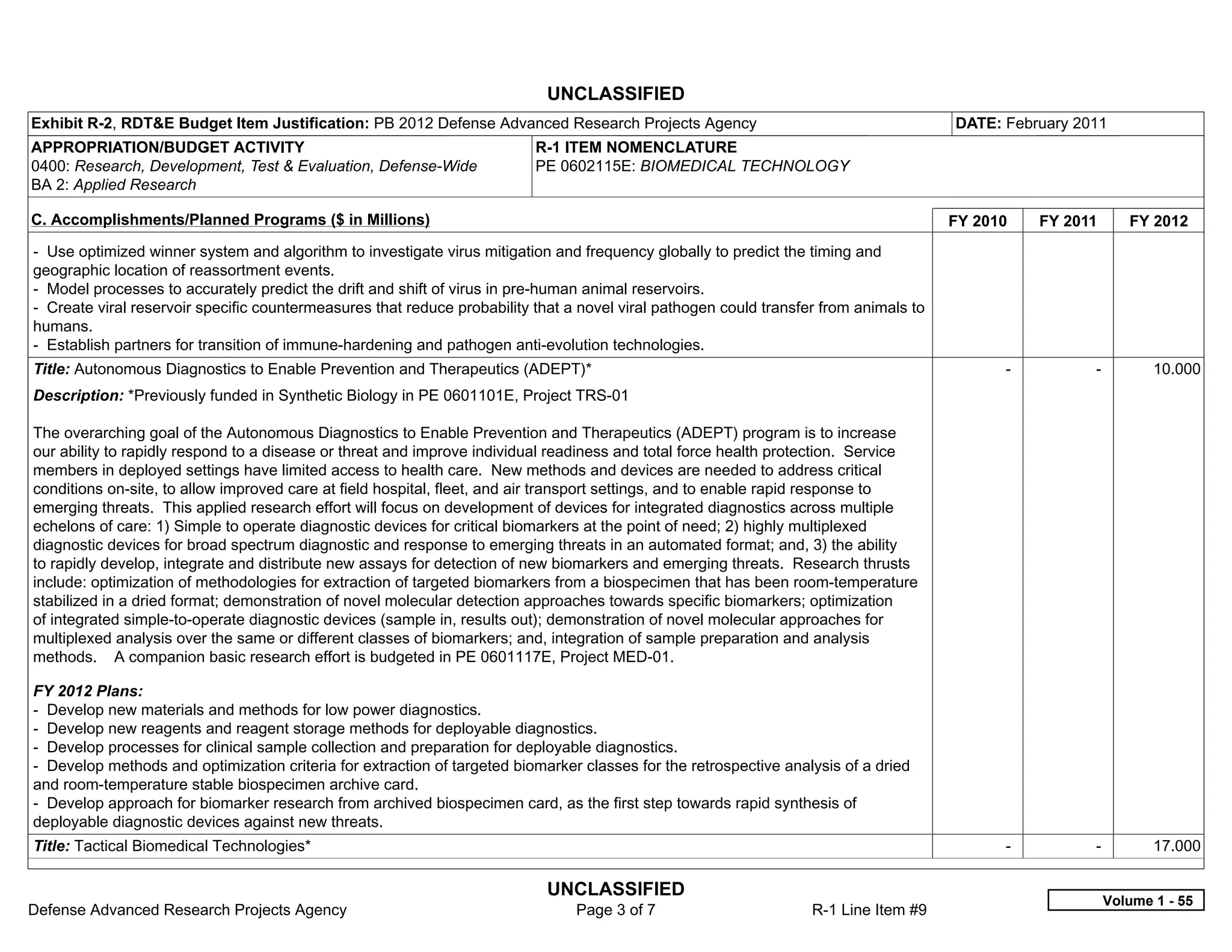 UNCLASSIFIED
Exhibit R-2, RDT&E Budget Item Justification: PB 2012 Defense Advanced Research Projects Agency                                        DATE: February 2011
APPROPRIATION/BUDGET ACTIVITY                                             R-1 ITEM NOMENCLATURE
0400: Research, Development, Test & Evaluation, Defense-Wide              PE 0602115E: BIOMEDICAL TECHNOLOGY
BA 2: Applied Research

C. Accomplishments/Planned Programs ($ in Millions)                                                                                    FY 2010     FY 2011      FY 2012
- Use optimized winner system and algorithm to investigate virus mitigation and frequency globally to predict the timing and
geographic location of reassortment events.
- Model processes to accurately predict the drift and shift of virus in pre-human animal reservoirs.
- Create viral reservoir specific countermeasures that reduce probability that a novel viral pathogen could transfer from animals to
humans.
- Establish partners for transition of immune-hardening and pathogen anti-evolution technologies.
Title: Autonomous Diagnostics to Enable Prevention and Therapeutics (ADEPT)*                                                                 -           -          10.000
Description: *Previously funded in Synthetic Biology in PE 0601101E, Project TRS-01

The overarching goal of the Autonomous Diagnostics to Enable Prevention and Therapeutics (ADEPT) program is to increase
our ability to rapidly respond to a disease or threat and improve individual readiness and total force health protection. Service
members in deployed settings have limited access to health care. New methods and devices are needed to address critical
conditions on-site, to allow improved care at field hospital, fleet, and air transport settings, and to enable rapid response to
emerging threats. This applied research effort will focus on development of devices for integrated diagnostics across multiple
echelons of care: 1) Simple to operate diagnostic devices for critical biomarkers at the point of need; 2) highly multiplexed
diagnostic devices for broad spectrum diagnostic and response to emerging threats in an automated format; and, 3) the ability
to rapidly develop, integrate and distribute new assays for detection of new biomarkers and emerging threats. Research thrusts
include: optimization of methodologies for extraction of targeted biomarkers from a biospecimen that has been room-temperature
stabilized in a dried format; demonstration of novel molecular detection approaches towards specific biomarkers; optimization
of integrated simple-to-operate diagnostic devices (sample in, results out); demonstration of novel molecular approaches for
multiplexed analysis over the same or different classes of biomarkers; and, integration of sample preparation and analysis
methods. A companion basic research effort is budgeted in PE 0601117E, Project MED-01.

FY 2012 Plans:
- Develop new materials and methods for low power diagnostics.
- Develop new reagents and reagent storage methods for deployable diagnostics.
- Develop processes for clinical sample collection and preparation for deployable diagnostics.
- Develop methods and optimization criteria for extraction of targeted biomarker classes for the retrospective analysis of a dried
and room-temperature stable biospecimen archive card.
- Develop approach for biomarker research from archived biospecimen card, as the first step towards rapid synthesis of
deployable diagnostic devices against new threats.
Title: Tactical Biomedical Technologies*                                                                                                     -           -          17.000

                                                                            UNCLASSIFIED
                                                                                                                                                             Volume 1 - 55
Defense Advanced Research Projects Agency                                       Page 3 of 7                        R-1 Line Item #9
 