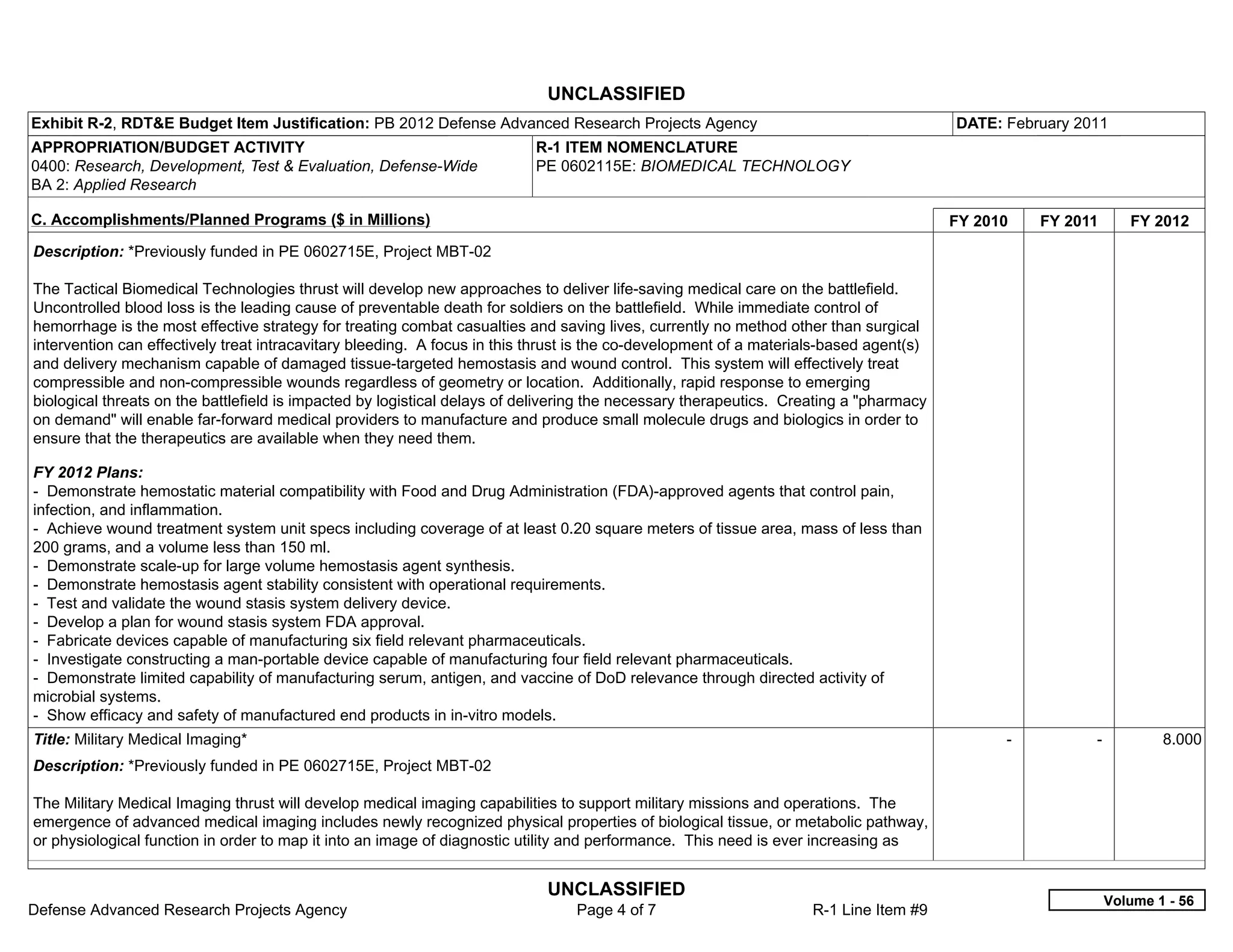 UNCLASSIFIED
Exhibit R-2, RDT&E Budget Item Justification: PB 2012 Defense Advanced Research Projects Agency                                         DATE: February 2011
APPROPRIATION/BUDGET ACTIVITY                                             R-1 ITEM NOMENCLATURE
0400: Research, Development, Test & Evaluation, Defense-Wide              PE 0602115E: BIOMEDICAL TECHNOLOGY
BA 2: Applied Research

C. Accomplishments/Planned Programs ($ in Millions)                                                                                     FY 2010     FY 2011      FY 2012
Description: *Previously funded in PE 0602715E, Project MBT-02

The Tactical Biomedical Technologies thrust will develop new approaches to deliver life-saving medical care on the battlefield.
Uncontrolled blood loss is the leading cause of preventable death for soldiers on the battlefield. While immediate control of
hemorrhage is the most effective strategy for treating combat casualties and saving lives, currently no method other than surgical
intervention can effectively treat intracavitary bleeding. A focus in this thrust is the co-development of a materials-based agent(s)
and delivery mechanism capable of damaged tissue-targeted hemostasis and wound control. This system will effectively treat
compressible and non-compressible wounds regardless of geometry or location. Additionally, rapid response to emerging
biological threats on the battlefield is impacted by logistical delays of delivering the necessary therapeutics. Creating a "pharmacy
on demand" will enable far-forward medical providers to manufacture and produce small molecule drugs and biologics in order to
ensure that the therapeutics are available when they need them.

FY 2012 Plans:
- Demonstrate hemostatic material compatibility with Food and Drug Administration (FDA)-approved agents that control pain,
infection, and inflammation.
- Achieve wound treatment system unit specs including coverage of at least 0.20 square meters of tissue area, mass of less than
200 grams, and a volume less than 150 ml.
- Demonstrate scale-up for large volume hemostasis agent synthesis.
- Demonstrate hemostasis agent stability consistent with operational requirements.
- Test and validate the wound stasis system delivery device.
- Develop a plan for wound stasis system FDA approval.
- Fabricate devices capable of manufacturing six field relevant pharmaceuticals.
- Investigate constructing a man-portable device capable of manufacturing four field relevant pharmaceuticals.
- Demonstrate limited capability of manufacturing serum, antigen, and vaccine of DoD relevance through directed activity of
microbial systems.
- Show efficacy and safety of manufactured end products in in-vitro models.
Title: Military Medical Imaging*                                                                                                              -           -           8.000
Description: *Previously funded in PE 0602715E, Project MBT-02

The Military Medical Imaging thrust will develop medical imaging capabilities to support military missions and operations. The
emergence of advanced medical imaging includes newly recognized physical properties of biological tissue, or metabolic pathway,
or physiological function in order to map it into an image of diagnostic utility and performance. This need is ever increasing as


                                                                            UNCLASSIFIED
                                                                                                                                                              Volume 1 - 56
Defense Advanced Research Projects Agency                                       Page 4 of 7                         R-1 Line Item #9
 